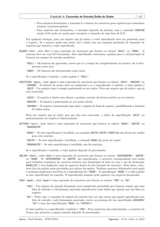 Cap´
ıtulo 9. Comandos de Entrada/Sa´ de Dados
ıda

131

– Para arquivos formatados, o tamanho ´ o n´mero de caracteres para registros que contenham
e
u
somente caracteres-padr˜o.
a
– Para arquivos n˜o formatados, o tamanho depende do sistema, mas o comando INQUIRE
a
(se¸˜o 9.10) pode ser usado para encontrar o tamanho de uma lista de E/S.
ca
Em qualquer situa¸˜o, para um arquivo que j´ exista, o valor especiﬁcado deve ser permitido para
ca
a
o arquivo. Se o arquivo ainda n˜o existe, ele ´ criado com um conjunto permitido de tamanhos de
a
e
registros que incluem o valor especiﬁcado.
BLANK= <bl>, onde <bl> ´ uma express˜o de caracteres que fornece os valores ’NULL’ ou ’ZERO’. A
e
a
conex˜o deve ser com E/S formatada. Este especiﬁcador determina o padr˜o para a interpreta¸˜o de
a
a
ca
brancos em campos de entrada num´ricos.
e
’NULL’– Os brancos s˜o ignorados, exceto que se o campo for completamente em branco, ele ´ intera
e
pretado como zero.
’ZERO’– Os brancos s˜o interpretados como zeros.
a
Se o especiﬁcados ´ omitido, o valor padr˜o ´ ’NULL’.
e
a e
POSITION= <pos>, onde <pos> ´ uma express˜o de caracteres que fornece os valores ’ASIS’, ’REWIND’ ou
e
a
’APPEND’. O m´todo de acesso deve ser seq¨encial e se o especiﬁcador ´ omitido, o valor padr˜o ´
e
u
e
a e
’ASIS’. Um arquivo novo ´ sempre posicionado no seu in´
e
ıcio. Para um arquivo que j´ existe e que j´
a
a
est´ conectado:
a
’ASIS’– O arquivo ´ aberto sem alterar a posi¸˜o corrente de leitura/escrita no seu interior.
e
ca
’REWIND’– O arquivo ´ posicionado no seu ponto inicial.
e
’APPEND’– O arquivo ´ posicionado logo ap´s o registro de ﬁnal de arquivo, possibilitando a inclus˜o
e
o
a
de dados novos.
Para um arquivo que j´ existe mas que n˜o est´ conectado, o efeito da especiﬁca¸˜o ’ASIS’ no
a
a
a
ca
posicionamento do arquivo ´ indeterminado.
e
ACTION= <act>, onde <act> ´ uma express˜o de caracteres que fornece os valores ’READ’, ’WRITE’ ou
e
a
’READWRITE’.
’READ’– Se esta especiﬁca¸˜o ´ escolhida, os comandos WRITE, PRINT e ENDFILE n˜o devem ser usados
ca e
a
para esta conex˜o.
a
’WRITE’– Se esta especiﬁca¸˜o ´ escolhida, o comando READ n˜o pode ser usado.
ca e
a
’READWRITE’– Se esta especiﬁca¸˜o ´ escolhida, n˜o h´ restri¸˜o.
ca e
a a
ca
Se o especiﬁcador ´ omitido, o valor padr˜o depende do processador.
e
a
DELIM= <del>, onde <del> ´ uma express˜o de caracteres que fornece os valores ’APOSTROPHE’, ’QUOTE’
e
a
ou ’NONE’. Se ’APOSTROPHE’ ou ’QUOTE’ s˜o especiﬁcados, o caractere correspondente ser´ usado
a
a
para delimitar constantes de caractere escritos com formata¸˜o de lista ou com o uso da declara¸˜o
ca
ca
NAMELIST, e ser´ duplicado onde ele aparecer dentro de tal constante de caractere. Al´m disso, caraca
e
teres fora do padr˜o ser˜o precedidos por valores da esp´cie. Nenhum caractere delimitador ser´ usado
a
a
e
a
e nenhuma duplica¸˜o ser´ feita se a especiﬁca¸˜o for ’NONE’. A especiﬁca¸˜o ’NONE’ ´ o valor padr˜o
ca
a
ca
ca
e
a
se este especiﬁcador for omitido. O especiﬁcador somente pode aparecer em arquivos formatados.
PAD= <pad>, onde <pad> ´ uma express˜o de caracteres que fornece os valores ’YES’ ou ’NO’.
e
a
’YES’– Um registro de entrada formatado ser´ considerado preenchido por brancos sempre que uma
a
lista de entrada e a formata¸˜o associada especiﬁcarem mais dados que aqueles que s˜o lidos no
ca
a
registro.
’NO’– Neste caso, o tamanho do registro de entrada deve ser n˜o menor que aquele especiﬁcado pela
a
lista de entrada e pela formata¸˜o associada, exceto na presen¸a de um especiﬁcador ADVANCE=
ca
c
’NO’ e uma das especiﬁca¸˜es “EOR=” ou “IOSTAT=”.
co
O valor padr˜o se o especiﬁcador ´ omitido ´ ’YES’. Para caracteres n˜o padronizados, o caractere de
a
e
e
a
branco que preenche o espa¸o restante depende do processador.
c
Autor: Rudi Gaelzer – IFM/UFPel

Impresso: 13 de abril de 2010

 