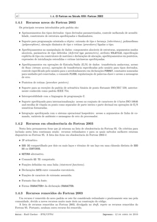 6

1.4. O Fortran no S´culo XXI: Fortran 2003
e

1.4.1

Recursos novos do Fortran 2003

Os principais recursos introduzidos pelo padr˜o s˜o:
a a
ˆ Aprimoramentos dos tipos derivados: tipos derivados parametrizados, controle melhorado de acessibilidade, construtores de estrutura aperfei¸oados e ﬁnalizadores.
c
ˆ Suporte para programa¸˜o orientada a objeto: extens˜o de tipo e heran¸a (inheritance), polimorﬁsmo
ca
a
c
(polymorphism), aloca¸˜o dinˆmica de tipo e rotinas (procedures) ligadas a tipo.
ca
a
ˆ Aperfei¸oamentos na manipula¸˜o de dados: componentes aloc´veis de estruturas, argumentos mudos
c
ca
a
aloc´veis, parˆmetros de tipo deferidos (deferred type parameters), atributo VOLATILE, especiﬁca¸˜o
a
a
ca
expl´
ıcita de tipo em construtores de matrizes e declara¸˜es de aloca¸˜o, aperfei¸oamentos em ponteiros,
co
ca
c
express˜es de inicializa¸˜o estendidas e rotinas intr´
o
ca
ınsecas aperfei¸oadas.
c
ˆ Aperfei¸oamentos em opera¸˜es de Entrada/Sa´ (E/S) de dados: transferˆncia ass´
c
co
ıda
e
ıncrona, acesso
de ﬂuxo (stream access), opera¸˜es de transferˆncia especiﬁcadas pelo usu´rio para tipos derivados,
co
e
a
controle especiﬁcado pelo usu´rio para o arredondamento em declara¸˜es FORMAT, constantes nomeadas
a
co
para unidades pr´-conectadas, o comando FLUSH, regulariza¸˜o de palavras-chave e acesso a mensagens
e
ca
de erro.
ˆ Ponteiros de rotinas (procedure pointers).
ˆ Suporte para as exce¸˜es do padr˜o de aritm´tica bin´ria de ponto ﬂutuante ISO/IEC 559, anteriorco
a
e
a
mente conhecido como padr˜o IEEE 754.
a
ˆ Interoperabilidade com a linguagem de programa¸˜o C.
ca
ˆ Suporte aperfei¸oado para internacionaliza¸˜o: acesso ao conjunto de caracteres de 4 bytes ISO 10646
c
ca
and escolha de v´
ırgula ou ponto como separador de parte inteira e parte decimal em opera¸˜es de E/S
co
num´ricas formatadas.
e
ˆ Integra¸˜o aperfei¸oada com o sistema operacional hospedeiro: acesso a argumentos de linha de coca
c
mando, vari´veis de ambiente e mensagens de erro do processador.
a

1.4.2

Recursos em obsolescˆncia do Fortran 2003
e

Nesta lista permanecem ´
ıtens que j´ estavam na lista de obsolescˆncia do Fortran 95. Os crit´rios para
a
e
e
inclus˜o nesta lista continuam sendo: recursos redundantes e para os quais m´todos melhores estavam
a
e
dispon´
ıveis no Fortran 95. A lista dos ´
ıtens em obsolescˆncia do Fortran 2003 ´:
e
e
ˆ IF aritm´tico.
e
ˆ END DO compartilhado por dois ou mais la¸os e t´rmino de um la¸o em uma cl´usula distinta de END
c
e
c
a
DO ou CONTINUE.
ˆ RETURN alternativo.
ˆ Comando GO TO computado.
ˆ Fun¸˜es deﬁnidas em uma linha (statement functions).
co
ˆ Declara¸˜es DATA entre comandos execut´veis.
co
a
ˆ Fun¸˜es de caractere de extens˜o assumida.
co
a
ˆ Formato ﬁxo da fonte.
ˆ Forma CHARACTER* da declara¸˜o CHARACTER.
ca

1.4.3

Recursos removidos do Fortran 2003

Um recurso ´ removido do novo padr˜o se este for considerado redundante e praticamente sem uso pela
e
a
comunidade, devido a novos recursos muito mais uteis na constru¸˜o do c´digo.
´
ca
o
A lista de recursos removidos no Fortran 2003, divulgada no draft, repete os recursos removidos do
Fortran 95. Portanto, nenhum outro recurso foi removido.
Autor: Rudi Gaelzer – IFM/UFPel

Impresso: 12 de abril de 2010

 