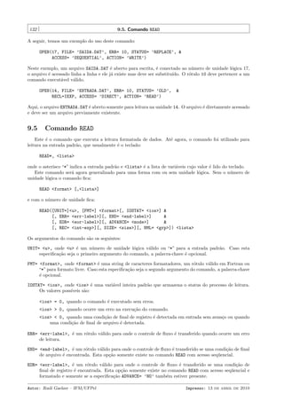 132

9.5. Comando READ

A seguir, temos um exemplo do uso deste comando:
OPEN(17, FILE= ’SAIDA.DAT’, ERR= 10, STATUS= ’REPLACE’, &
ACCESS= ’SEQUENTIAL’, ACTION= ’WRITE’)
Neste exemplo, um arquivo SAIDA.DAT ´ aberto para escrita, ´ conectado ao n´mero de unidade l´gica 17,
e
e
u
o
o arquivo ´ acessado linha a linha e ele j´ existe mas deve ser substitu´
e
a
ıdo. O r´tulo 10 deve pertencer a um
o
comando execut´vel v´lido.
a
a
OPEN(14, FILE= ’ENTRADA.DAT’, ERR= 10, STATUS= ’OLD’,
RECL=IEXP, ACCESS= ’DIRECT’, ACTION= ’READ’)

&

Aqui, o arquivo ENTRADA.DAT ´ aberto somente para leitura na unidade 14. O arquivo ´ diretamente acessado
e
e
e deve ser um arquivo previamente existente.

9.5

Comando READ

Este ´ o comando que executa a leitura formatada de dados. At´ agora, o comando foi utilizado para
e
e
leitura na entrada padr˜o, que usualmente ´ o teclado:
a
e
READ*, <lista>
onde o asterisco “*” indica a entrada padr˜o e <lista> ´ a lista de vari´veis cujo valor ´ lido do teclado.
a
e
a
e
Este comando ser´ agora generalizado para uma forma com ou sem unidade l´gica. Sem o n´mero de
a
o
u
unidade l´gica o comando ﬁca:
o
READ <format> [,<lista>]
e com o n´mero de unidade ﬁca:
u
READ([UNIT=]<u>, [FMT=] <format>[, IOSTAT= <ios>] &
[, ERR= <err-label>][, END= <end-label>]
&
[, EOR= <eor-label>][, ADVANCE= <mode>]
&
[, REC= <int-exp>][, SIZE= <size>][, NML= <grp>]) <lista>
Os argumentos do comando s˜o os seguintes:
a
UNIT= <u>, onde <u> ´ um n´mero de unidade l´gica v´lido ou “*” para a entrada padr˜o. Caso esta
e
u
o
a
a
especiﬁca¸˜o seja o primeiro argumento do comando, a palavra-chave ´ opcional.
ca
e
FMT= <format>, onde <format> ´ uma string de caracteres formatadores, um r´tulo v´lido em Fortran ou
e
o
a
“*” para formato livre. Caso esta especiﬁca¸˜o seja o segundo argumento do comando, a palavra-chave
ca
´ opcional.
e
IOSTAT= <ios>, onde <ios> ´ uma vari´vel inteira padr˜o que armazena o status do processo de leitura.
e
a
a
Os valores poss´
ıveis s˜o:
a
<ios> = 0, quando o comando ´ executado sem erros.
e
<ios> > 0, quando ocorre um erro na execu¸˜o do comando.
ca
<ios> < 0, quando uma condi¸˜o de ﬁnal de registro ´ detectada em entrada sem avan¸o ou quando
ca
e
c
uma condi¸˜o de ﬁnal de arquivo ´ detectada.
ca
e
ERR= <err-label>, ´ um r´tulo v´lido para onde o controle de ﬂuxo ´ transferido quando ocorre um erro
e
o
a
e
de leitura.
END= <end-label>, ´ um r´tulo v´lido para onde o controle de ﬂuxo ´ transferido se uma condi¸˜o de ﬁnal
e
o
a
e
ca
de arquivo ´ encontrada. Esta op¸˜o somente existe no comando READ com acesso seq¨encial.
e
ca
u
EOR= <eor-label>, ´ um r´tulo v´lido para onde o controle de ﬂuxo ´ transferido se uma condi¸˜o de
e
o
a
e
ca
ﬁnal de registro ´ encontrada. Esta op¸˜o somente existe no comando READ com acesso seq¨encial e
e
ca
u
formatado e somente se a especiﬁca¸˜o ADVANCE= ’NO’ tamb´m estiver presente.
ca
e
Autor: Rudi Gaelzer – IFM/UFPel

Impresso: 13 de abril de 2010

 