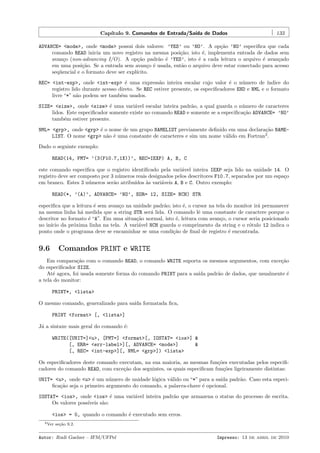Cap´
ıtulo 9. Comandos de Entrada/Sa´ de Dados
ıda

133

ADVANCE= <mode>, onde <mode> possui dois valores: ’YES’ ou ’NO’. A op¸˜o ’NO’ especiﬁca que cada
ca
comando READ inicia um novo registro na mesma posi¸˜o; isto ´, implementa entrada de dados sem
ca
e
avan¸o (non-advancing I/O). A op¸˜o padr˜o ´ ’YES’, isto ´ a cada leitura o arquivo ´ avan¸ado
c
ca
a e
e
e
c
em uma posi¸˜o. Se a entrada sem avan¸o ´ usada, ent˜o o arquivo deve estar conectado para acesso
ca
c e
a
seq¨encial e o formato deve ser expl´
u
ıcito.
REC= <int-exp>, onde <int-exp> ´ uma express˜o inteira escalar cujo valor ´ o n´mero de ´
e
a
e
u
ındice do
registro lido durante acesso direto. Se REC estiver presente, os especiﬁcadores END e NML e o formato
livre “*” n˜o podem ser tamb´m usados.
a
e
SIZE= <size>, onde <size> ´ uma vari´vel escalar inteira padr˜o, a qual guarda o n´mero de caracteres
e
a
a
u
lidos. Este especiﬁcador somente existe no comando READ e somente se a especiﬁca¸˜o ADVANCE= ’NO’
ca
tamb´m estiver presente.
e
NML= <grp>, onde <grp> ´ o nome de um grupo NAMELIST previamente deﬁnido em uma declara¸˜o NAMEe
ca
LIST. O nome <grp> n˜o ´ uma constante de caracteres e sim um nome v´lido em Fortran2 .
a e
a
Dado o seguinte exemplo:
READ(14, FMT= ’(3(F10.7,1X))’, REC=IEXP) A, B, C
este comando especiﬁca que o registro identiﬁcado pela vari´vel inteira IEXP seja lido na unidade 14. O
a
registro deve ser composto por 3 n´meros reais designados pelos descritores F10.7, separados por um espa¸o
u
c
em branco. Estes 3 n´meros ser˜o atribu´
u
a
ıdos `s vari´veis A, B e C. Outro exemplo:
a
a
READ(*, ’(A)’, ADVANCE= ’NO’, EOR= 12, SIZE= NCH) STR
especiﬁca que a leitura ´ sem avan¸o na unidade padr˜o; isto ´, o cursor na tela do monitor ir´ permanecer
e
c
a
e
a
na mesma linha h´ medida que a string STR ser´ lida. O comando lˆ uma constante de caractere porque o
a
a
e
descritor no formato ´ “A”. Em uma situa¸˜o normal, isto ´, leitura com avan¸o, o cursor seria posicionado
e
ca
e
c
no in´ da pr´xima linha na tela. A vari´vel NCH guarda o comprimento da string e o r´tulo 12 indica o
ıcio
o
a
o
ponto onde o programa deve se encaminhar se uma condi¸˜o de ﬁnal de registro ´ encontrada.
ca
e

9.6

Comandos PRINT e WRITE

Em compara¸˜o com o comando READ, o comando WRITE suporta os mesmos argumentos, com exce¸˜o
ca
ca
do especiﬁcador SIZE.
At´ agora, foi usada somente forma do comando PRINT para a sa´ padr˜o de dados, que usualmente ´
e
ıda
a
e
a tela do monitor:
PRINT*, <lista>
O mesmo comando, generalizado para sa´ formatada ﬁca,
ıda
PRINT <format> [, <lista>]
J´ a sintaxe mais geral do comando ´:
a
e
WRITE([UNIT=]<u>, [FMT=] <format>[, IOSTAT= <ios>] &
[, ERR= <err-label>][, ADVANCE= <mode>]
&
[, REC= <int-exp>][, NML= <grp>]) <lista>
Os especiﬁcadores deste comando executam, na sua maioria, as mesmas fun¸˜es executadas pelos especiﬁco
cadores do comando READ, com exce¸˜o dos seguintes, os quais especiﬁcam fun¸˜es ligeiramente distintas:
ca
co
UNIT= <u>, onde <u> ´ um n´mero de unidade l´gica v´lido ou “*” para a sa´ padr˜o. Caso esta especie
u
o
a
ıda
a
ﬁca¸˜o seja o primeiro argumento do comando, a palavra-chave ´ opcional.
ca
e
IOSTAT= <ios>, onde <ios> ´ uma vari´vel inteira padr˜o que armazena o status do processo de escrita.
e
a
a
Os valores poss´
ıveis s˜o:
a
<ios> = 0, quando o comando ´ executado sem erros.
e
2 Ver

se¸˜o 9.2.
ca

Autor: Rudi Gaelzer – IFM/UFPel

Impresso: 13 de abril de 2010

 