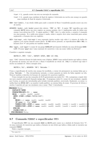 134

9.7. Comando FORMAT e especiﬁcador FMT=
<ios> > 0, quando ocorre um erro na execu¸˜o do comando.
ca
<ios> < 0, quando uma condi¸˜o de ﬁnal de registro ´ detectada em escrita sem avan¸o ou quando
ca
e
c
uma condi¸˜o de ﬁnal de arquivo ´ detectada.
ca
e

ERR= <err-label>, ´ um r´tulo v´lido para onde o controle de ﬂuxo ´ transferido quando ocorre um erro
e
o
a
e
de escrita.
ADVANCE= <mode>, onde <mode> possui dois valores: ’YES’ ou ’NO’. A op¸˜o ’NO’ especiﬁca que cada
ca
comando WRITE inicia um novo registro na mesma posi¸˜o; isto ´, implementa sa´ de dados sem
ca
e
ıda
avan¸o (non-advancing I/O). A op¸˜o padr˜o ´ ’YES’, isto ´ a cada escrita, o arquivo ´ avan¸ado
c
ca
a e
e
e
c
em uma posi¸˜o. Se a sa´ sem avan¸o ´ usada, ent˜o o arquivo deve estar conectado para acesso
ca
ıda
c e
a
seq¨encial e o formato deve ser expl´
u
ıcito.
REC= <int-exp>, onde <int-exp> ´ uma express˜o inteira escalar cujo valor ´ o n´mero de ´
e
a
e
u
ındice do
registro a ser escrito durante acesso direto. Se REC estiver presente, os especiﬁcadores END e NML e o
formato livre “*” n˜o podem ser tamb´m usados.
a
e
NML= <grp>, onde <grp> ´ o nome de um grupo NAMELIST previamente deﬁnido em uma declara¸˜o NAMEe
ca
LIST. O nome <grp> n˜o ´ uma constante de caracteres e sim um nome v´lido em Fortran3 .
a e
a
Considere o seguinte exemplo,
WRITE(17, FMT= ’(I4)’, IOSTAT= ISTAT, ERR= 10) IVAL
aqui, ’(I4)’ descreve format de dado inteiro com 4 d´
ıgitos, ISTAT ´ uma vari´vel inteira que indica o status
e
a
do processo de escrita; em caso de erro, o ﬂuxo ´ transferido ao r´tulo 10. IVAL ´ a vari´vel cujo valor ´
e
o
e
a
e
escrito na unidade 17. Outro exemplo seria:
WRITE(*,’(A)’, ADVANCE= ’NO’) ’Entrada: ’
Como a especiﬁca¸˜o de escrita sem avan¸o foi escolhida, o cursor ir´ permanecer na mesma linha que a
ca
c
a
string ’Entrada: ’. Em circunstˆncias normais, o cursor passaria ao in´
a
ıcio da linha seguinte na tela.
Nota-se tamb´m o descritor de formato de constante de caracteres expl´
e
ıcito.
Como exemplo do uso dos comandos de E/S apresentados nas se¸˜es 9.4 – 9.6, o programa a seguir abre
co
um novo arquivo seq¨encial chamado notas.dat. O programa ent˜o lˆ o nome de um estudante, seguido
u
a e
por 3 notas, as quais s˜o introduzidas pelo teclado (entrada padr˜o), escrevendo, ﬁnalmente, as notas e a
a
a
m´dia ﬁnal em NOTAS.DAT e no monitor (sa´ padr˜o), na mesma linha do nome. O processo de leitura e
e
ıda
a
escrita ´ repetido at´ que um estudante com o nome ’Fim’ ´ introduzido.
e
e
e
P O R M Notas
RGA
IMPLICIT N N
O E
C A A T R(LEN=20) : : name
H R CE
REAL : : mark1 , mark2 , mark3
OPEN (UNIT=4,FILE=’NOTAS.DAT’ )
DO
READ( * , * ) name, mark1 , mark2 , mark3
IF (name == ’ Fim ’ )EXIT
WRITE(UNIT=4,F T= * ) name, mark1 , mark2 , mark3 , ( mark1 + mark2 + mark3 ) / 3 . 0
M
WRITE(UNIT= * ,F T= * ) name, mark1 , mark2 , mark3 , ( mark1 + mark2 + mark3 ) / 3 . 0
M
END DO
CLOSE(UNIT=4)
END P O R M Notas
RGA

9.7

Comando FORMAT e especiﬁcador FMT=

O especiﬁcador FMT= em um comando READ ou WRITE pode conter ou o s´
ımbolo de formato livre “*”,
ou uma constante de caracteres que indica o formato ou um r´tulo que indica a linha onde se encontra um
o
comando FORMAT.
Dado o seguinte exemplo,
3 Ver

se¸˜o 9.2.
ca

Autor: Rudi Gaelzer – IFM/UFPel

Impresso: 13 de abril de 2010

 