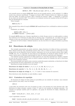 Cap´
ıtulo 9. Comandos de Entrada/Sa´ de Dados
ıda

135

WRITE(17, FMT= ’(2X,2I4,1X,”nome ”,A7)’)I, J, STR
este comando escreve no arquivo SAIDA.DAT, aberto em um exemplo anterior, as trˆs vari´veis I, J e STR de
e
a
acordo com o formato especiﬁcado: “2 espa¸os em branco (2X), 2 objetos inteiros de 4 d´
c
ıgitos em espa¸os
c
entre eles (2I4), um espa¸o em branco (1X) a constante de caractere ’nome ’ e, ﬁnalmente, 7 caracteres
c
de um objeto de caracteres (A7)”. As vari´veis a ser realmente escritas s˜o tomadas da lista de E/S ap´s a
a
a
o
lista de especiﬁca¸˜es do comando.
co
Outro exemplo:
READ(14,*)X, Y
Este comando lˆ dos valores do arquivo ENTRADA.DAT usando formato livre e atribuindo os valores `s vari´veis
e
a
a
X e Y.
Finalmente, no exemplo:
WRITE(*,FMT= 10)A, B
10 FORMAT(’Valores: ’,2(F15.6,2X))
O comando WRITE acima usa o formato especiﬁcado no r´tulo 10 para escrever na sa´ padr˜o os valores
o
ıda
a
das vari´veis A e B. O formato de sa´ pode ser descrito como: “2 instˆncias de: um objeto real com 15
a
ıda
a
colunas ao todo com uma precis˜o de 6 casas decimais (F15.6), seguido por 2 espa¸os em branco (2X)”.
a
c
O formato de E/S de dados ´ deﬁnido fazendo-se uso dos descritores de edi¸˜o, abordados na pr´xima
e
ca
o
se¸˜o.
ca

9.8

Descritores de edi¸˜o
ca

Nos exemplos apresentados nas se¸˜es anteriores, alguns descritores de edi¸˜o j´ foram mencionados.
co
ca a
Estes editores fornecem uma especiﬁca¸˜o precisa sobre como os valores devem ser convertidos em uma
ca
string escrita em um dispositivo externo (monitor, impressora, etc) ou em um arquivo interno (disco r´
ıgido,
CD-RW, ﬁta, etc), ou convertido de uma string em um dispositivo de entrada de dados (teclado, etc) ou
arquivo interno para as diferentes representa¸˜es de tipos de vari´veis suportados pela linguagem.
co
a
Com algumas exce¸˜es, descritores de edi¸˜o aparecem em uma lista separados por v´
co
ca
ırgulas e somente
no caso em que a lista de E/S for vazia ou contiver somente matrizes de tamanho zero que os descritores
podem estar totalmente ausentes.
Em um processador que suporta tanto caracteres mai´sculos quanto min´sculos, os descritores de edi¸˜o
u
u
ca
s˜o interpretados de forma independente com rela¸˜o ao caso.
a
ca
Descritores de edi¸˜o dividem-se em trˆs classes:
ca
e
Descritores de edi¸˜o de dados: I, B, O, Z, F, E, EN, ES, D, G, L, A.
ca
Descritores de controle: T, TL, TR, X, S, SP, SS, BN, BZ, P, :, /.
Descritores de edi¸˜o de strings: H, ’c’, “c” (onde c ´ uma constante de caractere).
ca
e
Estes descritores ser˜o discutidos em mais detalhes a seguir.
a

9.8.1

Contadores de repeti¸˜o
ca

Os descritores de edi¸˜o de dados podem ser precedidos por um contador de repeti¸˜o: uma constante
ca
ca
inteira positiva (sem sinal), como no exemplo
10F12.3
a qual indica 10 constantes reais com 12 posi¸˜es ao todo e com precis˜o de 3 casas decimais cada. Dos
co
a
descritores de edi¸˜o restantes, somente a barra “/” pode ter um contador de repeti¸˜o associado. Um
ca
ca
contador de repeti¸˜o tamb´m pode ser aplicado a um grupo de descritores de edi¸˜o, delimitado por
ca
e
ca
parˆnteses:
e
PRINT ’(4(I5,F8.2))’, (I(J), A(J), J= 1,4)
o que ´ equivalente a escrever:
e
PRINT ’(I5,F8.2,I5,F8.2,I5,F8.2,I5,F8.2)’, (I(J), A(J), J= 1,4)
Autor: Rudi Gaelzer – IFM/UFPel

Impresso: 13 de abril de 2010

 