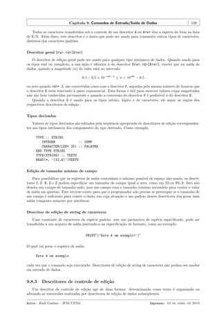 Cap´
ıtulo 9. Comandos de Entrada/Sa´ de Dados
ıda

139

Todos os caracteres transferidos sob o controle de um descritor A ou A<w> tˆm a esp´cie do ´
e
e
ıtem na lista
de E/S. Al´m disso, este descritor ´ o unico que pode ser usado para transmitir outros tipos de caracteres,
e
e ´
distintos dos caracteres padr˜es.
o
Descritor geral G<w>.<d>[E<e>]
O descritor de edi¸˜o geral pode ser usado para qualquer tipo intr´
ca
ınseco de dados. Quando usado para
os tipos real ou complexo, a sua a¸˜o ´ idˆntica ` do descritor E<w>.<d>[E<e>], exceto que na sa´ de
ca e e
a
ıda
dados, quando a magnitude (n) do valor est´ no intervalo
a
0.1 − 0.5 × 10−<d>−1 ≤ n < 10<d> − 0.5
ou zero quando <d>= 0, s˜o convertidas como com o descritor F, seguidos pelo mesmo n´mero de brancos que
a
u
o descritor E teria reservado ` parte exponencial. Esta forma ´ util para escrever valores cujas magnitudes
a
e´
n˜o s˜o bem conhecidas previamente e quando a convers˜o do descritor F ´ prefer´ ` do descritor E.
a a
a
e
ıvel a
Quando o descritor G ´ usado para os tipos inteiro, l´gico e de caracteres, ele segue as regras dos
e
o
respectivos descritores de edi¸˜o .
ca
Tipos derivados
Valores de tipos derivados s˜o editados pela seq¨ˆncia apropriada de descritores de edi¸˜o correspondena
ue
ca
tes aos tipos intr´
ınsecos dos componentes do tipo derivado. Como exemplo,
TYPE :: STRING
INTEGER
:: COMP
CHARACTER(LEN= 20) :: PALAVRA
END TYPE STRING
TYPE(STRING) :: TEXTO
READ(*, ’(I2,A)’)TEXTO
Edi¸˜o de tamanho m´
ca
ınimo de campo
Para possibilitar que os registros de sa´ contenham o m´
ıda
ınimo poss´ de espa¸o n˜o usado, os descriıvel
c a
tores I, F, B, O e Z podem especiﬁcar um tamanho de campo igual a zero, como em I0 ou F0.3. Isto n˜o
a
denota um campo de tamanho nulo, mas um campo com o tamanho m´
ınimo necess´rio para conter o valor
a
de sa´ em quest˜o. Este recurso existe para que o programador n˜o precise se preocupar se o tamanho de
ıda
a
a
um campo ´ suﬁciente para conter o dado, em cuja situa¸˜o o uso padr˜o destes descritores iria gerar uma
e
ca
a
sa´ composta somente por asteriscos.
ıda
Descritor de edi¸˜o de string de caracteres
ca
Uma constante de caracteres da esp´cie padr˜o, sem um parˆmetro de esp´cie especiﬁcado, pode ser
e
a
a
e
transferida a um arquivo de sa´ inserindo-a na especiﬁca¸˜o de formato, como no exemplo:
ıda
ca
PRINT”(’Este ´ um exemplo!’)”
e
O qual vai gerar o registro de sa´
ıda:
Este ´ um exemplo
e
cada vez que o comando seja executado. Descritores de edi¸˜o de string de caracteres n˜o podem ser usados
ca
a
em entrada de dados.

9.8.3

Descritores de controle de edi¸˜o
ca

Um descritor de controle de edi¸˜o age de duas formas: determinando como texto ´ organizado ou
ca
e
afetando as convers˜es realizadas por descritores de edi¸˜o de dados subseq¨entes.
o
ca
u
Autor: Rudi Gaelzer – IFM/UFPel

Impresso: 13 de abril de 2010

 