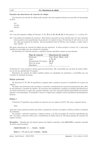 140

9.8. Descritores de edi¸˜o
ca

Formato dos descritores de controle de edi¸˜o
ca
Um descritor de controle de edi¸˜o pode assumir uma das seguintes formas em uma lista de formata¸˜o
ca
ca
de E/S:
<c>
<c><n>
<n><c>
onde:
<c> ´ um dos seguintes c´digos de formato: T, TL, TR, X, S, SP, SS, BN, BZ, P, dois pontos (:) e a barra (/).
e
o
<n> ´ um n´mero de posi¸˜es de caracteres. Este n´mero n˜o pode ser uma vari´vel; deve ser uma constante
e
u
co
u
a
a
inteira positiva sem especiﬁca¸˜o de parˆmetro de esp´cie de tipo. O intervalo de <n> inicia em 1 at´
ca
a
e
e
um valor que depende do sistema. Em processadores Intel de 32 bits, por exemplo, o maior valor ´
e
<n>= 2**15 - 1.
Em geral, descritores de controle de edi¸˜o n˜o s˜o repet´
ca a a
ıveis. A unica exce¸˜o ´ a barra (/), a qual pode
´
ca e
tamb´m ser precedida por um contador de repeti¸˜o.
e
ca
Os descritores de controle possuem a seguintes formas espec´
ıﬁcas quanto `s suas fun¸˜es:
a
co
Tipo de controle
Posicional
Sinal
Interpreta¸˜o de brancos
ca
Fator de escala
Miscelˆneo
a

Descritores de controle
T<n>, TL<n>, TR<n>, <n>X
S, SP, SS
BN, BZ
<k>P
:, /

O descritor P ´ uma exce¸˜o ` sintaxe geral dos descritores. Ele ´ precedido por um fator de escala (<k>),
e
ca a
e
em vez de um especiﬁcador de posi¸˜o.
ca
Descritores de controle de edi¸˜o tamb´m podem ser agrupados em parˆnteses e precedidos por um
ca
e
e
contador de repeti¸˜o do grupo.
ca
Edi¸˜o posicional
ca
Os descritores T, TL, TR e X especiﬁcam a posi¸˜o onde o pr´ximo caractere ´ transferido de ou para um
ca
o
e
registro.
Na sa´ estes descritores n˜o executam a convers˜o e transferˆncia de caracteres propriamente dita, al´m
ıda,
a
a
e
e
de n˜o afetarem o tamanho do registro. Se caracteres s˜o transferidos a posi¸˜es na posi¸˜o especiﬁcada por
a
a
co
ca
um destes descritores, ou ap´s esta, posi¸˜es saltadas e que n˜o eram previamente preenchidas por brancos
o
co
a
passam a ser preenchidas. O resultado ´ como se o registro por completo estava inicialmente preenchido por
e
brancos.
Edi¸˜o T
ca
O descritor T especiﬁca uma posi¸˜o de caractere em um registro de E/S. Ele toma a seguinte forma:
ca
T<n>
onde <n> ´ uma constante positiva que indica a posi¸˜o de caractere do registro, relativa ao limite ` esquerda
e
ca
a
do tabulador.
Na entrada, o descritor posiciona o registro externo a ser lido na posi¸˜o de caractere especiﬁcada por
ca
<n>. Na sa´
ıda, o descritor indica que a transferˆncia de dados inicia na <n>-´sima posi¸˜o de caractere do
e
e
ca
registro externo.
Exemplos. Suponha que um arquivo possua um registro contendo o valor ABC
de leitura seja executado:

XYZe o seguinte comando

CHARACTER(LEN= 3) :: VALOR1, VALOR2
...
READ(11,’(T7,A3,T1,A3)’)VALOR1, VALOR2
Autor: Rudi Gaelzer – IFM/UFPel

Impresso: 13 de abril de 2010

 