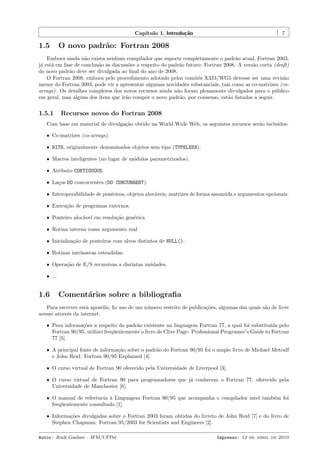 Cap´
ıtulo 1. Introdu¸˜o
ca

1.5

7

O novo padr˜o: Fortran 2008
a

Embora ainda n˜o exista nenhum compilador que suporte completamente o padr˜o atual, Fortran 2003,
a
a
j´ est´ em fase de conclus˜o as discuss˜es a respeito do padr˜o futuro: Fortran 2008. A vers˜o curta (draft)
a
a
a
o
a
a
do novo padr˜o deve ser divulgada ao ﬁnal do ano de 2008.
a
O Fortran 2008, embora pelo procedimento adotado pelos comitˆs X3J3/WG5 devesse ser uma revis˜o
e
a
menor do Fortran 2003, pode vir a apresentar algumas novidades substanciais, tais como as co-matrizes (coarrays). Os detalhes completos dos novos recursos ainda n˜o foram plenamente divulgados para o p´blico
a
u
em geral, mas alguns dos ´
ıtens que ir˜o compor o novo padr˜o, por consenso, est˜o listados a seguir.
a
a
a

1.5.1

Recursos novos do Fortran 2008

Com base em material de divulga¸˜o obtido na World Wide Web, os seguintes recursos ser˜o inclu´
ca
a
ıdos:
ˆ Co-matrizes (co-arrays).
ˆ BITS, originalmente denominados objetos sem tipo (TYPELESS).
ˆ Macros inteligentes (no lugar de m´dulos parametrizados).
o
ˆ Atributo CONTIGUOUS.
ˆ La¸os DO concorrentes (DO CONCURRENT).
c
ˆ Interoperabilidade de ponteiros, objetos aloc´veis, matrizes de forma assumida e argumentos opcionais.
a
ˆ Execu¸ao de programas externos.
c˜
ˆ Ponteiro aloc´vel em resolu¸˜o gen´rica
a
ca
e
ˆ Rotina interna como argumento real
ˆ Inicializa¸˜o de ponteiros com alvos distintos de NULL().
ca
ˆ Rotinas intr´
ınsecas estendidas.
ˆ Opera¸˜o de E/S recursivas a distintas unidades.
ca
ˆ ...

1.6

Coment´rios sobre a bibliograﬁa
a

Para escrever esta apostila, ﬁz uso de um n´mero restrito de publica¸˜es, algumas das quais s˜o de livre
u
co
a
acesso atrav´s da internet.
e
ˆ Para informa¸˜es a respeito do padr˜o existente na linguagem Fortran 77, a qual foi substitu´ pelo
co
a
ıda
Fortran 90/95, utilizei freq¨entemente o livro de Clive Page: Professional Programer’s Guide to Fortran
u
77 [5].
ˆ A principal fonte de informa¸˜o sobre o padr˜o do Fortran 90/95 foi o amplo livro de Michael Metcalf
ca
a
e John Reid: Fortran 90/95 Explained [4].
ˆ O curso virtual de Fortran 90 oferecido pela Universidade de Liverpool [3].
ˆ O curso virtual de Fortran 90 para programadores que j´ conhecem o Fortran 77, oferecido pela
a
Universidade de Manchester [6].
ˆ O manual de referˆncia ` Linguagem Fortran 90/95 que acompanha o compilador intel tamb´m foi
e
a
e
freq¨entemente consultado [1].
u
ˆ Informa¸˜es divulgadas sobre o Fortran 2003 foram obtidas do livreto de John Reid [7] e do livro de
co
Stephen Chapman: Fortran 95/2003 for Scientists and Engineers [2].
Autor: Rudi Gaelzer – IFM/UFPel

Impresso: 12 de abril de 2010

 