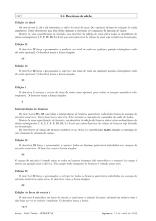 142

9.8. Descritores de edi¸˜o
ca

Edi¸˜o de sinal
ca
Os descritores S, SP e SS controlam a sa´ do sinal de mais (+) opcional dentro de campos de sa´
ıda
ıda
num´ricos. Estes descritores n˜o tˆm efeito durante a execu¸˜o de comandos de entrada de dados.
e
a e
ca
Dentro de uma especiﬁca¸˜o de formato, um descritor de edi¸˜o de sinal afeta todos os descritores de
ca
ca
dados subseq¨entes I, F, E, EN, ES, D e G at´ que outro descritor de edi¸˜o de sinal seja inclu´ na formata¸˜o.
u
e
ca
ıdo
ca
Edi¸˜o SP
ca
O descritor SP for¸a o processador a produzir um sinal de mais em qualquer posi¸˜o subseq¨ente onde
c
ca
u
ele seria opcional. O descritor toma a forma simples
SP
Edi¸˜o SS
ca
O descritor SS for¸a o processador a suprimir um sinal de mais em qualquer posi¸˜o subseq¨ente onde
c
ca
u
ele seria opcional. O descritor toma a forma simples
SS
Edi¸˜o S
ca
O descritor S retorna o status do sinal de mais como opcional para todos os campos num´ricos sube
seq¨entes. O descritor toma a forma simples
u
S
Interpreta¸˜o de brancos
ca
Os descritores BN e BZ controlam a interpreta¸˜o de brancos posteriores embebidos dentro de campos de
ca
entrada num´ricos. Estes descritores n˜o tˆm efeito durante a execu¸˜o de comandos de sa´ de dados.
e
a e
ca
ıda
Dentro de uma especiﬁca¸˜o de formato, um descritor de edi¸˜o de brancos afeta todos os descritores de
ca
ca
dados subseq¨entes I, B, O, Z, F, E, EN, ES, D e G at´ que outro descritor de edi¸˜o de brancos seja inclu´
u
e
ca
ıdo
na formata¸˜o.
ca
Os descritores de edi¸˜o de brancos sobrep˜e-se ao efeito do especiﬁcador BLANK durante a execu¸˜o de
ca
o
ca
um comando de entrada de dados.
Edi¸˜o BN
ca
O descritor BN for¸a o processador a ignorar todos os brancos posteriores embebidos em campos de
c
entrada num´ricos. O descritor toma a forma simples:
e
BN
O campo de entrada ´ tratado como se todos os brancos tivessem sido removidos e o restante do campo ´
e
e
escrito na posi¸ao mais ` direita. Um campo todo composto de brancos ´ tratado como zero.
c˜
a
e
Edi¸˜o BZ
ca
O descritor BZ for¸a o processador a interpretar todos os brancos posteriores embebidos em campos de
c
entrada num´ricos como zeros. O descritor toma a forma simples:
e
BN
Edi¸˜o de fator de escala P
ca
O descritor P especiﬁca um fator de escala, o qual move a posi¸˜o do ponto decimal em valores reais e
ca
das duas partes de valores complexos. O descritor toma a forma
<k>P
Autor: Rudi Gaelzer – IFM/UFPel

Impresso: 13 de abril de 2010

 