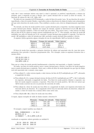 Cap´
ıtulo 9. Comandos de Entrada/Sa´ de Dados
ıda

143

onde <k> ´ uma constante inteira com sinal (o sinal ´ opcional, se positiva) especiﬁcando o n´mero de
e
e
u
posi¸˜es, para a esquerda ou para a direita, que o ponto decimal deve se mover (o fator de escala). O
co
intervalo de valores de <k> ´ de -128 a 127.
e
No in´ de um comando de E/S formatado, o valor do fator de escala ´ zero. Se um descritor de escala ´
ıcio
e
e
especiﬁcado, o fator de escala ´ ﬁxado, o qual afeta todos os descritores de edi¸˜o de dados reais subseq¨entes
e
ca
u
at´ que outro descritor de escala ocorra. Para redeﬁnir a escala a zero, deve-se obrigatoriamente especiﬁcar
e
0P.
Na entrada, um fator de escala positivo move o ponto decimal para a esquerda e um fator negativo move
o ponto decimal para direita. Quando um campo de entrada, usando os descritores F, E, D, EN, ES ou G,
cont´m um expoente expl´
e
ıcito, o fator de escala n˜o tem efeito. Nos outros casos, o valor interno do dado
a
lido na lista de E/S ´ igual ao campo externo multiplicado por 10−<k> . Por exemplo, um fator de escala 2P
e
multiplica um valor de entrada por 0.01, movendo o ponto decimal duas posi¸˜es ` esquerda. Um fator de
co a
escala -2P multiplica o valor de entrada por 100, movendo o ponto decimal duas posi¸˜es ` direita.
co a
A seguinte tabela apresenta alguns exemplos do uso do especiﬁcador <k>P na entrada de dados:
Formato
3PE10.5
3PE10.5
-3PE10.5

Campo de entrada
37.614
37.614E2
37.614

Valor interno
.037614
3761.4
37614.0

O fator de escala deve preceder o primeiro descritor de edi¸˜o real associado com ele, mas n˜o necesca
a
sariamente deve preceder o descritor propriamente dito. Por exemplo, todos os seguintes formatos tˆm o
e
mesmo efeito:
(3P,I6,F6.3,E8.1)
(I6,3P,F6.3,E8.1)
(I6,3PF6.3,E8.1)
Note que se o fator de escala precede imediatamente o descritor real associado, a v´
ırgula ´ opcional.
e
Na sa´
ıda, um fator de escala positivo move o ponto decimal para a direita e um fator de escala negativo
move o ponto decimal para a esquerda. Neste caso, o efeito do fator de escala depende em que tipo de edi¸˜o
ca
real est´ associada com o mesmo, como segue:
a
ˆ Para edi¸˜o F, o valor externo iguala o valor interno da lista de E/S multiplicado por 10<k> , alterando
ca
a magnitude do dado.
ˆ Para edi¸˜es E e D, o campo decimal externo da lista de E/S ´ multiplicado por 10<k> e <k> ´ subtra´
co
e
e
ıdo
do expoente, alterando a magnitude do dado. Um fator de escala positivo diminui o expoente; um
fator de escala negativo aumenta o expoente. Para fator de escala positivo, <k> deve ser menor que
<d>+2 sen˜o ocorrer´ um erro no processo de convers˜o de sa´
a
a
a
ıda.
ˆ Para edi¸˜o G, o fator de escala n˜o tem efeito se a magnitude do dado a ser impresso est´ dentro do
ca
a
a
intervalo efetivo do descritor. Se a magnitude estiver fora do intervalo efetivo do descritor, edi¸˜o E ´
ca
e
usada e o fator de escala tem o mesmo efeito como neste caso.
ˆ Para edi¸˜es EN e ES, o fator de escala n˜o tem efeito.
co
a

A seguir, alguns exemplos de sa´ de dados usando o descritor P:
ıda
Formato
1PE12.3
1PE12.2
-1PE12.2

Campo de entrada
-270.139
-270.139
-270.139

Valor interno
-2.701E+02
-2.70E+02
-0.03E+04

O exemplo a seguir tamb´m usa edi¸˜o P:
e
ca
REAL, DIMENSION(6) :: A= 25.0
WRITE(6,10) A
10 FORMAT(’ ’, F8.2,2PF8.2,F8.2)
resultando os seguintes valores gravados na unidade 6:
25.00
2500.00

2500.00
2500.00

2500.00
2500.00

Autor: Rudi Gaelzer – IFM/UFPel

Impresso: 13 de abril de 2010

 