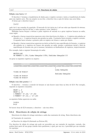 144

9.8. Descritores de edi¸˜o
ca

Edi¸˜o com barra (/)
ca
O descritor / termina a transferˆncia de dados para o registro corrente e inicia a transferˆncia de dados
e
e
para um registro novo. Em um arquivo ou na tela, o descritor tem a a¸˜o de iniciar uma nova linha.
ca
A forma que o descritor toma ´:
e
[<r>]/
onde <r> ´ um contador de repeti¸˜o. O intervalo de <r> inicia em 1 at´ um valor que depende do sistema.
e
ca
e
Em processadores intel de 32 bits, o valor m´ximo ´ <r>= 2**15-1.
a
e
M´ltiplas barras for¸am o sistema a pular registros de entrada ou a gerar registros brancos na sa´
u
c
ıda,
como segue:
ˆ Quando n barras consecutivas aparecem entre dois descritores de edi¸˜o, n - 1 registros s˜o pulados na
ca
a
entrada ou n - 1 registros brancos s˜o gerados na sa´
a
ıda. A primeira barra termina o registro corrente.
A segunda barra termina o primeiro pulo ou registro em branco e assim por diante.
ˆ Quando n barras consecutivas aparecem no in´ ou ﬁnal de uma especiﬁca¸˜o de formato, n registros
ıcio
ca
s˜o pulados ou n registros em branco s˜o gerados na sa´
a
a
ıda, porque o parˆnteses inicial e ﬁnal da
e
especiﬁca¸˜o de formato s˜o, por si mesmos, iniciadores ou ﬁnalizadores de registros, respectivamente
ca
a

Por exemplo, dado a seguinte formata¸˜o de sa´
ca
ıda:
WRITE(6,99)
99 FORMAT(’1’,T51,’Linha Cabe¸alho’//T51,’Sublinha Cabe¸alho’//)
c
c
ir´ gerar os seguintes registros no arquivo:
a
00000000011111111112222222222333333333344444444445555555555666666666677777777778
12345678901234567890123456789012345678901234567890123456789012345678901234567890
|
Linha Cabe¸alho
c
<linha em branco>
Sublinha Cabe¸alho
c
<linha em branco>
<linha em branco>
Edi¸˜o com dois pontos (:)
ca
O descritor : termina o controle de formato se n˜o houver mais ´
a
ıtens na lista de E/S. Por exemplo,
supondo os seguintes comandos:
PRINT 1, 3
PRINT 2, 13
1 FORMAT(’ I=’,I2,’ J=’,I2)
2 FORMAT(’ K=’,I2,:,’ L=’,I2)
as seguintes linhas aparecem na sa´
ıda:
I= 3 J=
K=13
Se houver ´
ıtens de E/S restantes, o descritor : n˜o tem efeito.
a

9.8.4

Descritores de edi¸˜o de strings
ca

Descritores de edi¸˜o de strings controlam a sa´ das constantes de string. Estes descritores s˜o:
ca
ıda
a
ˆ Constantes de caracteres
ˆ Descritor de edi¸˜o H (eliminado no Fortran 95).
ca

Um descritor de edi¸˜o de strings n˜o pode ser precedido por um contador de repeti¸˜o; contudo, eles
ca
a
ca
podem fazer parte de um grupo contido entre parˆnteses, o qual, por sua vez, ´ precedido por um contador
e
e
de repeti¸˜o.
ca
Autor: Rudi Gaelzer – IFM/UFPel

Impresso: 13 de abril de 2010

 