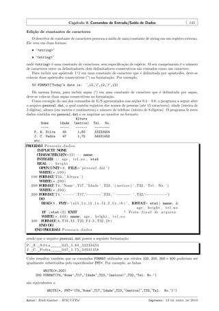 Cap´
ıtulo 9. Comandos de Entrada/Sa´ de Dados
ıda

145

Edi¸˜o de constantes de caracteres
ca
O descritor de constante de caracteres provoca a sa´ de uma constante de string em um registro externo.
ıda
Ele vem em duas formas:
ˆ ’<string>’
ˆ “<string>”

onde <string> ´ uma constante de caracteres, sem especiﬁca¸˜o de esp´cie. O seu comprimento ´ o n´mero
e
ca
e
e
u
de caracteres entre os delimitadores; dois delimitadores consecutivos s˜o contados como um caractere.
a
Para incluir um ap´strofe (’) em uma constante de caractere que ´ delimitada por ap´strofes, deve-se
o
e
o
colocar duas ap´strofes consecutivas (”) na formata¸˜o. Por exemplo,
o
ca
50 FORMAT(’Today”s date is:

’,i2,’/’,i2,’/’,i2)

Da mesma forma, para incluir aspas (“) em uma constante de caractere que ´ delimitada por aspas,
e
deve-se colocar duas aspas consecutivas na formata¸˜o.
ca
Como exemplo do uso dos comandos de E/S apresentados nas se¸˜es 9.4 – 9.8, o programa a seguir abre
co
o arquivo pessoal.dat, o qual cont´m registros dos nomes de pessoas (at´ 15 caracteres), idade (inteiro de
e
e
3 d´
ıgitos), altura (em metros e cent´
ımetros) e n´mero de telefone (inteiro de 8 d´
u
ıgitos). O programa lˆ estes
e
dados contidos em pessoal.dat e os imprime no monitor no formato:
Altura
Nome
Idade (metros) Tel. No.
-------------------P. A. Silva
45
1,80
33233454
J. C. Pedra
47
1,75
34931458
etc.
P O R M Pessoais dados
RGA
IMPLICIT N N
O E
C A A T R(LEN=15) : : name
H R CE
INTEGER : : age , t e l n o , stat
REAL : : h e i g h t
OPEN(UNIT=8, FILE=’ p e s s o a l . dat ’ )
WRITE( * , 1 0 0 )
100 F R A T24 , ’ Altura ’ )
O M T(
WRITE( * , 2 0 0 )
200 F R A T4 , ’ Nome ’ , T17 , ’ Idade ’ , T23 , ’ ( metros ) ’ , T32 , ’ Tel . No . ’ )
O M T(
WRITE( * , 3 0 0 )
300 F R A T4,’−−−−’,T17,’−−−−−’,T23 , ’ −−−−−− ’ , T32,’−−−−−−−−’)
O M T(
DO
READ( 8 , F T= ’( a15 , 1 x , i 3 , 1 x , f 4 . 2 , 1 x , i 8 ) ’ , IOSTAT stat ) name, &
M
=
age , h e i g h t , t e l n o
IF ( stat <0) EXIT
! Testa f i n a l de a r q u i v o
WRITE( * , 4 0 0 ) name, age , h e i g h t , t e l n o
400 F R A
O M T(A, T18 , I3 , T25 , F4 . 2 , T32 , I 8 )
END DO
END P O R M P e s s o a i s d a d o s
RGA
sendo que o arquivo pessoal.dat possui a seguinte formata¸˜o:
ca
P . A. S i l v a
J . C . Pedra

045 1 . 8 0 33233454
047 1 . 7 5 34931458

Cabe ressaltar tamb´m que os comandos FORMAT utilizados nos r´tulos 100, 200, 300 e 400 poderiam ser
e
o
igualmente substitu´
ıdos pelo especiﬁcador FMT=. Por exemplo, as linhas
WRITE(*,200)
200 FORMAT(T4,’Nome’,T17,’Idade’,T23,’(metros)’,T32,’Tel. No.’)
s˜o equivalentes a
a
WRITE(*, FMT=’(T4,”Nome”,T17,”Idade”,T23,”(metros)”,T32,”Tel.
Autor: Rudi Gaelzer – IFM/UFPel

No.”)’)

Impresso: 13 de abril de 2010

 