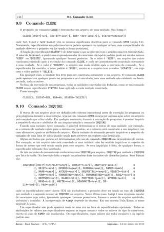 146

9.9. Comando CLOSE

9.9

Comando CLOSE

O prop´sito do comando CLOSE ´ desconectar um arquivo de uma unidade. Sua forma ´:
o
e
e
CLOSE([UNIT=]<u>[, IOSTAT=<ios>][, ERR= <err-label>][, STATUS=<status>])
onde <u>, <ios> e <err-label> tˆm os mesmos signiﬁcados descritos para o comando OPEN (se¸˜o 9.4).
e
ca
Novamente, especiﬁcadores em palavras-chaves podem aparecer em qualquer ordem, mas o especiﬁcador de
unidade deve ser o primeiro ser for usada a forma posicional.
A fun¸˜o do especiﬁcador STATUS= ´ de determinar o que acontecer´ com o arquivo uma vez desconectado.
ca
e
a
O valor de <status>, a qual ´ uma express˜o escalar de caracteres da esp´cie padr˜o, pode ser um dos valores
e
a
e
a
’KEEP’ ou ’DELETE’, ignorando qualquer branco posterior. Se o valor ´ ’KEEP’, um arquivo que existe
e
continuar´ existindo ap´s a execu¸˜o do comando CLOSE, e pode ser posteriormente conectado novamente
a
o
ca
a uma unidade. Se o valor ´ ’DELETE’, o arquivo n˜o mais existir´ ap´s a execu¸˜o do comando. Se o
e
a
a o
ca
especiﬁcador for omitido, o valor padr˜o ´ ’KEEP’, exceto se o arquivo tem o status ’SCRATCH’, em cujo
a e
caso o valor padr˜o ´ ’DELETE’.
a e
Em qualquer caso, a unidade ﬁca livre para ser conectada novamente a um arquivo. O comando CLOSE
pode aparecer em qualquer ponto no programa e se ´ executado para uma unidade n˜o existente ou descoe
a
nectada, nada acontece.
No ﬁnal da execu¸˜o de um programa, todas as unidades conectadas s˜o fechadas, como se um comando
ca
a
CLOSE sem o especiﬁcador STATUS= fosse aplicado a cada unidade conectada.
Como exemplo:
CLOSE(2, IOSTAT=IOS, ERR=99, STATUS=’DELETE’)

9.10

Comando INQUIRE

O status de um arquivo pode ser deﬁnido pelo sistema operacional antes da execu¸˜o do programa ou
ca
pelo programa durante a sua execu¸˜o, seja por um comando OPEN ou seja por alguma a¸˜o sobre um arquivo
ca
ca
pr´-conectado que o faz existir. Em qualquer momento, durante a execu¸˜o do programa, ´ poss´ inquirir
e
ca
e
ıvel
a respeito do status e atributos de um arquivo usando o comando INQUIRE.
Usando uma variante deste comando, ´ poss´ determinar-se o status de uma unidade; por exemplo,
e
ıvel
se o n´mero de unidade existe para o sistema em quest˜o, se o n´mero est´ conectado a um arquivo e, em
u
a
u
a
caso aﬁrmativo, quais os atributos do arquivo. Outra variante do comando permite inquirir-se a respeito do
tamanho de uma lista de sa´ quando usada para escrever um registro n˜o formatado.
ıda
a
Alguns atributos que podem ser determinados pelo uso do comando INQUIRE s˜o dependentes de outros.
a
Por exemplo, se um arquivo n˜o est´ conectado a uma unidade, n˜o faz sentido inquirir-se a respeito da
a
a
a
forma de acesso que est´ sendo usada para este arquivo. Se esta inquiri¸˜o ´ feita, de qualquer forma, o
a
ca e
especiﬁcador relevante ﬁca indeﬁnido.
As trˆs variantes do comando s˜o conhecidas como INQUIRE por arquivo, INQUIRE por unidade e INQUIRE
e
a
por lista de sa´
ıda. Na descri¸˜o feita a seguir, as primeiras duas variantes s˜o descritas juntas. Suas formas
ca
a
s˜o:
a
INQUIRE({[UNIT=]<u>|FILE=<arq>}[, IOSTAT=<ios>][, ERR=<err-label>]
[, EXIST=<ex>][, OPENED=<open>][, NUMBER=<num>][, NAMED=<nmd>]
[, NAME=<nam>][, ACCESS=<acc>][, SEQUENTIAL=<seq>][, DIRECT=<dir>]
[, FORM=<frm>][, FORMATTED=<fmt>][, UNFORMATTED=<unf>][, RECL=<rec>]
[, NEXTREC=<nr>][, BLANK=<bl>][, POSITION=<pos>][, ACTION=<act>]
[, READ=<rd>][, WRITE=<wr>][, READWRITE=<rw>][, DELIM=<del>][, PAD=<pad>])

&
&
&
&
&

onde os especiﬁcadores entre chaves ({}) s˜o excludentes; o primeiro deve ser usado no caso de INQUIRE
a
por unidade e o segundo no caso de INQUIRE por arquivo. Neste ultimo caso, <arq> ´ uma express˜o escalar
´
e
a
de caracteres cujo valor, ignorando quaisquer brancos posteriores, fornece o nome do arquivo envolvido,
incluindo o caminho. A interpreta¸˜o de <arq> depende do sistema. Em um sistema Unix/Linux, o nome
ca
depende do caso.
Um especiﬁcador n˜o pode aparecer mais de uma vez na lista de especiﬁcadores opcionais. Todas as
a
atribui¸˜es de valores aos especiﬁcadores seguem as regras usuais e todos os valores do tipo de caracteres,
co
exceto no caso de NAME= s˜o mai´sculos. Os especiﬁcadores, cujos valores s˜o todos escalares e da esp´cie
a
u
a
e
padr˜o s˜o:
a a
Autor: Rudi Gaelzer – IFM/UFPel

Impresso: 13 de abril de 2010

 