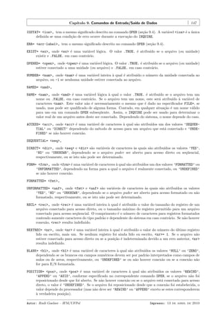 Cap´
ıtulo 9. Comandos de Entrada/Sa´ de Dados
ıda

147

IOSTAT= <ios>, tem o mesmo signiﬁcado descrito no comando OPEN (se¸˜o 9.4). A vari´vel <ios> ´ a unica
ca
a
e ´
deﬁnida se uma condi¸˜o de erro ocorre durante a execu¸˜o do INQUIRE.
ca
ca
ERR= <err-label>, tem o mesmo signiﬁcado descrito no comando OPEN (se¸˜o 9.4).
ca
EXIST= <ex>, onde <ex> ´ uma vari´vel l´gica. O valor .TRUE. ´ atribu´ se o arquivo (ou unidade)
e
a
o
e
ıdo
existir e .FALSE. em caso contr´rio.
a
OPENED= <open>, onde <open> ´ uma vari´vel l´gica. O valor .TRUE. ´ atribu´ se o arquivo (ou unidade)
e
a
o
e
ıdo
estiver conectado a uma unidade (ou arquivo) e .FALSE. em caso contr´rio.
a
NUMBER= <num>, onde <num> ´ uma vari´vel inteira ` qual ´ atribu´ o n´mero da unidade conectada ao
e
a
a
e
ıdo
u
arquivo, ou -1 se nenhuma unidade estiver conectada ao arquivo.
NAMED= <nmd>,
NAME= <nam>, onde <nmd> ´ uma vari´vel l´gica ` qual o valor .TRUE. ´ atribu´ se o arquivo tem um
e
a
o
a
e
ıdo
nome ou .FALSE. em caso contr´rio. Se o arquivo tem um nome, este ser´ atribu´ ` vari´vel de
a
a
ıdo a
a
caracteres <nam>. Este valor n˜o ´ necessariamente o mesmo que ´ dado no especiﬁcador FILE=, se
a e
e
usado, mas pode ser qualiﬁcado de alguma forma. Contudo, em qualquer situa¸˜o ´ um nome v´lido
ca e
a
para uso em um comando OPEN subseq¨ente. Assim, o INQUIRE pode ser usado para determinar o
u
valor real de um arquivo antes deste ser conectado. Dependendo do sistema, o nome depende do caso.
ACCESS= <acc>, onde <acc> ´ uma vari´vel de caracteres ` qual s˜o atribu´
e
a
a
a
ıdos um dos valores ’SEQUENTIAL’ ou ’DIRECT’ dependendo do m´todo de acesso para um arquivo que est´ conectado e ’UNDEe
a
FINED’ se n˜o houver conex˜o.
a
a
SEQUENTIAL= <seq>,
DIRECT= <dir>, onde <seq> e <dir> s˜o vari´veis de caracteres `s quais s˜o atribu´
a
a
a
a
ıdos os valores ’YES’,
’NO’ ou ’UNKNOWN’, dependendo se o arquivo puder ser aberto para acesso direto ou seq¨encial,
u
respectivamente, ou se isto n˜o pode ser determinado.
a
FORM= <frm>, onde <frm> ´ uma vari´vel de caracteres ` qual s˜o atribu´
e
a
a
a
ıdos um dos valores ’FORMATTED’ ou
’UNFORMATTED’, dependendo na forma para a qual o arquivo ´ realmente conectado, ou ’UNDEFINED’
e
se n˜o houver conex˜o.
a
a
FORMATTED= <fmt>,
UNFORMATTED= <unf>, onde <fmt> e <unf> s˜o vari´veis de caracteres `s quais s˜o atribu´
a
a
a
a
ıdos os valores
’YES’, ’NO’ ou ’UNKNOWN’, dependendo se o arquivo puder ser aberto para acesso formatado ou n˜o
a
formatado, respectivamente, ou se isto n˜o pode ser determinado.
a
RECL= <rec>, onde <rec> ´ uma vari´vel inteira ` qual ´ atribu´ o valor do tamanho do registro de um
e
a
a
e
ıdo
arquivo conectado para acesso direto, ou o tamanho m´ximo do registro permitido para um arquivo
a
conectado para acesso seq¨encial. O comprimento ´ o n´mero de caracteres para registros formatados
u
e
u
contendo somente caracteres do tipo padr˜o e dependente do sistema em caso contr´rio. Se n˜o houver
a
a
a
conex˜o, <rec> resulta indeﬁnido.
a
NEXTREC= <nr>, onde <nr> ´ uma vari´vel inteira ` qual ´ atribu´ o valor do n´mero do ultimo registro
e
a
a
e
ıdo
u
´
lido ou escrito, mais um. Se nenhum registro foi ainda lido ou escrito, <nr>= 1. Se o arquivo n˜o
a
estiver conectado para acesso direto ou se a posi¸˜o ´ indeterminada devido a um erro anterior, <nr>
ca e
resulta indeﬁnido.
BLANK= <bl>, onde <bl> ´ uma vari´vel de caracteres ` qual s˜o atribu´
e
a
a
a
ıdos os valores ’NULL’ ou ’ZERO’,
dependendo se os brancos em campos num´ricos devem ser por padr˜o interpretados como campos de
e
a
nulos ou de zeros, respectivamente, ou ’UNDEFINED’ se ou n˜o houver conex˜o ou se a conex˜o n˜o
a
a
a a
for para E/S formatada.
POSITION= <pos>, onde <pos> ´ uma vari´vel de caracteres ` qual s˜o atribu´
e
a
a
a
ıdos os valores ’REWIND’,
’APPEND’ ou ’ASIS’, conforme especiﬁcado no correspondente comando OPEN, se o arquivo n˜o foi
a
reposicionado desde que foi aberto. Se n˜o houver conex˜o ou se o arquivo est´ conectado para acesso
a
a
a
direto, o valor ´ ’UNDEFINED’. Se o arquivo foi reposicionado desde que a conex˜o foi estabelecida, o
e
a
valor depende do processador (mas n˜o deve ser ’REWIND’ ou ’APPEND’ exceto se estes corresponderem
a
a
` verdadeira posi¸˜o).
ca
Autor: Rudi Gaelzer – IFM/UFPel

Impresso: 13 de abril de 2010

 