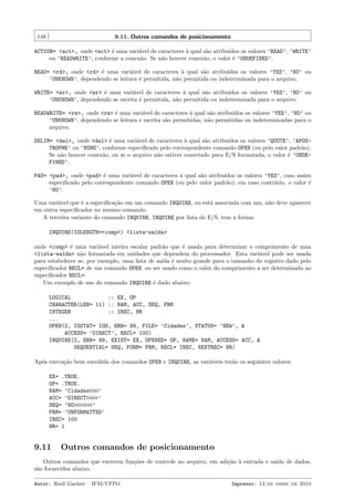 148

9.11. Outros comandos de posicionamento

ACTION= <act>, onde <act> ´ uma vari´vel de caracteres ` qual s˜o atribu´
e
a
a
a
ıdos os valores ’READ’, ’WRITE’
ou ’READWRITE’, conforme a conex˜o. Se n˜o houver conex˜o, o valor ´ ’UNDEFINED’.
a
a
a
e
READ= <rd>, onde <rd> ´ uma vari´vel de caracteres ` qual s˜o atribu´
e
a
a
a
ıdos os valores ’YES’, ’NO’ ou
’UNKNOWN’, dependendo se leitura ´ permitida, n˜o permitida ou indeterminada para o arquivo.
e
a
WRITE= <wr>, onde <wr> ´ uma vari´vel de caracteres ` qual s˜o atribu´
e
a
a
a
ıdos os valores ’YES’, ’NO’ ou
’UNKNOWN’, dependendo se escrita ´ permitida, n˜o permitida ou indeterminada para o arquivo.
e
a
READWRITE= <rw>, onde <rw> ´ uma vari´vel de caracteres ` qual s˜o atribu´
e
a
a
a
ıdos os valores ’YES’, ’NO’ ou
’UNKNOWN’, dependendo se leitura e escrita s˜o permitidas, n˜o permitidas ou indeterminadas para o
a
a
arquivo.
DELIM= <del>, onde <del> ´ uma vari´vel de caracteres ` qual s˜o atribu´
e
a
a
a
ıdos os valores ’QUOTE’, ’APOSTROPHE’ ou ’NONE’, conforme especiﬁcado pelo correspondente comando OPEN (ou pelo valor padr˜o).
a
Se n˜o houver conex˜o, ou se o arquivo n˜o estiver conectado para E/S formatada, o valor ´ ’UNDEa
a
a
e
FINED’.
PAD= <pad>, onde <pad> ´ uma vari´vel de caracteres ` qual s˜o atribu´
e
a
a
a
ıdos os valores ’YES’, caso assim
especiﬁcado pelo correspondente comando OPEN (ou pelo valor padr˜o); em caso contr´rio, o valor ´
a
a
e
’NO’.
Uma vari´vel que ´ a especiﬁca¸˜o em um comando INQUIRE, ou est´ associada com um, n˜o deve aparecer
a
e
ca
a
a
em outra especiﬁcador no mesmo comando.
A terceira variante do comando INQUIRE, INQUIRE por lista de E/S, tem a forma:
INQUIRE(IOLENGTH=<comp>) <lista-sa´da>
ı
onde <comp> ´ uma vari´vel inteira escalar padr˜o que ´ usada para determinar o comprimento de uma
e
a
a
e
<lista-sa´da> n˜o formatada em unidades que dependem do processador. Esta vari´vel pode ser usada
ı
a
a
para estabelecer se, por exemplo, uma lista de sa´ ´ muito grande para o tamanho do registro dado pelo
ıda e
especiﬁcador RECL= de um comando OPEN, ou ser usado como o valor do comprimento a ser determinado ao
especiﬁcador RECL=.
Um exemplo de uso do comando INQUIRE ´ dado abaixo:
e
LOGICAL
:: EX, OP
CHARACTER(LEN= 11) :: NAM, ACC, SEQ, FRM
INTEGER
:: IREC, NR
...
OPEN(2, IOSTAT= IOS, ERR= 99, FILE= ’Cidades’, STATUS= ’NEW’, &
ACCESS= ’DIRECT’, RECL= 100)
INQUIRE(2, ERR= 99, EXIST= EX, OPENED= OP, NAME= NAM, ACCESS= ACC, &
SEQUENTIAL= SEQ, FORM= FRM, RECL= IREC, NEXTREC= NR)
Ap´s execu¸˜o bem sucedida dos comandos OPEN e INQUIRE, as vari´veis ter˜o os seguintes valores:
o
ca
a
a
EX= .TRUE.
OP= .TRUE.
NAM= ’Cidades
’
ACC= ’DIRECT
’
SEQ= ’NO
’
FRM= ’UNFORMATTED’
IREC= 100
NR= 1

9.11

Outros comandos de posicionamento

Outros comandos que exercem fun¸˜es de controle no arquivo, em adi¸˜o ` entrada e sa´ de dados,
co
ca a
ıda
s˜o fornecidos abaixo.
a
Autor: Rudi Gaelzer – IFM/UFPel

Impresso: 13 de abril de 2010

 