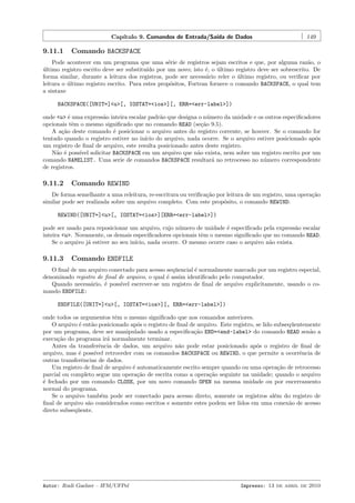 Cap´
ıtulo 9. Comandos de Entrada/Sa´ de Dados
ıda

9.11.1

149

Comando BACKSPACE

Pode acontecer em um programa que uma s´rie de registros sejam escritos e que, por alguma raz˜o, o
e
a
ultimo registro escrito deve ser substitu´ por um novo; isto ´, o ultimo registro deve ser sobrescrito. De
´
ıdo
e
´
forma similar, durante a leitura dos registros, pode ser necess´rio reler o ultimo registro, ou veriﬁcar por
a
´
leitura o ultimo registro escrito. Para estes prop´sitos, Fortran fornece o comando BACKSPACE, o qual tem
´
o
a sintaxe
BACKSPACE([UNIT=]<u>[, IOSTAT=<ios>][, ERR=<err-label>])
onde <u> ´ uma express˜o inteira escalar padr˜o que designa o n´mero da unidade e os outros especiﬁcadores
e
a
a
u
opcionais tˆm o mesmo signiﬁcado que no comando READ (se¸˜o 9.5).
e
ca
A a¸˜o deste comando ´ posicionar o arquivo antes do registro corrente, se houver. Se o comando for
ca
e
tentado quando o registro estiver no in´ do arquivo, nada ocorre. Se o arquivo estiver posicionado ap´s
ıcio
o
um registro de ﬁnal de arquivo, este resulta posicionado antes deste registro.
N˜o ´ poss´ solicitar BACKSPACE em um arquivo que n˜o exista, nem sobre um registro escrito por um
a e
ıvel
a
comando NAMELIST. Uma serie de comandos BACKSPACE resultar´ no retrocesso no n´mero correspondente
a
u
de registros.

9.11.2

Comando REWIND

De forma semelhante a uma releitura, re-escritura ou veriﬁca¸˜o por leitura de um registro, uma opera¸˜o
ca
ca
similar pode ser realizada sobre um arquivo completo. Com este prop´sito, o comando REWIND:
o
REWIND([UNIT=]<u>[, IOSTAT=<ios>][ERR=<err-label>])
pode ser usado para reposicionar um arquivo, cujo n´mero de unidade ´ especiﬁcado pela express˜o escalar
u
e
a
inteira <u>. Novamente, os demais especiﬁcadores opcionais tˆm o mesmo signiﬁcado que no comando READ.
e
Se o arquivo j´ estiver no seu in´
a
ıcio, nada ocorre. O mesmo ocorre caso o arquivo n˜o exista.
a

9.11.3

Comando ENDFILE

O ﬁnal de um arquivo conectado para acesso seq¨encial ´ normalmente marcado por um registro especial,
u
e
denominado registro de ﬁnal de arquivo, o qual ´ assim identiﬁcado pelo computador.
e
Quando necess´rio, ´ poss´
a
e
ıvel escrever-se um registro de ﬁnal de arquivo explicitamente, usando o comando ENDFILE:
ENDFILE([UNIT=]<u>[, IOSTAT=<ios>][, ERR=<err-label>])
onde todos os argumentos tˆm o mesmo signiﬁcado que nos comandos anteriores.
e
O arquivo ´ ent˜o posicionado ap´s o registro de ﬁnal de arquivo. Este registro, se lido subseq¨entemente
e
a
o
u
por um programa, deve ser manipulado usado a especiﬁca¸˜o END=<end-label> do comando READ sen˜o a
ca
a
execu¸˜o do programa ir´ normalmente terminar.
ca
a
Antes da transferˆncia de dados, um arquivo n˜o pode estar posicionado ap´s o registro de ﬁnal de
e
a
o
arquivo, mas ´ poss´ retroceder com os comandos BACKSPACE ou REWIND, o que permite a ocorrˆncia de
e
ıvel
e
outras transferˆncias de dados.
e
Um registro de ﬁnal de arquivo ´ automaticamente escrito sempre quando ou uma opera¸˜o de retrocesso
e
ca
parcial ou completo segue um opera¸˜o de escrita como a opera¸˜o seguinte na unidade; quando o arquivo
ca
ca
´ fechado por um comando CLOSE, por um novo comando OPEN na mesma unidade ou por encerramento
e
normal do programa.
Se o arquivo tamb´m pode ser conectado para acesso direto, somente os registros al´m do registro de
e
e
ﬁnal de arquivo s˜o considerados como escritos e somente estes podem ser lidos em uma conex˜o de acesso
a
a
direto subseq¨ente.
u

Autor: Rudi Gaelzer – IFM/UFPel

Impresso: 13 de abril de 2010

 