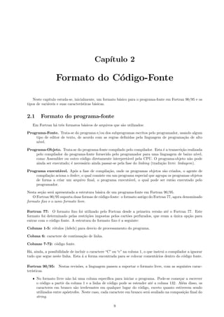 Cap´
ıtulo 2

Formato do C´digo-Fonte
o
Neste cap´
ıtulo estuda-se, inicialmente, um formato b´sico para o programa-fonte em Fortran 90/95 e os
a
tipos de vari´veis e suas caracter´
a
ısticas b´sicas.
a

2.1

Formato do programa-fonte

Em Fortran h´ trˆs formatos b´sicos de arquivos que s˜o utilizados:
a e
a
a
Programa-Fonte. Trata-se do programa e/ou dos subprogramas escritos pelo programador, usando algum
tipo de editor de texto, de acordo com as regras deﬁnidas pela linguagem de programa¸˜o de alto
ca
n´
ıvel.
Programa-Objeto. Trata-se do programa-fonte compilado pelo compilador. Esta ´ a transcri¸˜o realizada
e
ca
pelo compilador do programa-fonte fornecido pelo programador para uma linguagem de baixo n´
ıvel,
como Assembler ou outro c´digo diretamente interpret´vel pela CPU. O programa-objeto n˜o pode
o
a
a
ainda ser executado; ´ necess´rio ainda passar-se pela fase do linking (tradu¸˜o livre: linkagem).
e
a
ca
Programa execut´vel. Ap´s a fase de compila¸˜o, onde os programas objetos s˜o criados, o agente de
a
o
ca
a
compila¸˜o aciona o linker, o qual consiste em um programa especial que agrupa os programas objetos
ca
de forma a criar um arquivo ﬁnal, o programa execut´vel, o qual pode ser ent˜o executado pelo
a
a
programador.
Nesta se¸˜o ser´ apresentada a estrutura b´sica de um programa-fonte em Fortran 90/95.
ca
a
a
O Fortran 90/95 suporta duas formas de c´digo-fonte: o formato antigo do Fortran 77, agora denominado
o
formato ﬁxo e o novo formato livre.
Fortran 77: O formato ﬁxo foi utilizado pelo Fortran desde a primeira vers˜o at´ o Fortran 77. Este
a
e
formato foi determinado pelas restri¸˜es impostas pelos cart˜es perfurados, que eram a unica op¸˜o para
co
o
´
ca
entrar com o c´digo fonte. A estrutura do formato ﬁxo ´ a seguinte:
o
e
Colunas 1-5: r´tulos (labels) para desvio de processamento do programa.
o
Coluna 6: caractere de continua¸˜o de linha.
ca
Colunas 7-72: c´digo fonte.
o
H´, ainda, a possibilidade de incluir o caractere “C” ou “c” na coluna 1, o que instrui o compilador a ignorar
a
tudo que segue neste linha. Esta ´ a forma encontrada para se colocar coment´rios dentro do c´digo fonte.
a
a
o
Fortran 90/95: Nestas revis˜es, a linguagem passou a suportar o formato livre, com as seguintes caraco
ter´
ısticas.
ˆ No formato livre n˜o h´ uma coluna espec´
a a
ıﬁca para iniciar o programa. Pode-se come¸ar a escrever
c
o c´digo a partir da coluna 1 e a linha de c´digo pode se estender at´ a coluna 132. Al´m disso, os
o
o
e
e
caracteres em branco s˜o irrelevantes em qualquer lugar do c´digo, exceto quanto estiverem sendo
a
o
utilizados entre ap´strofes. Neste caso, cada caractere em branco ser´ avaliado na composi¸˜o ﬁnal do
o
a
ca
string.

9

 