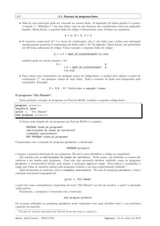 10

2.1. Formato do programa-fonte
ˆ Mais de uma instru¸˜o pode ser colocada na mesma linha. O separador de linhas padr˜o ´ o pontoca
a e
e-v´
ırgula “;”. M´ltiplos “;” em uma linha, com ou sem brancos, s˜o considerados como um separador
u
a
simples. Desta forma, a seguinte linha de c´digo ´ interpretada como 3 linhas em seq¨ˆncia:
o
e
ue

A = 0; B = 0; C = 0
ˆ O caractere ampersand “&” ´ a marca de continua¸˜o, isto ´, ele indica que a linha com instru¸˜es
e
ca
e
co
imediatamente posterior ´ continua¸˜o da linha onde o “&” foi digitado. Desta forma, s˜o permitidas
e
ca
a
at´ 39 linhas adicionais de c´digo. Como exemplo, a seguinte linha de c´digo:
e
o
o

X = (-Y + ROOT_OF_DISCRIMINANT)/(2.0*A)
tamb´m pode ser escrita usando o “&”:
e
X =
(-Y + ROOT_OF_DISCRIMINANT)
/(2.0*A)

&
&

ˆ Para entrar com coment´rios em qualquer ponto do c´digo-fonte, o usu´rio deve digitar o ponto de
a
o
a
exclama¸˜o “!” em qualquer coluna de uma linha. Todo o restante da linha ser´ desprezado pelo
ca
a
compilador. Exemplo:

X = Y/A - B ! Soluciona a equa¸~o linear.
ca
O programa “Alˆ Mam˜e”.
o
a
Como primeiro exemplo de programa em Fortran 90/95, considere o seguinte c´digo-fonte:
o
program p r i m e i r o
i m p l i c i t none
print * , ”Alˆ Mam˜e”
o
a
end program p r i m e i r o
A forma mais simples de um programa em Fortran 90/95 ´ a seguinte:
e
PROGRAM <nome_do_programa>
<declara¸~es de nomes de vari´veis>
co
a
<comandos execut´veis>
a
END PROGRAM <nome_do_programa>
Comparando com o exemplo do programa primeiro, a declara¸˜o
ca
PROGRAM primeiro
´ sempre a primeira instru¸˜o de um programa. Ela serve para identiﬁcar o c´digo ao compilador.
e
ca
o
Em seguida vˆm as declara¸~es de nomes de vari´veis. Neste ponto, s˜o deﬁnidos os nomes das
e
co
a
a
vari´veis a ser usadas pelo programa. Caso n˜o seja necess´rio declarar vari´veis, como no programa
a
a
a
a
primeiro, ´ recomend´vel incluir, pelo menos, a instru¸˜o implicit none. Esta instrui o compilador a
e
a
ca
exigir que todas as vari´veis usadas pelo programa tenham o seu tipo explicitamente deﬁnido.1
a
Ap´s declaradas as vari´veis, vˆm os comandos execut´veis. No caso do programa primeiro, o unico
o
a
e
a
´
comando execut´vel empregado foi
a
print *, “Al^ Mam~e”
o
a
o qual tem como conseq¨ˆncia a impress˜o do texto “Alˆ Mam˜e” na tela do monitor, o qual ´ a chamada
ue
a
o
a
e
sa´ padr˜o.
ıda
a
Finalmente, o programa ´ encerrado com a instru¸˜o
e
ca
end program primeiro
Os recursos utilizados no programa primeiro ser˜o explicados com mais detalhes neste e nos pr´ximos
a
o
cap´
ıtulos da apostila.
1 Os

tipos de vari´veis suportados pelo Fortran 95 s˜o discutidos no cap´
a
a
ıtulo 3.

Autor: Rudi Gaelzer – IFM/UFPel

Impresso: 12 de abril de 2010

 