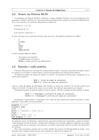 Cap´
ıtulo 2. Formato do C´digo-Fonte
o

2.2

11

Nomes em Fortran 90/95

Um programa em Fortran 90/95 faz referˆncia a muitas entidades distintas, tais como programas, sube
programas, m´dulos, vari´veis, etc. Os nomes destas entidades devem consistir em caracteres alfanum´ricos,
o
a
e
de 1 a 31 caracteres. Os caracteres alfanum´ricos v´lidos s˜o:
e
a
a
ˆ Letras (a - z; A - Z).
ˆ Numerais (0 - 9).
ˆ O caractere underscore “ ”.

A unica restri¸˜o ´ que o primeiro caractere seja uma letra. Os seguintes exemplos s˜o v´lidos:
´
ca e
a a
A
A_COISA
X1
MASSA
Q123
TEMPO_DE_VOO
j´ estes exemplos n˜o s˜o v´lidos:
a
a a a
1A (come¸a com numeral)
c
A COISA (espa¸o em branco)
c
$SINAL (cont´m caractere n˜o alfanum´rico).
e
a
e

2.3

Entrada e sa´ padr˜es
ıda
o

O Fortran 90 possui trˆs comandos de entrada/sa´ de dados. A maneira mais direta de deﬁnir valores
e
ıda
de vari´veis ou de exibir os valores destas ´ atrav´s dos dispositivos de entrada/sa´ padr˜es.
a
e
e
ıda
o
O dispositivo padr˜o de entrada de dados ´ o teclado. O comando de leitura para o programa ler os
a
e
valores das vari´veis ´:
a
e
READ *, <lista de nomes de vari´veis>
a
READ(*,*) <lista de nomes de vari´veis>
a
onde na lista de nomes de vari´veis est˜o listados os nomes das vari´veis que dever˜o receber seus
a
a
a
a
valores via teclado. O usu´rio deve entrar com os valores das vari´veis separando-as por v´
a
a
ırgulas.
O dispositivo padr˜o de sa´ de dados ´ a tela do monitor. H´ dois comandos de sa´ padr˜o de dados:
a
ıda
e
a
ıda
a
PRINT *, [’<mensagem>’[,]][<lista de nomes de vari´veis>]
a
WRITE(*,*) [’<mensagem>’[,]][<lista de nomes de vari´veis>]
a
O programa a seguir instrui o computador a ler o valor de uma vari´vel real a partir do teclado e, ent˜o,
a
a
imprimir o valor desta na tela do monitor:
program l e v a l o r
i m p l i c i t none
real : : a
print * , ”I n f o r m e o v a l o r de a : ”
read * , a
print * , ”Valor l i d o : ” , a
end program l e v a l o r
No programa acima, foi declarada a vari´vel real a, cujo valor ser´ lido pelo computador, a partir do teclado,
a
a
´
e ent˜o impresso na tela do monitor. E importante salientar que a instru¸˜o implicit none deve ser sempre
a
ca
a segunda linha de um programa, sub-programa ou m´dulo, aparecendo antes do restante das declara¸˜es
o
co
de vari´veis.
a
Esta se¸˜o apresentou somente um uso muito simples dos recursos de Entrada/Sa´ de dados. Uma
ca
ıda
descri¸˜o mais completa destes recursos ser´ realizada no cap´
ca
a
ıtulo 9 na p´gina 121.
a
Autor: Rudi Gaelzer – IFM/UFPel

Impresso: 12 de abril de 2010

 