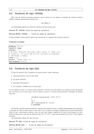 14

3.2. Vari´veis do tipo INTEGER
a

3.2

Vari´veis do tipo INTEGER
a

Este tipo de vari´vel armazena apenas a parte inteira de um n´mero, exemplos de n´meros inteiros
a
u
u
v´lidos, tamb´m denominados literais s˜o:
a
e
a
123, 89312, 5.
As declara¸˜es b´sicas de nomes de vari´veis de tipo inteiro s˜o:
co
a
a
a
Fortran 77: INTEGER <lista de nomes de vari´veis>
a
Fortran 90/95: INTEGER ::

<lista de nomes de vari´veis>
a

O tipo de dados inteiro possui valores que pertencem ao conjunto dos n´meros inteiros.
u
Programa exemplo:
program i n t e i r o
i m p l i c i t none
integer : : x
! O v a l o r d i g i t a d o n˜ o pode c o n t e r ponto ( . ) Caso i s t o
a
! aco nte¸ a , v a i g e r a r um e r r o de e x e c u ¸ ˜ o no programa ,
c
ca
! a b o r t a n d o o mesmo .
read * , x
print * , ”Valor l i d o : ” , x
end program i n t e i r o

3.3

Vari´veis do tipo REAL
a

O tipo de vari´vel real ´ composto de quatro partes, assim dispostas:
a
e
1. uma parte inteira, com ou sem sinal,
2. um ponto decimal,
3. uma parte fracion´ria e
a
4. um expoente, tamb´m com ou sem sinal.
e
Um ou ambos os itens 1 e 3 devem estar presentes. O item 4 ou est´ ausente ou consiste na letra E seguida
a
por um inteiro com ou sem sinal. Um ou ambos os itens 2 e 4 devem estar presentes. Exemplos de literais
reais s˜o:
a
-10.6E-11 (representando −10, 6 × 10−11 )
1.
-0.1
1E-1 (representando 10−1 ou 0,1)
3.141592653
Os literais reais s˜o representa¸˜es do conjunto dos n´meros reais e o padr˜o da linguagem n˜o especiﬁca
a
co
u
a
a
o intervalo de valores aceitos para o tipo real e nem o n´mero de d´
u
ıgitos signiﬁcativos na parte fracion´ria
a
(item 3) que o processador suporta, uma vez que estes valores dependem do tipo de processador em uso.
Valores comuns s˜o: intervalo de n´meros entre 10−38 a 10+38 , com uma precis˜o de cerca de 7 (sete) d´
a
u
a
ıgitos
decimais.
As declara¸˜es b´sicas do tipo real s˜o:
co
a
a
Fortran 77: REAL <lista de nomes de vari´veis>
a
Fortran 90/95: REAL ::

<lista de nomes de vari´veis>
a

Autor: Rudi Gaelzer – IFM/UFPel

Impresso: 12 de abril de 2010

 