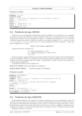 Cap´
ıtulo 3. Tipos de Vari´veis
a

15

Programa exemplo:
program v a r r e a l
i m p l i c i t none
r e a l : : a , b= 1 0 . 5 e−2 ! V a r i ´ v e l b ´ i n i c i a l i z a d a a 1 0 . 5 e −2.
a
e
print * , ’ Valor de a : ’
read * , a
print * , ’ Valor de a : ’ , a
print * , ’ Valor de b : ’ , b
end program v a r r e a l

3.4

Vari´veis do tipo COMPLEX
a

O Fortran, como uma linguagem destinada para c´lculos cient´
a
ıﬁcos ou em engenharia, tem a vantagem
de possuir um terceiro tipo intr´
ınseco: n´meros complexos. Este tipo ´ concebido como um par de literais,
u
e
os quais s˜o ou inteiros ou reais, separados por v´
a
ırgula “,” e contidos entre parˆnteses “(“ e “)”. Os literais
e
complexos representam n´meros contidos no conjunto dos n´meros complexos, isto ´, n´meros do tipo
u
u
e u
√
e
e
a
u
z = x + iy, onde i = −1, x ´ a parte real e y ´ a parte imagin´ria do n´mero complexo z. Assim, um
literal complexo deve ser escrito:
(<parte real>,<parte imagin´ria>)
a
Exemplos de literais complexos s˜o:
a
(1.,3.2) (representando 1 + 3, 2i)
(1.,.99E-2) (representando 1 + 0, 99 × 10−2 i)
(1.0,-3.7)
Uma outra grande vantagem do Fortran ´ que toda a ´lgebra de n´meros complexos j´ est´ implementada
e
a
u
a a
a n´ de compilador. Assim, se for realizado o produto de dois n´meros complexos (x1,y1) e (x2,y2), o
ıvel
u
resultado ser´ o literal complexo dado por (x1*x2 - y1*y2,x1*y2 + x2*y1). O mesmo acontecendo com
a
as outras opera¸˜es alg´bricas.
co
e
As declara¸˜es b´sicas do tipo complexo s˜o:
co
a
a
Fortran 77: COMPLEX <lista de nomes de vari´veis>
a
Fortran 90/95: COMPLEX ::

<lista de nomes de vari´veis>
a

Programa exemplo:
program va r c o m pl ex a
i m p l i c i t none
complex : : a= (5 , −5) , b , c ! V a r i ´ v e l a ´ i n i c i a l i z a d a a (5 , −5).
a
e
print * , ”Valor de b : ”
! O v a l o r de b d e v e s e r e n t r a d o como um l i t e r a l complexo .
! Exemplo : ( − 1 . 5 , 2 . 5 )
read * , b
c= a * b
print * , ”O v a l o r de c : ” , c
! V e r i f i q u e o r e s u l t a d o no p a p e l .
end program va r c o m pl ex a

3.5

Vari´veis do tipo CHARACTER
a

O tipo padr˜o consiste em um conjunto de caracteres contidos em um par de ap´strofes ou aspas. Os
a
o
caracteres n˜o est˜o restritos ao conjunto de caracteres padr˜o deﬁnidos na se¸˜o 2.4. Qualquer caractere
a
a
a
ca
que possa ser representado pelo processador ´ aceito, exceto os caracteres de controle tais como o return.
e
Os ap´strofes ou aspas servem como delimitadores dos literais de caractere e n˜o s˜o considerados parte
o
a a
integrante do conjunto. Ao contr´rio das normas usuais, um espa¸o em branco ´ diferente de dois ou mais.
a
c
e
Exemplos de literais de caractere:
Autor: Rudi Gaelzer – IFM/UFPel

Impresso: 12 de abril de 2010

 