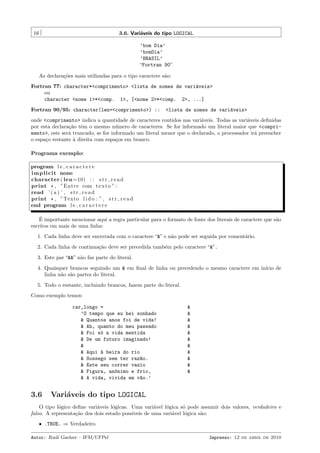 16

3.6. Vari´veis do tipo LOGICAL
a
’bom Dia’
’bomDia’
’BRASIL’
“Fortran 90”
As declara¸˜es mais utilizadas para o tipo caractere s˜o:
co
a

Fortran 77: character*<comprimento> <lista de nomes de vari´veis>
a
ou
character <nome 1>*<comp. 1>, [<nome 2>*<comp. 2>, ...]
Fortran 90/95: character(len=<comprimento>) ::

<lista de nomes de vari´veis>
a

onde <comprimento> indica a quantidade de caracteres contidos nas vari´veis. Todas as vari´veis deﬁnidas
a
a
por esta declara¸˜o tˆm o mesmo n´mero de caracteres. Se for informado um literal maior que <comprica e
u
mento>, este ser´ truncado; se for informado um literal menor que o declarado, o processador ir´ preencher
a
a
o espa¸o restante ` direita com espa¸os em branco.
c
a
c
Programa exemplo:
program l e c a r a c t e r e
i m p l i c i t none
character ( len =10) : : s t r r e a d
print * , ”Entre com t e x t o ” :
read ’ ( a ) ’ , s t r r e a d
print * , ”Texto l i d o : ” , s t r r e a d
end program l e c a r a c t e r e
´
E importante mencionar aqui a regra particular para o formato de fonte dos literais de caractere que s˜o
a
escritos em mais de uma linha:
1. Cada linha deve ser encerrada com o caractere “&” e n˜o pode ser seguida por coment´rio.
a
a
2. Cada linha de continua¸˜o deve ser precedida tamb´m pelo caractere “&”.
ca
e
3. Este par “&&” n˜o faz parte do literal.
a
4. Quaisquer brancos seguindo um & em ﬁnal de linha ou precedendo o mesmo caractere em in´
ıcio de
linha n˜o s˜o partes do literal.
a a
5. Todo o restante, incluindo brancos, fazem parte do literal.
Como exemplo temos:
car_longo =
’O tempo que eu hei sonhado
& Quantos anos foi de vida!
& Ah, quanto do meu passado
& Foi s´ a vida mentida
o
& De um futuro imaginado!
&
& Aqui ` beira do rio
a
& Sossego sem ter raz~o.
a
& Este seu correr vazio
& Figura, an^nimo e frio,
o
& A vida, vivida em v~o.’
a

3.6

&
&
&
&
&
&
&
&
&
&
&

Vari´veis do tipo LOGICAL
a

O tipo l´gico deﬁne vari´veis l´gicas. Uma vari´vel l´gica s´ pode assumir dois valores, verdadeiro e
o
a
o
a
o
o
falso. A representa¸˜o dos dois estado poss´
ca
ıveis de uma vari´vel l´gica s˜o:
a
o
a
ˆ .TRUE. ⇒ Verdadeiro
Autor: Rudi Gaelzer – IFM/UFPel

Impresso: 12 de abril de 2010

 