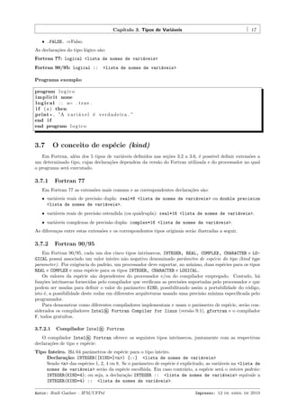 Cap´
ıtulo 3. Tipos de Vari´veis
a

17

ˆ .FALSE. ⇒Falso.

As declara¸˜es do tipo l´gico s˜o:
co
o
a
Fortran 77: logical <lista de nomes de vari´veis>
a
Fortran 90/95: logical ::

<lista de nomes de vari´veis>
a

Programa exemplo:
program l o g i c o
i m p l i c i t none
l o g i c a l : : a= . t r u e .
i f ( a ) then
print * , ”A v a r i ´ v e l ´ v e r d a d e i r a . ”
a
e
end i f
end program l o g i c o

3.7

O conceito de esp´cie (kind)
e

Em Fortran, al´m dos 5 tipos de vari´veis deﬁnidos nas se¸˜es 3.2 a 3.6, ´ poss´ deﬁnir extens˜es a
e
a
co
e
ıvel
o
um determinado tipo, cujas declara¸˜es dependem da vers˜o do Fortran utilizada e do processador no qual
co
a
o programa ser´ executado.
a

3.7.1

Fortran 77

Em Fortran 77 as extens˜es mais comuns e as correspondentes declara¸˜es s˜o:
o
co
a
ˆ vari´veis reais de precis˜o dupla: real*8 <lista de nomes de vari´veis> ou double precision
a
a
a
<lista de nomes de vari´veis>.
a
ˆ vari´veis reais de precis˜o estendida (ou qu´drupla): real*16 <lista de nomes de vari´veis>.
a
a
a
a
ˆ vari´veis complexas de precis˜o dupla: complex*16 <lista de nomes de vari´veis>.
a
a
a

As diferen¸as entre estas extens˜es e os correspondentes tipos originais ser˜o ilustradas a seguir.
c
o
a

3.7.2

Fortran 90/95

Em Fortran 90/95, cada um dos cinco tipos intr´
ınsecos, INTEGER, REAL, COMPLEX, CHARACTER e LOGICAL possui associado um valor inteiro n˜o negativo denominado parˆmetro de esp´cie do tipo (kind type
a
a
e
parameter). Por exigˆncia do padr˜o, um processador deve suportar, no m´
e
a
ınimo, duas esp´cies para os tipos
e
REAL e COMPLEX e uma esp´cie para os tipos INTEGER, CHARACTER e LOGICAL.
e
Os valores da esp´cie s˜o dependentes do processador e/ou do compilador empregado. Contudo, h´
e
a
a
fun¸˜es intr´
co
ınsecas fornecidas pelo compilador que veriﬁcam as precis˜es suportadas pelo processador e que
o
podem ser usadas para deﬁnir o valor do parˆmetro KIND, possibilitando assim a portabilidade do c´digo,
a
o
isto ´, a possibilidade deste rodar em diferentes arquiteturas usando uma precis˜o m´
e
a
ınima especiﬁcada pelo
programador.
Para demonstrar como diferentes compiladores implementam e usam o parˆmetro de esp´cie, ser˜o cona
e
a
siderados os compiladores Intel® Fortran Compiler for linux (vers˜o 9.1), gfortran e o compilador
a
F, todos gratu´
ıtos.
3.7.2.1

Compilador Intel® Fortran

O compilador Intel® Fortran oferece os seguintes tipos intr´
ınsecos, juntamente com as respectivas
declara¸˜es de tipo e esp´cie:
co
e
Tipo Inteiro. H´ 04 parˆmetros de esp´cie para o tipo inteiro.
a
a
e
Declara¸˜o: INTEGER([KIND=]<n>) [::] <lista de nomes de vari´veis>
ca
a
Sendo <n> das esp´cies 1, 2, 4 ou 8. Se o parˆmetro de esp´cie ´ explicitado, as vari´veis na <lista de
e
a
e e
a
nomes de vari´veis> ser˜o da esp´cie escolhida. Em caso contr´rio, a esp´cie ser´ o inteiro padr˜o:
a
a
e
a
e
a
a
INTEGER(KIND=4); ou seja, a declara¸˜o INTEGER :: <lista de nomes de vari´veis> equivale a
ca
a
INTEGER(KIND=4) :: <lista de nomes de vari´veis>.
a
Autor: Rudi Gaelzer – IFM/UFPel

Impresso: 12 de abril de 2010

 