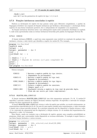 22

3.7. O conceito de esp´cie (kind)
e
.FALSE.[_<k>]
onde <k> ´ um dos parˆmetros de esp´cie do tipo: 1, 2, 4 ou 8.
e
a
e

3.7.3

Fun¸˜es intr´
co
ınsecas associadas ` esp´cie
a
e

Embora as declara¸˜es de esp´cie do tipo possam variar para diferentes compiladores, o padr˜o da
co
e
a
linguagem estabelece um conjunto de fun¸˜es intr´
co
ınsecas que facilitam a determina¸˜o e a declara¸˜o destas
ca
ca
esp´cies de uma forma totalmente port´vel, isto ´, independente de compilador e/ou arquitetura.
e
a
e
As fun¸˜es intr´
co
ınsecas descritas nesta e nas subsequentes se¸˜es ser˜o novamente abordadas no cap´
co
a
ıtulo
7, onde ser˜o apresentadas todas as rotinas intr´
a
ınsecas fornecidas pelo padr˜o da linguagem Fortran 95.
a
3.7.3.1

KIND(X)

A fun¸˜o intr´
ca
ınseca KIND(X), a qual tem como argumento uma vari´vel ou constante de qualquer tipo
a
intr´
ınseco, retorna o valor inteiro que identiﬁca a esp´cie da vari´vel X. Por exemplo,
e
a
program t e s f u n k i n d
i m p l i c i t none
integer : : i , j
integer , parameter : : dp= 2
real : : y
r e a l ( kind= dp ) : : x
!
i= kind ( x ) ! i= 2
j= kind ( y ) ! Depende do s i s t e m a ( j =1 para c o m p i l a d o r F ) .
print * , i
print * , j
end program t e s f u n k i n d
Outros exemplos:
KIND(0)
KIND(0.0)
KIND(.FALSE.)
KIND(’A’)
KIND(0.0D0)

3.7.3.2

!
!
!
!
!
!
!
!
!
!

Retorna a esp´cie padr~o do tipo inteiro.
e
a
(Dependente do processador).
Retorna a esp´cie padr~o do tipo real.
e
a
(Depende do processador).
Retorna a esp´cie padr~o do tipo l´gico.
e
a
o
(Depende do processador).
Fornece a esp´cie padr~o de caractere.
e
a
(Sempre igual a 1).
Usualmente retorna a esp´cie do tipo real de precis~o dupla.
e
a
(Pode n~o ser aceito por todos compiladores).
a

SELECTED_REAL_KIND(P,R)

A fun¸˜o intr´
ca
ınseca SELECTED_REAL_KIND(P,R) tem dois argumentos opcionais: P e R. A vari´vel P
a
especiﬁca a precis˜o (n´mero de d´
a
u
ıgitos decimais) m´
ınima requerida e R especiﬁca o intervalo de varia¸˜o
ca
m´
ınimo da parte exponencial da vari´vel.
a
A fun¸˜o SELECTED_REAL_KIND(P,R) retorna o valor da esp´cie que satisfaz, ou excede minimamente, os
ca
e
requerimentos especiﬁcados por P e R. Se mais de uma esp´cie satisfaz estes requerimentos, o valor retornado
e
´ aquele com a menor precis˜o decimal. Se a precis˜o requerida n˜o for dispon´
e
a
a
a
ıvel, a fun¸˜o retorna o valor
ca
-1; se o intervalo da exponencial n˜o for dispon´
a
ıvel, a fun¸˜o retorna -2 e se nenhum dos requerimentos for
ca
dispon´
ıvel, o valor -3 ´ retornado.
e
Esta fun¸˜o, usada em conjunto com a declara¸˜o de esp´cie, garante uma completa portabilidade ao
ca
ca
e
programa, desde que o processador tenha dispon´
ıveis os recursos solicitados. O exemplo a seguir ilustra o
uso desta fun¸˜o intr´
ca
ınseca e outros recursos.
program t e s s e l e c t e d
integer , parameter : : i 1 0= s e l e c t e d r e a l k i n d ( 1 0 , 2 0 0 )
integer , parameter : : dp= 8
r e a l ( kind= i 1 0 ) : : a , b , c
r e a l ( kind= dp ) : : d
Autor: Rudi Gaelzer – IFM/UFPel

Impresso: 12 de abril de 2010

 