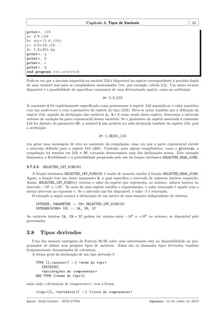 Cap´
ıtulo 3. Tipos de Vari´veis
a

23

print * , i 1 0
a= 2 . 0 i 1 0
b= s q r t ( 5 . 0 i 1 0 )
c= 3 . 0 e 1 0 i 1 0 ,
d= 1 . 0 e201 dp
print * , a
print * , b
print * , c
print * , d
end program t e s s e l e c t e d
Pode-se ver que a precis˜o requerida na vari´vel I10 ´ dispon´ na esp´cie correspondente ` precis˜o dupla
a
a
e
ıvel
e
a
a
de uma vari´vel real para os compiladores mencionados (ver, por exemplo, tabela 3.2). Um outro recurso
a
dispon´ ´ a possibilidade de especiﬁcar constantes de uma determinada esp´cie, como na atribui¸˜o
ıvel e
e
ca
A= 2.0_I10
A constante A foi explicitamente especiﬁcada como pertencente ` esp´cie I10 seguindo-se o valor num´rico
a
e
e
com um underscore e com o parˆmetro de esp´cie do tipo (I10). Deve-se notar tamb´m que a deﬁni¸˜o da
a
e
e
ca
esp´cie I10, seguida da declara¸˜o das vari´veis A, B e C como sendo desta esp´cie, determina o intervalo
e
ca
a
e
m´
ınimo de varia¸˜o da parte exponencial destas vari´veis. Se o parˆmetro da esp´cie associada ` constante
ca
a
a
e
a
I10 for distinto do parˆmetro DP, a vari´vel D n˜o poderia ter sido declarada tamb´m da esp´cie I10, pois
a
a
a
e
e
a atribui¸˜o
ca
D= 1.0E201_I10
iria gerar uma mensagem de erro no momento da compila¸˜o, uma vez que a parte exponencial excede
ca
o intervalo deﬁnido para a esp´cie I10 (200). Contudo, para alguns compiladores, como o gfortran, a
e
compila¸˜o ir´ resultar em I10 = DP, tornando desnecess´ria uma das declara¸˜es acima. Este exemplo
ca
a
a
co
demonstra a ﬂexibilidade e a portabilidade propiciada pelo uso da fun¸˜o intr´
ca
ınseca SELECTED_REAL_KIND.
3.7.3.3

SELECTED_INT_KIND(R)

A fun¸˜o intr´
ca
ınseca SELECTED_INT_KIND(R) ´ usada de maneira similar ` fun¸˜o SELECTED_REAL_KIND.
e
a
ca
Agora, a fun¸˜o tem um unico argumento R, o qual especiﬁca o intervalo de n´meros inteiros requerido.
ca
´
u
Assim, SELECTED_INT_KIND(r) retorna o valor da esp´cie que representa, no m´
e
ınimo, valores inteiros no
intervalo −10r a +10r . Se mais de uma esp´cie satisfaz o requerimento, o valor retornado ´ aquele com o
e
e
menor intervalo no expoente r. Se o intervalo n˜o for dispon´
a
ıvel, o valor -1 ´ retornado.
e
O exemplo a seguir mostra a declara¸ao de um inteiro de uma maneira independente do sistema:
c˜
INTEGER, PARAMETER :: I8= SELECTED_INT_KIND(8)
INTEGER(KIND= I8) :: IA, IB, IC
As vari´veis inteiras IA, IB e IC podem ter valores entre −108 a +108 no m´
a
ınimo, se dispon´
ıvel pelo
processador.

3.8

Tipos derivados

Uma das maiores vantagens do Fortran 90/95 sobre seus antecessores est´ na disponibilidade ao proa
gramador de deﬁnir seus pr´prios tipos de vari´veis. Estas s˜o os chamados tipos derivados, tamb´m
o
a
a
e
freq¨entemente denominados de estruturas.
u
A forma geral da declara¸˜o de um tipo derivado ´:
ca
e
TYPE [[,<acesso> ] ::] <nome do tipo >
[PRIVATE]
<declara¸~es de componentes >
co
END TYPE [<nome do tipo >]
onde cada <declara¸˜o de componentes> tem a forma
ca
<tipo >[[, <atributos >] ::] <lista de componentes >
Autor: Rudi Gaelzer – IFM/UFPel

Impresso: 12 de abril de 2010

 