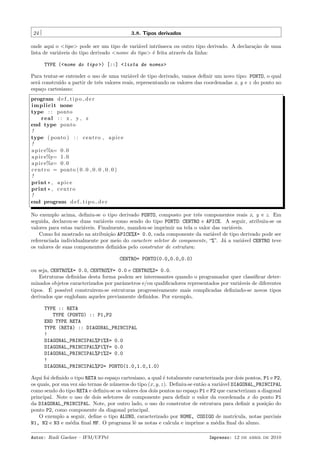 24

3.8. Tipos derivados

onde aqui o <tipo> pode ser um tipo de vari´vel intr´
a
ınseca ou outro tipo derivado. A declara¸˜o de uma
ca
lista de vari´veis do tipo derivado <nome do tipo> ´ feita atrav´s da linha:
a
e
e
TYPE (<nome do tipo >) [::] <lista de nomes>
Para tentar-se entender o uso de uma vari´vel de tipo derivado, vamos deﬁnir um novo tipo: PONTO, o qual
a
ser´ constru´ a partir de trˆs valores reais, representando os valores das coordenadas x, y e z do ponto no
a
ıdo
e
espa¸o cartesiano:
c
program d e f t i p o d e r
i m p l i c i t none
type : : ponto
real : : x , y , z
end type ponto
!
type ( ponto ) : : c e n t r o , a p i c e
!
a p i c e%x= 0 . 0
a p i c e%y= 1 . 0
a p i c e%z= 0 . 0
c e n t r o = ponto ( 0 . 0 , 0 . 0 , 0 . 0 )
!
print * , a p i c e
print * , c e n t r o
!
end program d e f t i p o d e r
No exemplo acima, deﬁniu-se o tipo derivado PONTO, composto por trˆs componentes reais x, y e z. Em
e
seguida, declarou-se duas vari´veis como sendo do tipo PONTO: CENTRO e APICE. A seguir, atribuiu-se os
a
valores para estas vari´veis. Finalmente, mandou-se imprimir na tela o valor das vari´veis.
a
a
Como foi mostrado na atribui¸˜o APICE%X= 0.0, cada componente da vari´vel de tipo derivado pode ser
ca
a
referenciada individualmente por meio do caractere seletor de componente, “%”. J´ a vari´vel CENTRO teve
a
a
os valores de suas componentes deﬁnidos pelo construtor de estrutura:
CENTRO= PONTO(0.0,0.0,0.0)
ou seja, CENTRO%X= 0.0, CENTRO%Y= 0.0 e CENTRO%Z= 0.0.
Estruturas deﬁnidas desta forma podem ser interessantes quando o programador quer classiﬁcar determinados objetos caracterizados por parˆmetros e/ou qualiﬁcadores representados por vari´veis de diferentes
a
a
´
tipos. E poss´
ıvel construirem-se estruturas progressivamente mais complicadas deﬁnindo-se novos tipos
derivados que englobam aqueles previamente deﬁnidos. Por exemplo,
TYPE :: RETA
TYPE (PONTO) :: P1,P2
END TYPE RETA
TYPE (RETA) :: DIAGONAL_PRINCIPAL
!
DIAGONAL_PRINCIPAL%P1%X= 0.0
DIAGONAL_PRINCIPAL%P1%Y= 0.0
DIAGONAL_PRINCIPAL%P1%Z= 0.0
!
DIAGONAL_PRINCIPAL%P2= PONTO(1.0,1.0,1.0)
Aqui foi deﬁnido o tipo RETA no espa¸o cartesiano, a qual ´ totalmente caracterizada por dois pontos, P1 e P2,
c
e
os quais, por sua vez s˜o ternas de n´meros do tipo (x, y, z). Deﬁniu-se ent˜o a vari´vel DIAGONAL_PRINCIPAL
a
u
a
a
como sendo do tipo RETA e deﬁniu-se os valores dos dois pontos no espa¸o P1 e P2 que caracterizam a diagonal
c
principal. Note o uso de dois seletores de componente para deﬁnir o valor da coordenada x do ponto P1
da DIAGONAL_PRINCIPAL. Note, por outro lado, o uso do construtor de estrutura para deﬁnir a posi¸˜o do
ca
ponto P2, como componente da diagonal principal.
O exemplo a seguir, deﬁne o tipo ALUNO, caracterizado por NOME, CODIGO de matr´
ıcula, notas parciais
N1, N2 e N3 e m´dia ﬁnal MF. O programa lˆ as notas e calcula e imprime a m´dia ﬁnal do aluno.
e
e
e
Autor: Rudi Gaelzer – IFM/UFPel

Impresso: 12 de abril de 2010

 