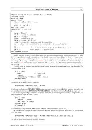Cap´
ıtulo 3. Tipos de Vari´veis
a

25

! Dados a c e r c a de a l u n o s usando t i p o d e r i v a d o .
program a l u n o s
i m p l i c i t none
type : : a l u n o
character ( len= 2 0 ) : : nome
integer : : c o d i g o
r e a l : : n1 , n2 , n3 , mf
end type a l u n o
type ( a l u n o ) : : d i s c e n t e
!
print * , ’Nome : ’
read ’ ( a ) ’ , d i s c e n t e%nome
print * , ’ c o d i g o : ’
read * , d i s c e n t e%c o d i g o
print * , ’ Notas : N1 , N2 , N3 : ’
read * , d i s c e n t e%n1 , d i s c e n t e%n2 , d i s c e n t e%n3
d i s c e n t e%mf= ( d i s c e n t e%n1 + d i s c e n t e%n2 + d i s c e n t e%n3 ) / 3 . 0
print * , ’ ’
print *,’−−−−−−−−−−−> ’ , d i s c e n t e%nome , ’ ( ’ , d i s c e n t e%c o d i g o , ’ ) <−−−−−−−−−−−’
print * , ’
Media f i n a l : ’ , d i s c e n t e%mf
end program a l u n o s
Em Fortran 95, tornou-se poss´
ıvel inicializar os valores dos componentes dos tipos derivados. O valor
deve ser especiﬁcado quando o componente ´ declarado como parte da deﬁni¸˜o do tipo. Se o componente
e
ca
n˜o for um ponteiro, a inicializa¸˜o ´ feita de forma usual, com um sinal de igual seguido da express˜o de
a
ca e
a
inicializa¸˜o. Se o componente for um ponteiro, a unica inicializa¸˜o admitida ´ o s´
ca
´
ca
e
ımbolo de atribui¸˜o de
ca
um ponteiro (=>), seguida pela fun¸˜o intr´
ca
ınseca NULL() (se¸˜o 7.16). Em ambos os casos os caracteres ::
ca
s˜o exigidos.
a
Uma inicializa¸˜o n˜o deve necessariamente se aplicar a todos os componentes de um tipo derivado. Um
ca a
exemplo v´lido seria:
a
TYPE :: ENTRY
REAL
:: VALOR= 2.0
INTEGER
INDEX
TYPE(ENTRY), POINTER :: NEXT => NULL()
END TYPE ENTRY
Dada uma declara¸˜o de matriz tal como
ca
TYPE(ENTRY), DIMENSION(100) :: MATRIZ
os sub-objetos tais como MATRIZ(3)%VALOR ter˜o automaticamente o valor 2.0 e a seguinte opera¸˜o, que
a
ca
usa uma fun¸˜o intr´
ca
ınseca ASSOCIATED(MATRIX(3)%NEXT) vai retornar o valor .FALSE. (ver se¸˜o 7.3).
ca
Se as declara¸˜es de tipos derivados estiverem aninhadas, as inicializa¸˜es associadas a componentes s˜o
co
co
a
reconhecidas em todos os n´
ıveis. Assim,
TYPE :: NODO
INTEGER
CONTA
TYPE(ENTRY) ELEMENTO
END TYPE NODO
TYPE(NODO) N
ocasiona que o componente N%ELEMENTO%VALOR ter´ automaticamente o valor 2.0.
a
Os componentes do tipo derivado continuam podendo ser inicializados em declara¸˜es de vari´veis do
co
a
tipo, tais como
TYPE(ENTRY), DIMENSION(100) :: MATRIZ= ENTRY(HUGE(0.0), HUGE(0), NULL())
em cuja situa¸˜o a inicializa¸˜o inicial ´ ignorada.
ca
ca
e

Autor: Rudi Gaelzer – IFM/UFPel

Impresso: 12 de abril de 2010

 