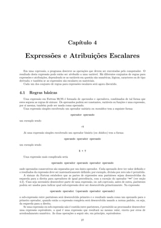 Cap´
ıtulo 4

Express˜es e Atribui¸˜es Escalares
o
co
Em uma express˜o, o programa descreve as opera¸˜es que devem ser executadas pelo computador. O
a
co
resultado desta express˜o pode ent˜o ser atribu´ a uma vari´vel. H´ diferentes conjuntos de regras para
a
a
ıdo
a
a
express˜es e atribui¸˜es, dependendo se as vari´veis em quest˜o s˜o num´ricas, l´gicas, caracteres ou de tipo
o
co
a
a a
e
o
derivado; e tamb´m se as express˜es s˜o escalares ou matriciais.
e
o
a
Cada um dos conjunto de regras para express˜es escalares ser´ agora discutido.
o
a

4.1

Regras b´sicas
a

Uma express˜o em Fortran 90/95 ´ formada de operandos e operadores, combinados de tal forma que
a
e
estes seguem as regras de sintaxe. Os operandos podem ser constantes, vari´veis ou fun¸˜es e uma express˜o,
a
co
a
por si mesma, tamb´m pode ser usada como operando.
e
Uma express˜o simples envolvendo um operador unit´rio ou mon´dico tem a seguinte forma:
a
a
a
operador operando
um exemplo sendo
-Y
J´ uma express˜o simples envolvendo um operador bin´rio (ou di´dico) tem a forma:
a
a
a
a
operando operador operando
um exemplo sendo
X + Y
Uma express˜o mais complicada seria
a
operando operador operando operador operando
onde operandos consecutivos s˜o separados por um unico operador. Cada operando deve ter valor deﬁnido e
a
´
o resultados da express˜o deve ser matematicamente deﬁnido; por exemplo, divis˜o por zero n˜o ´ permitido.
a
a
a e
A sintaxe do Fortran estabelece que as partes de express˜es sem parˆnteses sejam desenvolvidas da
o
e
esquerda para a direita para operadores de igual precedˆncia, com a exce¸˜o do operador “**” (ver se¸˜o
e
ca
ca
4.2). Caso seja necess´rio desenvolver parte de uma express˜o, ou sub-express˜o, antes de outra, parˆnteses
a
a
a
e
podem ser usados para indicar qual sub-express˜o deve ser desenvolvida primeiramente. Na express˜o
a
a
operando operador (operando operador operando)
a sub-express˜o entre parˆnteses ser´ desenvolvida primeiro e o resultado usado como um operando para o
a
e
a
primeiro operador, quando ent˜o a express˜o completa ser´ desenvolvida usando a norma padr˜o, ou seja,
a
a
a
a
da esquerda para a direita.
Se uma express˜o ou sub-express˜o n˜o ´ contida entre parˆnteses, ´ permitido ao processador desenvolver
a
a a e
e
e
uma express˜o equivalente, a qual ´ uma express˜o que resultar´ no mesmo valor, exceto por erros de
a
e
a
a
arredondamento num´rico. As duas opera¸˜es a seguir s˜o, em princ´
e
co
a
ıpio, equivalentes:
27

 