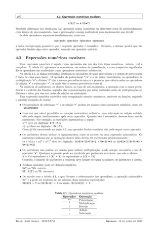 28

4.2. Express˜es num´ricas escalares
o
e
A/B/C ou A/(B*C)

Poss´
ıveis diferen¸as nos resultados das opera¸˜es acima consistem em diferentes erros de arredondamento
c
co
e/ou tempo de processamento, caso o processador consiga multiplicar mais rapidamente que dividir.
Se dois operadores seguem-se imediatamente, como em
operando operador operador operando
a unica interpreta¸˜o poss´ ´ que o segundo operador ´ mon´dico. Portanto, a sintaxe pro´ que um
´
ca
ıvel e
e
a
ıbe
operador bin´rio siga outro operador, somente um operador unit´rio.
a
a

4.2

Express˜es num´ricas escalares
o
e

Uma express˜o num´rica ´ aquela cujos operandos s˜o um dos trˆs tipos num´ricos: inteiro, real e
a
e
e
a
e
e
complexo. A tabela 4.1 apresenta os operadores, em ordem de precedˆncia, e o seu respectivo signiﬁcado.
e
Estes operadores s˜o conhecidos como operadores num´ricos intr´
a
e
ınsecos.
Na tabela 4.1, as linhas horizontais conﬁnam os operadores de igual precedˆncia e a ordem de precedˆncia
e
e
´ dada de cima para baixo. O operador de potencia¸˜o “**” ´ o de maior precedˆncia; os operadores de
e
ca
e
e
multiplica¸˜o “*” e divis˜o “/” tˆm a mesma precedˆncia entre si e possuem precedˆncia sobre os operadores
ca
a
e
e
e
de adi¸˜o “+” e subtra¸˜o “-”, os quais tˆm a mesma precedˆncia entre si.
ca
ca
e
e
Na ausˆncia de parˆnteses, ou dentro destes, no caso de sub-express˜es, a opera¸˜o com a maior precee
e
o
ca
dˆncia ´ o c´lculo das fun¸˜es, seguidos das exponencia¸˜es que ser˜o realizadas antes de multiplica¸˜es ou
e
e
a
co
co
a
co
divis˜es e estas, por sua vez, antes de adi¸˜es ou subtra¸˜es.
o
co
co
Uma express˜o num´rica especiﬁca uma computa¸˜o usando constantes, vari´veis ou fun¸˜es, seguindo
a
e
ca
a
co
o seguinte conjunto de regras:
ˆ Os operadores de subtra¸˜o “-” e de adi¸˜o “+” podem ser usados como operadores unit´rios, como em
ca
ca
a
-VELOCIDADE
ˆ Uma vez que n˜o ´ permitido na nota¸˜o matem´tica ordin´ria, uma subtra¸˜o ou adi¸˜o unit´ria
a e
ca
a
a
ca
ca
a
n˜o pode seguir imediatamente ap´s outro operador. Quando isto ´ necess´rio, deve-se fazer uso de
a
o
e
a
parˆnteses. Por exemplo, as opera¸˜es matem´ticas a seguir:
e
co
a
x−y deve ser digitada: X**(-Y);
x(−y) deve ser digitada : X*(-Y).
Como j´ foi mencionado na se¸˜o 4.1, um operador bin´rio tamb´m n˜o pode seguir outro operador.
a
ca
a
e
a
ˆ Os parˆnteses devem indicar os agrupamentos, como se escreve em uma express˜o matem´tica. Os
e
a
a
parˆnteses indicam que as opera¸˜es dentro deles devem ser executadas prioritariamente:
e
co
3
(a + b) (x + y)2 + w2 deve ser digitada: (A+B)*((X+Y)**2 + W**2)**3 ou (A+B)*(((X+Y)**2 +
W**2)**3)
ˆ Os parˆnteses n˜o podem ser usados para indicar multiplica¸˜o, sendo sempre necess´rio o uso do
e
a
ca
a
operador “*”. Qualquer express˜o pode ser envolvida por parˆnteses exteriores, que n˜o a afetam:
a
e
a
X + Y ´ equivalente a ((X) + Y) ou equivalente a ((X + Y))
e
Contudo, o n´mero de parˆnteses ` esquerda deve sempre ser igual ao n´mero de parˆnteses ` direita.
u
e
a
u
e
a
ˆ Nenhum operador pode ser deixado impl´
ıcito:
5*T ou T*5: correto
5T, 5(T) ou T5: incorreto.
ˆ De acordo com a tabela 4.1, a qual fornece o ordenamento dos operadores, a opera¸˜o matem´tica
ca
a
2x2 + y pode ser expressa de, no m´
ınimo, duas maneiras equivalentes:
2*X**2 + Y ou 2*(X**2) + Y ou ainda (2*(x**2)) + Y.

Tabela 4.1: Operadores num´ricos escalares
e

Operador
**
*
/
+
Autor: Rudi Gaelzer – IFM/UFPel

Opera¸˜o
ca
Potencia¸˜o
ca
Multiplica¸˜o
ca
Divis˜o
a
Adi¸˜o
ca
Subtra¸˜o
ca
Impresso: 12 de abril de 2010

 