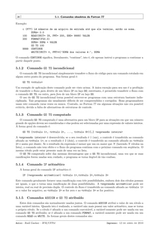 36

5.1. Comandos obsoletos do Fortran 77

Exemplo:
c (F77) L^ n´meros de um arquivo de entrada at´ que ele termine, ent~o os soma.
e u
e
a
SUMA= 0.0
100
READ(UNIT= IN, FMT= 200, END= 9999) VALOR
200
FORMAT(F20.0)
SOMA= SOMA + VALOR
GO TO 100
9999 CONTINUE
WRITE(UNIT= *, FMT=*)’SOMA dos valores ´:’, SOMA
e
O comando CONTINUE signiﬁca, literalmente, “continue”, isto ´, ele apenas instrui o programa a continuar a
e
partir daquele ponto.

5.1.2

Comando GO TO incondicional

O comando GO TO incondicional simplesmente transfere o ﬂuxo do c´digo para um comando rotulado em
o
algum outro ponto do programa. Sua forma geral ´:
e
GO TO <r´tulo>
o
Um exemplo de aplica¸˜o deste comando pode ser visto acima. A unica exce¸˜o para seu uso ´ a proibi¸˜o
ca
´
ca
e
ca
de transferir o ﬂuxo para dentro de um bloco IF ou la¸o DO; entretanto, ´ permitido transferir o ﬂuxo com
c
e
o comando GO TO, ou outro, para fora de um bloco IF ou la¸o DO.
c
O uso do GO TO incondicional torna poss´ escrever-se programas com uma estrutura bastante indisıvel
ciplinada. Tais programas s˜o usualmente dif´
a
ıceis de ser compreendidos e corrigidos. Bons programadores
usam este comando raras vezes ou nunca. Contudo, no Fortran 77 em algumas situa¸˜es n˜o era poss´
co
a
ıvel
evit´-lo, devido a falta de alternativas de estruturas de controle.
a

5.1.3

Comando GO TO computado

O comando GO TO computado ´ uma alternativa para um bloco IF para as situa¸˜es em que um n´mero
e
co
u
grande de op¸˜es devem ser consideradas e elas podem ser selecionadas por uma express˜o de valores inteiros.
co
a
A forma geral do comando ´:
e
GO TO (<r´tulo 1>, <r´tulo 2>, ..., <r´tulo N>)[,] <express~o inteira>
o
o
o
a
A <express~o inteira> ´ desenvolvida; se o seu resultado ´ 1 (um), o controle ´ transferido ao comando
a
e
e
e
aﬁxado ao <r´tulo 1>; se o resultado ´ 2 (dois), o controle ´ transferido ao comando aﬁxado ao <r´tulo
o
e
e
o
2> e assim por diante. Se o resultado da express˜o ´ menor que um ou maior que N (havendo N r´tulos na
a e
o
lista), o comando n˜o tem efeito e o ﬂuxo do programa continua com o pr´ximo comando em seq¨ˆncia. O
a
o
ue
mesmo r´tulo pode estar presente mais de uma vez na lista.
o
O GO TO computado sofre das mesmas desvantagens que o GO TO incondicional, uma vez que se suas
ramiﬁca¸˜es forem usadas sem cuidado, o programa se torna ileg´ de t˜o confuso.
co
ıvel
a

5.1.4

Comando IF aritm´tico
e

A forma geral do comando IF aritm´tico ´:
e
e
IF (<express~o aritm´tica>) <r´tulo 1>,<r´tulo 2>,<r´tulo 3>
a
e
o
o
o
Este comando geralmente fornece uma ramiﬁca¸˜o com trˆs possibilidades, embora dois dos r´tulos possam
ca
e
o
ser iguais, o que o torna uma ramiﬁca¸˜o de duas possibilidades. A <express~o aritm´tica> pode ser
ca
a
e
inteira, real ou real de precis˜o dupla. O controle do ﬂuxo ´ transferido ao comando aﬁxado ao <r´tulo 1>
a
e
o
se o valor for negativo, ao <r´tulo 2> se for zero e ao <r´tulo 3> se for positivo.
o
o

5.1.5

Comandos ASSIGN e GO TO atribu´
ıdo

Estes dois comandos s˜o normalmente usados juntos. O comando ASSIGN atribui o valor de um r´tulo a
a
o
uma vari´vel inteira. Quando isto ´ realizado, a vari´vel n˜o mais possui um valor aritm´tico, mas se torna
a
e
a
a
e
o pr´prio r´tulo. Se o r´tulo ´ aﬁxado a um comando execut´vel, a vari´vel somente pode ser usada em um
o
o
o
e
a
a
comando GO TO atribu´
ıdo; se ´ aﬁxado a um comando FORMAT, a vari´vel somente pode ser usada em um
e
a
comando READ ou WRITE. As formas gerais destes comandos s˜o:
a
Autor: Rudi Gaelzer – IFM/UFPel

Impresso: 12 de abril de 2010

 