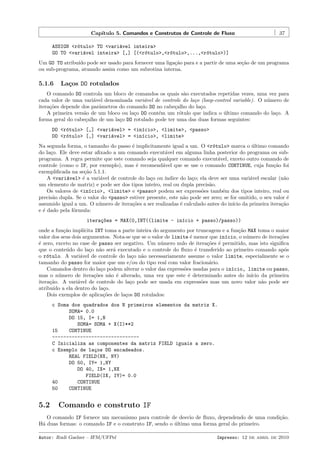 Cap´
ıtulo 5. Comandos e Construtos de Controle de Fluxo

37

ASSIGN <r´tulo> TO <vari´vel inteira>
o
a
GO TO <vari´vel inteira> [,] [(<r´tulo>,<r´tulo>,...,<r´tulo>)]
a
o
o
o
Um GO TO atribu´ pode ser usado para fornecer uma liga¸˜o para e a partir de uma se¸˜o de um programa
ıdo
ca
ca
ou sub-programa, atuando assim como um subrotina interna.

5.1.6

La¸os DO rotulados
c

O comando DO controla um bloco de comandos os quais s˜o executados repetidas vezes, uma vez para
a
cada valor de uma vari´vel denominada vari´vel de controle do la¸o (loop-control variable). O n´mero de
a
a
c
u
itera¸˜es depende dos parˆmetros do comando DO no cabe¸alho do la¸o.
co
a
c
c
A primeira vers˜o de um bloco ou la¸o DO cont´m um r´tulo que indica o ultimo comando do la¸o. A
a
c
e
o
´
c
forma geral do cabe¸alho de um la¸o DO rotulado pode ter uma das duas formas seguintes:
c
c
DO <r´tulo> [,] <vari´vel> = <in´cio>, <limite>, <passo>
o
a
ı
DO <r´tulo> [,] <vari´vel> = <in´cio>, <limite>
o
a
ı
Na segunda forma, o tamanho do passo ´ implicitamente igual a um. O <r´tulo> marca o ultimo comando
e
o
´
do la¸o. Ele deve estar aﬁxado a um comando execut´vel em alguma linha posterior do programa ou subc
a
programa. A regra permite que este comando seja qualquer comando execut´vel, exceto outro comando de
a
controle (como o IF, por exemplo), mas ´ recomend´vel que se use o comando CONTINUE, cuja fun¸˜o foi
e
a
ca
exempliﬁcada na se¸˜o 5.1.1.
ca
A <vari´vel> ´ a vari´vel de controle do la¸o ou ´
a
e
a
c
ındice do la¸o; ela deve ser uma vari´vel escalar (n˜o
c
a
a
um elemento de matriz) e pode ser dos tipos inteiro, real ou dupla precis˜o.
a
Os valores de <in´cio>, <limite> e <passo> podem ser express˜es tamb´m dos tipos inteiro, real ou
ı
o
e
precis˜o dupla. Se o valor do <passo> estiver presente, este n˜o pode ser zero; se for omitido, o seu valor ´
a
a
e
assumido igual a um. O n´mero de itera¸˜es a ser realizadas ´ calculado antes do in´ da primeira itera¸˜o
u
co
e
ıcio
ca
e ´ dado pela f´rmula:
e
o
itera¸~es = MAX(0,INT((limite - in´cio + passo)/passo))
co
ı
onde a fun¸˜o impl´
ca
ıcita INT toma a parte inteira do argumento por truncagem e a fun¸˜o MAX toma o maior
ca
valor dos seus dois argumentos. Nota-se que se o valor de limite ´ menor que in´cio, o n´mero de itera¸˜es
e
ı
u
co
´ zero, exceto no case de passo ser negativo. Um n´mero nulo de itera¸˜es ´ permitido, mas isto signiﬁca
e
u
co e
que o conte´do do la¸o n˜o ser´ executado e o controle do ﬂuxo ´ transferido ao primeiro comando ap´s
u
c a
a
e
o
o r´tulo. A vari´vel de controle do la¸o n˜o necessariamente assume o valor limite, especialmente se o
o
a
c a
tamanho do passo for maior que um e/ou do tipo real com valor fracion´rio.
a
Comandos dentro do la¸o podem alterar o valor das express˜es usadas para o in´cio, limite ou passo,
c
o
ı
mas o n´mero de itera¸˜es n˜o ´ alterado, uma vez que este ´ determinado antes do in´
u
co
a e
e
ıcio da primeira
itera¸˜o. A vari´vel de controle do la¸o pode ser usada em express˜es mas um novo valor n˜o pode ser
ca
a
c
o
a
atribu´ a ela dentro do la¸o.
ıdo
c
Dois exemplos de aplica¸˜es de la¸os DO rotulados:
co
c
c Soma dos quadrados dos N primeiros elementos da matriz X.
SOMA= 0.0
DO 15, I= 1,N
SOMA= SOMA + X(I)**2
15
CONTINUE
------------------------------C Inicializa as componentes da matriz FIELD iguais a zero.
c Exemplo de la¸os DO encadeados.
c
REAL FIELD(NX, NY)
DO 50, IY= 1,NY
DO 40, IX= 1,NX
FIELD(IX, IY)= 0.0
40
CONTINUE
50
CONTINUE

5.2

Comando e construto IF

O comando IF fornece um mecanismo para controle de desvio de ﬂuxo, dependendo de uma condi¸˜o.
ca
H´ duas formas: o comando IF e o construto IF, sendo o ultimo uma forma geral do primeiro.
a
´
Autor: Rudi Gaelzer – IFM/UFPel

Impresso: 12 de abril de 2010

 