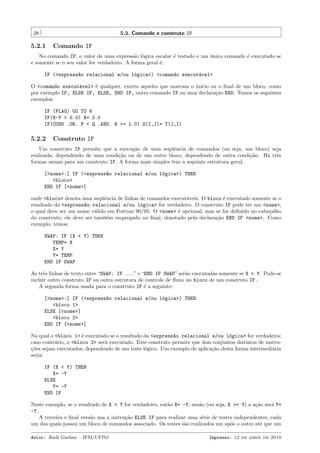 38

5.2. Comando e construto IF

5.2.1

Comando IF

No comando IF, o valor de uma express˜o l´gica escalar ´ testado e um unico comando ´ executado se
a o
e
´
e
e somente se o seu valor for verdadeiro. A forma geral ´:
e
IF (<express~o relacional e/ou l´gica>) <comando execut´vel>
a
o
a
O <comando execut´vel> ´ qualquer, exceto aqueles que marcam o in´
a
e
ıcio ou o ﬁnal de um bloco, como
por exemplo IF, ELSE IF, ELSE, END IF, outro comando IF ou uma declara¸˜o END. Temos os seguintes
ca
exemplos:
IF (FLAG) GO TO 6
IF(X-Y > 0.0) X= 0.0
IF(COND .OR. P < Q .AND. R <= 1.0) S(I,J)= T(J,I)

5.2.2

Construto IF

Um construto IF permite que a execu¸ao de uma seq¨ˆncia de comandos (ou seja, um bloco) seja
c˜
ue
realizada, dependendo de uma condi¸˜o ou de um outro bloco, dependendo de outra condi¸˜o. H´ trˆs
ca
ca
a e
formas usuais para um construto IF. A forma mais simples tem a seguinte estrutura geral:
[<nome>:] IF (<express~o relacional e/ou l´gica>) THEN
a
o
<bloco>
END IF [<nome>]
onde <bloco> denota uma seq¨ˆncia de linhas de comandos execut´veis. O bloco ´ executado somente se o
ue
a
e
resultado da <express~o relacional e/ou l´gica> for verdadeiro. O construto IF pode ter um <nome>,
a
o
o qual deve ser um nome v´lido em Fortran 90/95. O <nome> ´ opcional, mas se for deﬁnido no cabe¸alho
a
e
c
do construto, ele deve ser tamb´m empregado no ﬁnal, denotado pela declara¸˜o END IF <nome>. Como
e
ca
exemplo, temos:
SWAP: IF (X < Y) THEN
TEMP= X
X= Y
Y= TEMP
END IF SWAP
As trˆs linhas de texto entre “SWAP: IF ...” e “END IF SWAP” ser˜o executadas somente se X < Y. Pode-se
e
a
incluir outro construto IF ou outra estrutura de controle de ﬂuxo no bloco de um construto IF.
A segunda forma usada para o construto IF ´ a seguinte:
e
[<nome>:] IF (<express~o relacional e/ou l´gica>) THEN
a
o
<bloco 1>
ELSE [<nome>]
<bloco 2>
END IF [<nome>]
Na qual o <bloco 1> ´ executado se o resultado da <express~o relacional e/ou l´gica> for verdadeira;
e
a
o
caso contr´rio, o <bloco 2> ser´ executado. Este construto permite que dois conjuntos distintos de instrua
a
¸˜es sejam executados, dependendo de um teste l´gico. Um exemplo de aplica¸˜o desta forma intermedi´ria
co
o
ca
a
seria:
IF (X < Y) THEN
X= -Y
ELSE
Y= -Y
END IF
Neste exemplo, se o resultado de X < Y for verdadeiro, ent˜o X= -Y, sen˜o (ou seja, X >= Y) a a¸˜o ser´ Y=
a
a
ca
a
-Y.
A terceira e ﬁnal vers˜o usa a instru¸˜o ELSE IF para realizar uma s´rie de testes independentes, cada
a
ca
e
um dos quais possui um bloco de comandos associado. Os testes s˜o realizados um ap´s o outro at´ que um
a
o
e
Autor: Rudi Gaelzer – IFM/UFPel

Impresso: 12 de abril de 2010

 