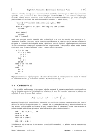 Cap´
ıtulo 5. Comandos e Construtos de Controle de Fluxo

39

deles seja satisfeito, em cujo caso o bloco associado ´ executado, enquanto que os outros s˜o solenemente
e
a
ignorados. Ap´s, o controle do ﬂuxo ´ transferido para a instru¸˜o END IF. Caso nenhuma condi¸˜o seja
o
e
ca
ca
satisfeita, nenhum bloco ´ executado, exceto se houver uma instru¸˜o ELSE ﬁnal, que abarca quaisquer
e
ca
possibilidades n˜o satisfeitas nos testes realizados no construto. A forma geral ´:
a
e
[<nome>:] IF (<express~o relacional e/ou l´gica>) THEN
a
o
<bloco>
[ELSE IF (<express~o relacional e/ou l´gica>) THEN [<nome>]
a
o
<bloco>]
...
[ELSE [<nome>]
<bloco>]
END IF [<nome>]
Pode haver qualquer n´mero (inclusive zero) de instru¸˜es ELSE IF e, no m´ximo, uma instru¸˜o ELSE.
u
co
a
ca
Novamente, o <nome> ´ opcional, mas se for adotado no cabe¸alho do construto, ent˜o deve ser mencionado
e
c
a
em todas as circunstˆncias ilustradas acima. O exemplo a seguir ilustra o encadeamento de construtos
a
IF. Estruturas ainda mais complicadas s˜o poss´
a
ıveis, mas neste caso ´ recomend´vel adotar nomes para os
e
a
construtos, como forma de facilitar a leitura e compreens˜o do programa.
a
IF (I < 0) THEN
IF (J < 0) THEN
X= 0.0
Y= 0.0
ELSE
Z= 0.0
END IF
ELSE IF (K < 0) THEN
Z= 1.0
ELSE
X= 1.0
Y= 1.0
END IF
O programa-exemplo a seguir (programa 5.1) faz uso de construtos IF para implementar o c´lculo do fatorial
a
de um n´mero natural, j´ utilizando o construto DO, abordado na se¸˜o 5.3.
u
a
ca

5.3

Construto DO

Um la¸o DO ´ usado quando for necess´rio calcular uma s´rie de opera¸˜es semelhantes, dependendo ou
c
e
a
e
co
n˜o de algum parˆmetro que ´ atualizado em cada in´ da s´rie. Por exemplo, para somar o valor de um
a
a
e
ıcio
e
polinˆmio de grau N em um dado ponto x:
o
N

P (x) = a0 + a1 x + a2 x2 + · · · + aN xN =

ai xi .
i=0

Outro tipo de opera¸˜es freq¨entemente necess´rias s˜o aquelas que envolvem opera¸˜es matriciais, como o
co
u
a
a
co
produto de matrizes, triangulariza¸˜o, etc. Para este tipo de opera¸˜es repetidas, ´ conveniente usar-se um
ca
co
e
la¸o DO para implement´-las, ao inv´s de escrever o mesmo bloco de opera¸˜es N vezes, como aconteceria
c
a
e
co
se fosse tentado implementar a soma do polinˆmio atrav´s das seguintes express˜es:
o
e
o
REAL
POL=
POL=
POL=
...
POL=

:: POL,A0,A1,A2,...,AN
A0
POL + A1*X
POL + A2*X**2
POL + AN*X**N

Esta forma do la¸o DO n˜o usa r´tulos, como a forma deﬁnida na se¸˜o 5.1.6. A forma geral de um construto
c
a
o
ca
DO ´ a seguinte:
e
Autor: Rudi Gaelzer – IFM/UFPel

Impresso: 12 de abril de 2010

 