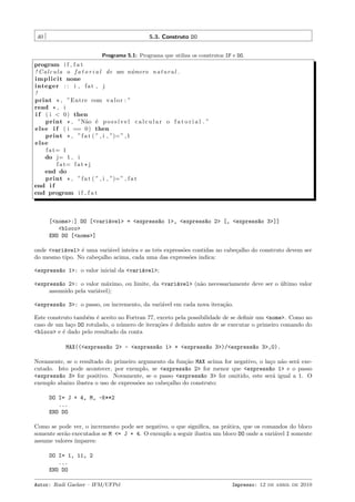 40

5.3. Construto DO
Programa 5.1: Programa que utiliza os construtos IF e DO.

program i f f a t
! C a l c u l a o f a t o r i a l de um n´ mero n a t u r a l .
u
i m p l i c i t none
integer : : i , f a t , j
!
print * , ”Entre com v a l o r : ”
read * , i
i f ( i < 0 ) then
print * , ”N˜o ´ p o s s´ v e l c a l c u l a r o f a t o r i a l . ”
a e
ı
e l s e i f ( i == 0 ) then
print * , ” f a t ( ” , i , ”)= ” , 1
else
f a t= 1
do j= 1 , i
f a t= f a t * j
end do
print * , ” f a t ( ” , i , ”)= ” , f a t
end i f
end program i f f a t

[<nome>:] DO [<vari´vel> = <express~o 1>, <express~o 2> [, <express~o 3>]]
a
a
a
a
<bloco>
END DO [<nome>]
onde <vari´vel> ´ uma vari´vel inteira e as trˆs express˜es contidas no cabe¸alho do construto devem ser
a
e
a
e
o
c
do mesmo tipo. No cabe¸alho acima, cada uma das express˜es indica:
c
o
<express~o 1>: o valor inicial da <vari´vel>;
a
a
<express~o 2>: o valor m´ximo, ou limite, da <vari´vel> (n˜o necessariamente deve ser o ultimo valor
a
a
a
a
´
assumido pela vari´vel);
a
<express~o 3>: o passo, ou incremento, da vari´vel em cada nova itera¸˜o.
a
a
ca
Este construto tamb´m ´ aceito no Fortran 77, exceto pela possibilidade de se deﬁnir um <nome>. Como no
e e
caso de um la¸o DO rotulado, o n´mero de itera¸˜es ´ deﬁnido antes de se executar o primeiro comando do
c
u
co e
<bloco> e ´ dado pelo resultado da conta
e
MAX((<express~o 2> - <express~o 1> + <express~o 3>)/<express~o 3>,0).
a
a
a
a
Novamente, se o resultado do primeiro argumento da fun¸˜o MAX acima for negativo, o la¸o n˜o ser´ execa
c a
a
cutado. Isto pode acontecer, por exemplo, se <express~o 2> for menor que <express~o 1> e o passo
a
a
<express~o 3> for positivo. Novamente, se o passo <express~o 3> for omitido, este ser´ igual a 1. O
a
a
a
exemplo abaixo ilustra o uso de express˜es no cabe¸alho do construto:
o
c
DO I= J + 4, M, -K**2
...
END DO
Como se pode ver, o incremento pode ser negativo, o que signiﬁca, na pr´tica, que os comandos do bloco
a
somente ser˜o executados se M <= J + 4. O exemplo a seguir ilustra um bloco DO onde a vari´vel I somente
a
a
assume valores ´
ımpares:
DO I= 1, 11, 2
...
END DO
Autor: Rudi Gaelzer – IFM/UFPel

Impresso: 12 de abril de 2010

 