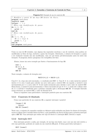 Cap´
ıtulo 5. Comandos e Construtos de Controle de Fluxo

41

Programa 5.2: Exemplo de uso do construto DO.

! M o d i f i c a o p a s s o de um l a ¸ o DO d e n t r o do b l o c o .
c
program mod passo
i m p l i c i t none
integer : : i , j
! Bloco sem m o d i f i c a ¸ ˜ o de p a s s o .
ca
do i= 1 , 10
print * , i
end do
! Bloco com m o d i f i c a ¸ ˜ o do p a s s o .
ca
j= 1
do i= 1 , 1 0 , j
i f ( i > 5 ) j= 3
print * , i , j
end do
end program mod passo

Como no caso do DO rotulado, caso alguma das express˜es envolvam o uso de vari´veis, estas podem ser
o
a
modiﬁcadas no bloco do la¸o, inclusive o passo das itera¸˜es. Entretanto, o n´mero de itera¸˜es e o passo
c
co
u
co
a ser realmente tomado n˜o s˜o modiﬁcados, uma vez que foram pr´-determinados antes do in´
a a
e
ıcio das
itera¸˜es. O programa abaixo (programa 5.2) exempliﬁca este fato:
co
Abaixo, temos um outro exemplo que ilustra o funcionamento do la¸o DO:
c
FAT= 1
DO I= 2, N
FAT= FAT*I
END DO
Neste exemplo, o n´mero de itera¸˜es ser´
u
co
a
MAX(N-2+1,0) = MAX(N-1,0).
Caso N < 2, o la¸o n˜o ser´ executado, e o resultado ser´ FAT= 1. Caso N >= 2, o valor inicial da vari´vel
c a
a
a
a
inteira I ´ 2, esta ´ usada para calcular um novo valor para a vari´vel FAT, em seguida a vari´vel I ser´
e
e
a
a
a
incrementada por 1 e o novo valor I= 3 ser´ usado novamente para calcular o novo valor da vari´vel FAT.
a
a
Desta forma, a vari´vel I ser´ incrementada e o bloco executado at´ que I= N + 1, sendo este o ultimo valor
a
a
e
´
de I e o controle ´ transferido para o pr´ximo comando ap´s a declara¸˜o END DO. O exemplo ilustrado
e
o
o
ca
acima retornar´, na vari´vel FAT, o valor do fatorial de N.
a
a
Temos os seguintes casos particulares e instru¸˜es poss´
co
ıveis para um construto DO.

5.3.1

Construto DO ilimitado

Como caso particular de um construto DO, a seguinte instru¸˜o ´ poss´
ca e
ıvel:
[<nome>:] DO
<bloco>
END DO [<nome>]
Neste caso, o conjunto de comandos contidos no <bloco> ser˜o realizados sem limite de n´mero de itera¸˜es,
a
u
co
exceto se algum teste ´ inclu´ dentro do bloco, o que possibilita um desvio de ﬂuxo para a primeira instru¸˜o
e
ıdo
ca
ap´s o END DO. Uma instru¸˜o que realiza este tipo de desvio ´ a instru¸˜o EXIT, descrita a seguir.
o
ca
e
ca

5.3.2

Instru¸˜o EXIT
ca

Esta instru¸˜o permite a sa´
ca
ıda, por exemplo, de um la¸o sem limite, mas o seu uso n˜o est´ restrito a
c
a
a
este caso particular, podendo ser usada em um construto DO geral. A forma geral desta instru¸˜o ´:
ca e
EXIT [<nome>]
Autor: Rudi Gaelzer – IFM/UFPel

Impresso: 12 de abril de 2010

 