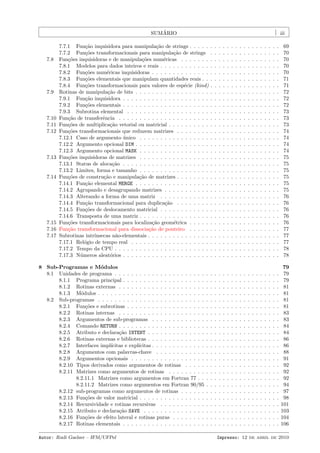 ´
SUMARIO

7.8

7.9

7.10
7.11
7.12

7.13

7.14

7.15
7.16
7.17

iii

7.7.1 Fun¸˜o inquisidora para manipula¸˜o de strings . . . . .
ca
ca
7.7.2 Fun¸˜es transformacionais para manipula¸˜o de strings
co
ca
Fun¸˜es inquisidoras e de manipula¸˜es num´ricas . . . . . . .
co
co
e
7.8.1 Modelos para dados inteiros e reais . . . . . . . . . . . .
7.8.2 Fun¸˜es num´ricas inquisidoras . . . . . . . . . . . . . .
co
e
7.8.3 Fun¸˜es elementais que manipulam quantidades reais . .
co
7.8.4 Fun¸˜es transformacionais para valores de esp´cie (kind)
co
e
Rotinas de manipula¸˜o de bits . . . . . . . . . . . . . . . . . .
ca
7.9.1 Fun¸˜o inquisidora . . . . . . . . . . . . . . . . . . . . .
ca
7.9.2 Fun¸˜es elementais . . . . . . . . . . . . . . . . . . . . .
co
7.9.3 Subrotina elemental . . . . . . . . . . . . . . . . . . . .
Fun¸˜o de transferˆncia . . . . . . . . . . . . . . . . . . . . . .
ca
e
Fun¸˜es de multiplica¸˜o vetorial ou matricial . . . . . . . . . .
co
ca
Fun¸˜es transformacionais que reduzem matrizes . . . . . . . .
co
7.12.1 Caso de argumento unico . . . . . . . . . . . . . . . . .
´
7.12.2 Argumento opcional DIM . . . . . . . . . . . . . . . . . .
7.12.3 Argumento opcional MASK . . . . . . . . . . . . . . . . .
Fun¸˜es inquisidoras de matrizes . . . . . . . . . . . . . . . . .
co
7.13.1 Status de aloca¸˜o . . . . . . . . . . . . . . . . . . . . .
ca
7.13.2 Limites, forma e tamanho . . . . . . . . . . . . . . . . .
Fun¸˜es de constru¸˜o e manipula¸˜o de matrizes . . . . . . . .
co
ca
ca
7.14.1 Fun¸˜o elemental MERGE . . . . . . . . . . . . . . . . . .
ca
7.14.2 Agrupando e desagrupando matrizes . . . . . . . . . . .
7.14.3 Alterando a forma de uma matriz . . . . . . . . . . . .
7.14.4 Fun¸˜o transformacional para duplica¸˜o . . . . . . . .
ca
ca
7.14.5 Fun¸˜es de deslocamento matricial . . . . . . . . . . . .
co
7.14.6 Transposta de uma matriz . . . . . . . . . . . . . . . . .
Fun¸˜es transformacionais para localiza¸˜o geom´trica . . . . .
co
ca
e
Fun¸˜o transformacional para dissocia¸˜o de ponteiro . . . . .
ca
ca
Subrotinas intr´
ınsecas n˜o-elementais . . . . . . . . . . . . . . .
a
7.17.1 Rel´gio de tempo real . . . . . . . . . . . . . . . . . . .
o
7.17.2 Tempo da CPU . . . . . . . . . . . . . . . . . . . . . . .
7.17.3 N´meros aleat´rios . . . . . . . . . . . . . . . . . . . . .
u
o

8 Sub-Programas e M´dulos
o
8.1 Unidades de programa . . . . . . . . . . . . . . . . . . . . . .
8.1.1 Programa principal . . . . . . . . . . . . . . . . . . . .
8.1.2 Rotinas externas . . . . . . . . . . . . . . . . . . . . .
8.1.3 M´dulos . . . . . . . . . . . . . . . . . . . . . . . . . .
o
8.2 Sub-programas . . . . . . . . . . . . . . . . . . . . . . . . . .
8.2.1 Fun¸˜es e subrotinas . . . . . . . . . . . . . . . . . . .
co
8.2.2 Rotinas internas . . . . . . . . . . . . . . . . . . . . .
8.2.3 Argumentos de sub-programas . . . . . . . . . . . . .
8.2.4 Comando RETURN . . . . . . . . . . . . . . . . . . . . .
8.2.5 Atributo e declara¸˜o INTENT . . . . . . . . . . . . . .
ca
8.2.6 Rotinas externas e bibliotecas . . . . . . . . . . . . . .
8.2.7 Interfaces impl´
ıcitas e expl´
ıcitas . . . . . . . . . . . . .
8.2.8 Argumentos com palavras-chave . . . . . . . . . . . .
8.2.9 Argumentos opcionais . . . . . . . . . . . . . . . . . .
8.2.10 Tipos derivados como argumentos de rotinas . . . . .
8.2.11 Matrizes como argumentos de rotinas . . . . . . . . .
8.2.11.1 Matrizes como argumentos em Fortran 77 . .
8.2.11.2 Matrizes como argumentos em Fortran 90/95
8.2.12 sub-programas como argumentos de rotinas . . . . . .
8.2.13 Fun¸˜es de valor matricial . . . . . . . . . . . . . . . .
co
8.2.14 Recursividade e rotinas recursivas . . . . . . . . . . .
8.2.15 Atributo e declara¸˜o SAVE . . . . . . . . . . . . . . .
ca
8.2.16 Fun¸˜es de efeito lateral e rotinas puras . . . . . . . .
co
8.2.17 Rotinas elementais . . . . . . . . . . . . . . . . . . . .
Autor: Rudi Gaelzer – IFM/UFPel

.
.
.
.
.
.
.
.
.
.
.
.
.
.
.
.
.
.
.
.
.
.
.
.

.
.
.
.
.
.
.
.
.
.
.
.
.
.
.
.
.
.
.
.
.
.
.
.
.
.
.
.
.
.
.
.
.

.
.
.
.
.
.
.
.
.
.
.
.
.
.
.
.
.
.
.
.
.
.
.
.
.
.
.
.
.
.
.
.
.

.
.
.
.
.
.
.
.
.
.
.
.
.
.
.
.
.
.
.
.
.
.
.
.
.
.
.
.
.
.
.
.
.

.
.
.
.
.
.
.
.
.
.
.
.
.
.
.
.
.
.
.
.
.
.
.
.
.
.
.
.
.
.
.
.
.

.
.
.
.
.
.
.
.
.
.
.
.
.
.
.
.
.
.
.
.
.
.
.
.
.
.
.
.
.
.
.
.
.

.
.
.
.
.
.
.
.
.
.
.
.
.
.
.
.
.
.
.
.
.
.
.
.
.
.
.
.
.
.
.
.
.

.
.
.
.
.
.
.
.
.
.
.
.
.
.
.
.
.
.
.
.
.
.
.
.
.
.
.
.
.
.
.
.
.

.
.
.
.
.
.
.
.
.
.
.
.
.
.
.
.
.
.
.
.
.
.
.
.
.
.
.
.
.
.
.
.
.

.
.
.
.
.
.
.
.
.
.
.
.
.
.
.
.
.
.
.
.
.
.
.
.
.
.
.
.
.
.
.
.
.

.
.
.
.
.
.
.
.
.
.
.
.
.
.
.
.
.
.
.
.
.
.
.
.
.
.
.
.
.
.
.
.
.

.
.
.
.
.
.
.
.
.
.
.
.
.
.
.
.
.
.
.
.
.
.
.
.
.
.
.
.
.
.
.
.
.

.
.
.
.
.
.
.
.
.
.
.
.
.
.
.
.
.
.
.
.
.
.
.
.
.
.
.
.
.
.
.
.
.

.
.
.
.
.
.
.
.
.
.
.
.
.
.
.
.
.
.
.
.
.
.
.
.
.
.
.
.
.
.
.
.
.

.
.
.
.
.
.
.
.
.
.
.
.
.
.
.
.
.
.
.
.
.
.
.
.
.
.
.
.
.
.
.
.
.

.
.
.
.
.
.
.
.
.
.
.
.
.
.
.
.
.
.
.
.
.
.
.
.
.
.
.
.
.
.
.
.
.

.
.
.
.
.
.
.
.
.
.
.
.
.
.
.
.
.
.
.
.
.
.
.
.
.
.
.
.
.
.
.
.
.

.
.
.
.
.
.
.
.
.
.
.
.
.
.
.
.
.
.
.
.
.
.
.
.
.
.
.
.
.
.
.
.
.

69
70
70
70
70
71
71
72
72
72
73
73
73
74
74
74
74
75
75
75
75
75
75
76
76
76
76
76
77
77
77
78
78

.
.
.
.
.
.
.
.
.
.
.
.
.
.
.
.
.
.
.
.
.
.
.
.

.
.
.
.
.
.
.
.
.
.
.
.
.
.
.
.
.
.
.
.
.
.
.
.

.
.
.
.
.
.
.
.
.
.
.
.
.
.
.
.
.
.
.
.
.
.
.
.

.
.
.
.
.
.
.
.
.
.
.
.
.
.
.
.
.
.
.
.
.
.
.
.

.
.
.
.
.
.
.
.
.
.
.
.
.
.
.
.
.
.
.
.
.
.
.
.

.
.
.
.
.
.
.
.
.
.
.
.
.
.
.
.
.
.
.
.
.
.
.
.

.
.
.
.
.
.
.
.
.
.
.
.
.
.
.
.
.
.
.
.
.
.
.
.

.
.
.
.
.
.
.
.
.
.
.
.
.
.
.
.
.
.
.
.
.
.
.
.

.
.
.
.
.
.
.
.
.
.
.
.
.
.
.
.
.
.
.
.
.
.
.
.

.
.
.
.
.
.
.
.
.
.
.
.
.
.
.
.
.
.
.
.
.
.
.
.

.
.
.
.
.
.
.
.
.
.
.
.
.
.
.
.
.
.
.
.
.
.
.
.

.
.
.
.
.
.
.
.
.
.
.
.
.
.
.
.
.
.
.
.
.
.
.
.

.
.
.
.
.
.
.
.
.
.
.
.
.
.
.
.
.
.
.
.
.
.
.
.

.
.
.
.
.
.
.
.
.
.
.
.
.
.
.
.
.
.
.
.
.
.
.
.

.
.
.
.
.
.
.
.
.
.
.
.
.
.
.
.
.
.
.
.
.
.
.
.

.
.
.
.
.
.
.
.
.
.
.
.
.
.
.
.
.
.
.
.
.
.
.
.

.
.
.
.
.
.
.
.
.
.
.
.
.
.
.
.
.
.
.
.
.
.
.
.

79
79
79
81
81
81
81
83
83
84
84
86
86
88
91
92
92
92
94
97
98
101
103
104
106

Impresso: 12 de abril de 2010

 