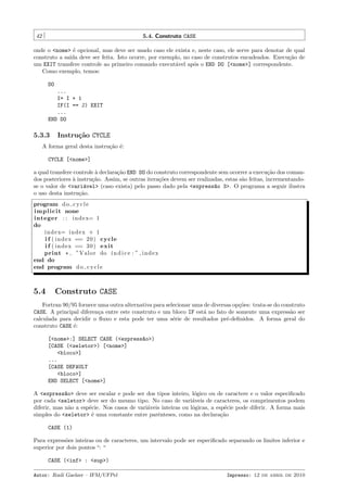42

5.4. Construto CASE

onde o <nome> ´ opcional, mas deve ser usado caso ele exista e, neste caso, ele serve para denotar de qual
e
construto a sa´ deve ser feita. Isto ocorre, por exemplo, no caso de construtos encadeados. Execu¸˜o de
ıda
ca
um EXIT transfere controle ao primeiro comando execut´vel ap´s o END DO [<nome>] correspondente.
a
o
Como exemplo, temos:
DO
...
I= I + 1
IF(I == J) EXIT
...
END DO

5.3.3

Instru¸˜o CYCLE
ca

A forma geral desta instru¸˜o ´:
ca e
CYCLE [<nome>]
a qual transfere controle ` declara¸˜o END DO do construto correspondente sem ocorrer a execu¸˜o dos comana
ca
ca
dos posteriores a instru¸˜o. Assim, se outras itera¸˜es devem ser realizadas, estas s˜o feitas, incrementando`
ca
co
a
se o valor de <vari´vel> (caso exista) pelo passo dado pela <express~o 3>. O programa a seguir ilustra
a
a
o uso desta instru¸˜o.
ca
program d o c y c l e
i m p l i c i t none
integer : : i n d e x= 1
do
i n d e x= i n d e x + 1
i f ( i n d e x == 2 0 ) cycle
i f ( i n d e x == 3 0 ) e xi t
print * , ”Valor do ´ n d i c e : ” , i n d e x
ı
end do
end program d o c y c l e

5.4

Construto CASE

Fortran 90/95 fornece uma outra alternativa para selecionar uma de diversas op¸˜es: trata-se do construto
co
CASE. A principal diferen¸a entre este construto e um bloco IF est´ no fato de somente uma express˜o ser
c
a
a
calculada para decidir o ﬂuxo e esta pode ter uma s´rie de resultados pr´-deﬁnidos. A forma geral do
e
e
construto CASE ´:
e
[<nome>:] SELECT CASE (<express~o>)
a
[CASE (<seletor>) [<nome>]
<bloco>]
...
[CASE DEFAULT
<bloco>]
END SELECT [<nome>]
A <express~o> deve ser escalar e pode ser dos tipos inteiro, l´gico ou de caractere e o valor especiﬁcado
a
o
por cada <seletor> deve ser do mesmo tipo. No caso de vari´veis de caracteres, os comprimentos podem
a
diferir, mas n˜o a esp´cie. Nos casos de vari´veis inteiras ou l´gicas, a esp´cie pode diferir. A forma mais
a
e
a
o
e
simples do <seletor> ´ uma constante entre parˆnteses, como na declara¸˜o
e
e
ca
CASE (1)
Para express˜es inteiras ou de caracteres, um intervalo pode ser especiﬁcado separando os limites inferior e
o
superior por dois pontos “: “
CASE (<inf> : <sup>)
Autor: Rudi Gaelzer – IFM/UFPel

Impresso: 12 de abril de 2010

 