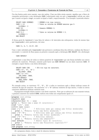 Cap´
ıtulo 5. Comandos e Construtos de Controle de Fluxo

43

Um dos limites pode estar ausente, mas n˜o ambos. Caso um deles esteja ausente, signiﬁca que o bloco de
a
comandos pertencente a esta declara¸˜o CASE ´ selecionado cada vez que a <express~o> calcula um valor
ca
e
a
que ´ menor ou igual a <sup>, ou maior ou igual a <inf>, respectivamente. Um exemplo ´ mostrado abaixo:
e
e
SELECT CASE
CASE (:-1)
N_SINAL=
CASE (0)
N_SINAL=
CASE (1:)
N_SINAL=
END SELECT

(NUMERO)

! NUMERO ´ do tipo inteiro.
e
! Todos os valores de NUMERO menores que 0.

-1
! Somente NUMERO= 0.
0
! Todos os valores de NUMERO > 0.
1

A forma geral do <seletor> ´ uma lista de valores e de intervalos n˜o sobrepostos, todos do mesmo tipo
e
a
que <express~o>, entre parˆnteses, tal como
a
e
CASE (1, 2, 7, 10:17, 23)
Caso o valor calculado pela <express~o> n˜o pertencer a nenhuma lista dos seletores, nenhum dos blocos ´
a
a
e
executado e o controle do ﬂuxo passa ao primeiro comando ap´s a declara¸˜o END SELECT. J´ a declara¸˜o
o
ca
a
ca
CASE DEFAULT
´ equivalente a uma lista de todos os valores poss´
e
ıveis de <express~o> que n˜o foram inclu´
a
a
ıdos nos outros
seletores do construto. Portanto, somente pode haver um CASE DEFAULT em um dado construto CASE. O
exemplo a seguir ilustra o uso desta declara¸˜o:
ca
SELECT CASE (CH)
! CH ´ do tipo de caractere.
e
CASE (’C’, ’D’, ’R’:)
CH_TYPE= .TRUE.
CASE (’I’:’N’)
INT_TYPE= .TRUE.
CASE DEFAULT
REAL_TYPE= .TRUE.
END SELECT
No exemplo acima, os caracteres ’C’, ’D’, ’R’ e todos os caracteres ap´s o ultimo indicam nomes de
o
´
vari´veis do tipo de caractere. Os caracteres ’I’ e ’N’ indicam vari´veis do tipo inteiro, e todos os outros
a
a
caracteres alfab´ticos indicam vari´veis reais.
e
a
O programa-exemplo abaixo mostra o uso deste construto. Note que os seletores de caso somente testam
o primeiro caractere da vari´vel NOME, embora esta tenha um comprimento igual a 5.
a
program c a s e s t r i n g
i m p l i c i t none
character ( len= 5 ) : : nome
print * , ”Entre com o nome ( 5 c a r a c t e r e s ) : ”
read ”( a5 ) ” , nome
s e l e c t case ( nome )
case ( ”a ” : ”z ”)
! S e l e c i o n a nome que come¸ a com l e t r a s m i n u s c u l a s .
c
´
print * , ”P a l a v r a i n i c i a com L e t r a m i n u s c u l a . ”
´
case ( ”A” : ”Z ”)
! S e l e c i o n a nome que come¸ a com l e t r a s m a i u s c u l a s .
c
´
print * , ”P a l a v r a i n i c i a com l e t r a s m a i u s c u l a . ”
´
case ( ”0 ” : ”9 ”)
! S e l e c i o n a n´ meros .
u
print * , ”P a l a v r a i n i c i a com n´ meros ! ! ! ”
u
case default
! Outros t i p o s de c a r a c t e r e s .
print * , ”P a l a v r a i n i c i a com C a r a c t e r e s e s p e c i a i s ! ! ! ”
end s e l e c t
end program c a s e s t r i n g
J´ o programa abaixo, testa o sinal de n´meros inteiros:
a
u
Autor: Rudi Gaelzer – IFM/UFPel

Impresso: 12 de abril de 2010

 