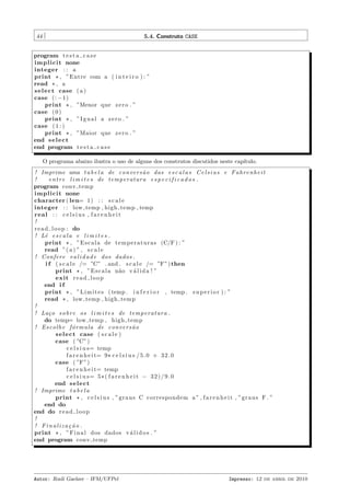 44

5.4. Construto CASE

program t e s t a c a s e
i m p l i c i t none
integer : : a
print * , ”Entre com a ( i n t e i r o ) : ”
read * , a
s e l e c t case ( a )
case (: −1)
print * , ”Menor que z e r o . ”
case ( 0 )
print * , ” I g u a l a z e r o . ”
case ( 1 : )
print * , ”Maior que z e r o . ”
end s e l e c t
end program t e s t a c a s e
O programa abaixo ilustra o uso de alguns dos construtos discutidos neste cap´
ıtulo.
! Imprime uma t a b e l a de c o n v e r s ˜ o das e s c a l a s C e l s i u s e F a h r e n h e i t
a
!
e n t r e l i m i t e s de t e m p e r a t u r a e s p e c i f i c a d o s .
program conv temp
i m p l i c i t none
character ( len= 1 ) : : s c a l e
integer : : low temp , high temp , temp
real : : c e l s i u s , f a r e n h e i t
!
r e a d l o o p : do
! Lˆ e s c a l a e l i m i t e s .
e
print * , ” E s c a l a de t e m p e r a t u r a s (C/F ) : ”
read ”( a ) ” , s c a l e
! Confere v a l i d a d e dos dados .
i f ( s c a l e /= ”C” . and . s c a l e /= ”F”) then
print * , ” E s c a l a n˜ o v ´ l i d a ! ”
a
a
e xi t r e a d l o o p
end i f
print * , ” L i m i t e s ( temp . i n f e r i o r , temp . s u p e r i o r ) : ”
read * , low temp , high temp
!
! La¸ o s o b r e os l i m i t e s de t e m p e r a t u r a .
c
do temp= low temp , high temp
! E s c o l h e f ´ r m u l a de c o n v e r s ˜ o
o
a
s e l e c t case ( s c a l e )
case ( ”C”)
c e l s i u s= temp
f a r e n h e i t= 9 * c e l s i u s / 5 . 0 + 3 2 . 0
case ( ”F”)
f a r e n h e i t= temp
c e l s i u s= 5 * ( f a r e n h e i t − 3 2 ) / 9 . 0
end s e l e c t
! Imprime t a b e l a
print * , c e l s i u s , ”g r a u s C correspondem a ” , f a r e n h e i t , ”g r a u s F . ”
end do
end do r e a d l o o p
!
! Finaliza¸˜o .
ca
print * , ” F i n a l dos dados v ´ l i d o s . ”
a
end program conv temp

Autor: Rudi Gaelzer – IFM/UFPel

Impresso: 12 de abril de 2010

 