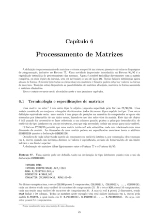 Cap´
ıtulo 6

Processamento de Matrizes
A deﬁni¸ao e o processamento de matrizes e vetores sempre foi um recurso presente em todas as linguagens
c˜
de programa¸˜o, inclusive no Fortran 77. Uma novidade importante introduzida no Fortran 90/95 ´ a
ca
e
capacidade estendida de processamento das mesmas. Agora ´ poss´ trabalhar diretamente com a matriz
e
ıvel
completa, ou com se¸˜es da mesma, sem ser necess´rio o uso de la¸os DO. Novas fun¸˜es intr´
co
a
c
co
ınsecas agora
atuam de forma elemental (em todos os elementos) em matrizes e fun¸˜es podem retornar valores na forma
co
de matrizes. Tamb´m est˜o dispon´
e
a
ıveis as possibilidades de matrizes aloc´veis, matrizes de forma assumida
a
e matrizes dinˆmicas.
a
Estes e outros recursos ser˜o abordados neste e nos pr´ximos cap´
a
o
ıtulos.

6.1

Terminologia e especiﬁca¸oes de matrizes
c˜

Uma matriz ou vetor 1 ´ um outro tipo de objeto composto suportado pelo Fortran 77/90/95. Uma
e
matriz consiste de um conjunto retangular de elementos, todos do mesmo tipo e esp´cie do tipo. Uma outra
e
deﬁni¸˜o equivalente seria: uma matriz ´ um grupo de posi¸˜es na mem´ria do computador as quais s˜o
ca
e
co
o
a
acessadas por interm´dio de um unico nome, fazendo-se uso dos subscritos da matriz. Este tipo de objeto
e
´
´ util quando for necess´rio se fazer referˆncia a um n´mero grande, por´m a princ´
e ´
a
e
u
e
ıpio desconhecido, de
vari´veis do tipo intr´
a
ınseco ou outras estruturas, sem que seja necess´rio deﬁnir um nome para cada vari´vel.
a
a
O Fortran 77/90/95 permite que uma matriz tenha at´ sete subscritos, cada um relacionado com uma
e
dimens˜o da matriz. As dimens˜es de uma matriz podem ser especiﬁcadas usando-se tanto o atributo
a
o
DIMENSION quanto a declara¸˜o DIMENSION.
ca
Os ´
ındices de cada subscrito da matriz s˜o constantes ou vari´veis inteiras e, por conven¸˜o, eles come¸am
a
a
ca
c
em 1, exceto quando um intervalo distinto de valores ´ especiﬁcado, atrav´s do fornecimento de um limite
e
e
inferior e um limite superior.
A declara¸˜o de matrizes difere ligeiramente entre o Fortran 77 e o Fortran 90/95.
ca
Fortran 77. Uma matriz pode ser deﬁnida tanto na declara¸˜o de tipo intr´
ca
ınseco quanto com o uso da
declara¸˜o DIMENSION:
ca
INTEGER NMAX
INTEGER POINTS(NMAX),MAT_I(50)
REAL R_POINTS(0:50),A
DIMENSION A(NMAX,50)
CHARACTER COLUMN(5)*25, ROW(10)*30
No ultimo exemplo acima, o vetor COLUMN possui 5 componentes, COLUMN(1), COLUMN(2), ..., COLUMN(5),
´
cada um destes sendo uma vari´vel de caractere de comprimento 25. J´ o vetor ROW possui 10 componentes,
a
a
cada um sendo uma vari´vel de caractere de comprimento 30. A matriz real A possui 2 dimens˜es, sendo
a
o
NMAX linhas e 50 colunas. Todas as matrizes neste exemplo tˆm seus ´
e
ındices iniciando em 1, exceto pela
matriz R_POINTS, a qual inicia em 0: R_POINTS(0), R_POINTS(1), ..., R_POINTS(50). Ou seja, este
vetor possui 51 componentes.
1 Nome

usualmente para uma matriz de uma dimens˜o.
a

45

 