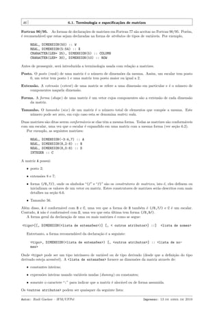 46

6.1. Terminologia e especiﬁca¸˜es de matrizes
co

Fortran 90/95. As formas de declara¸˜es de matrizes em Fortran 77 s˜o aceitas no Fortran 90/95. Por´m,
co
a
e
´ recomend´vel que estas sejam declaradas na forma de atributos de tipos de vari´veis. Por exemplo,
e
a
a
REAL, DIMENSION(50) :: W
REAL, DIMENSION(5:54) :: X
CHARACTER(LEN= 25), DIMENSION(5) :: COLUMN
CHARACTER(LEN= 30), DIMENSION(10) :: ROW
Antes de prosseguir, ser´ introduzida a terminologia usada com rela¸˜o a matrizes.
a
ca
Posto. O posto (rank ) de uma matriz ´ o n´mero de dimens˜es da mesma. Assim, um escalar tem posto
e
u
o
0, um vetor tem posto 1 e uma matriz tem posto maior ou igual a 2.
Extens˜o. A extens˜o (extent) de uma matriz se refere a uma dimens˜o em particular e ´ o n´mero de
a
a
a
e
u
componentes naquela dimens˜o.
a
Forma. A forma (shape) de uma matriz ´ um vetor cujos componentes s˜o a extens˜o de cada dimens˜o
e
a
a
a
da matriz.
Tamanho. O tamanho (size) de um matriz ´ o n´mero total de elementos que comp˜e a mesma. Este
e
u
o
n´mero pode ser zero, em cujo caso esta se denomina matriz nula.
u
Duas matrizes s˜o ditas serem conform´veis se elas tˆm a mesma forma. Todas as matrizes s˜o conform´veis
a
a
e
a
a
com um escalar, uma vez que o escalar ´ expandido em uma matriz com a mesma forma (ver se¸˜o 6.2).
e
ca
Por exemplo, as seguintes matrizes:
REAL, DIMENSION(-3:4,7) :: A
REAL, DIMENSION(8,2:8) :: B
REAL, DIMENSION(8,0:8) :: D
INTEGER :: C
A matriz A possui:
ˆ posto 2;
ˆ extens˜es 8 e 7;
o
ˆ forma (/8,7/), onde os s´
ımbolos “(/” e “/)” s˜o os construtores de matrizes, isto ´, eles deﬁnem ou
a
e
inicializam os valores de um vetor ou matriz. Estes construtores de matrizes ser˜o descritos com mais
a
detalhes na se¸˜o 6.6.
ca
ˆ Tamanho 56.

Al´m disso, A ´ conform´vel com B e C, uma vez que a forma de B tamb´m ´ (/8,7/) e C ´ um escalar.
e
e
a
e e
e
Contudo, A n˜o ´ conform´vel com D, uma vez que esta ultima tem forma (/8,9/).
a e
a
´
A forma geral da declara¸˜o de uma ou mais matrizes ´ como se segue:
ca
e
<tipo>[[, DIMENSION(<lista de extens~es>)] [, < outros atributos>] ::]
o

<lista de nomes>

Entretanto, a forma recomend´vel da declara¸˜o ´ a seguinte:
a
ca e
<tipo>, DIMENSION(<lista de extens~es>) [, <outros atributos>] :: <lista de noo
mes>
Onde <tipo> pode ser um tipo intr´
ınseco de vari´vel ou de tipo derivado (desde que a deﬁni¸˜o do tipo
a
ca
derivado esteja acess´
ıvel). A <lista de extens~es> fornece as dimens˜es da matriz atrav´s de:
o
o
e
ˆ constantes inteiras;
ˆ express˜es inteiras usando vari´veis mudas (dummy) ou constantes;
o
a
ˆ somente o caractere “:” para indicar que a matriz ´ aloc´vel ou de forma assumida.
e
a

Os <outros atributos> podem ser quaisquer da seguinte lista:
Autor: Rudi Gaelzer – IFM/UFPel

Impresso: 13 de abril de 2010

 