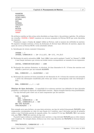 Cap´
ıtulo 6. Processamento de Matrizes

47

PARAMETER
ALLOCATABLE
INTENT(INOUT)
OPTIONAL
SAVE
EXTERNAL
INTRINSIC
PUBLIC
PRIVATE
POINTER
TARGET
Os atributos contidos na lista acima ser˜o abordados ao longo deste e dos pr´ximos cap´
a
o
ıtulos. Os atributos
em vermelho: POINTER e TARGET consistem em recursos avan¸ados do Fortran 90/95 que ser˜o discutidos
c
a
em separado.
Finalmente, segue a <lista de nomes> v´lidos no Fortran, onde os mesmos s˜o atribu´
a
a
ıdos `s matrizes.
a
Os seguintes exemplos mostram a forma da declara¸˜o de diversos tipos diferentes de matrizes, alguns dos
ca
quais s˜o novos no Fortran 90/95 e ser˜o abordados adiante.
a
a
1. Inicializa¸˜o de vetores contendo 3 elementos:
ca
INTEGER :: I
INTEGER, DIMENSION(3) :: IA= (/1,2,3/), IB= (/(I, I=1,3)/)
2. Declara¸˜o da matriz autom´tica LOGB. Aqui, LOGA ´ uma matriz qualquer (“muda” ou “dummy”) e SIZE
ca
a
e
´ uma fun¸˜o intr´
e
ca
ınseca que retorna um escalar inteiro correspondente ao tamanho do seu argumento:
LOGICAL, DIMENSION(SIZE(LOGA)) :: LOGB
3. Declara¸ao das matrizes dinˆmicas, ou aloc´veis, de duas dimens˜es A e B. A forma das matrizes ser´
c˜
a
a
o
a
deﬁnida a posteriori por um comando ALLOCATE:
REAL, DIMENSION(:,:), ALLOCATABLE :: A,B
4. Declara¸ao das matrizes de forma assumida de trˆs dimens˜es A e B. A forma das matrizes ser´ assumida
c˜
e
o
a
a partir das informa¸˜es transferidas pela rotina que aciona o sub-programa onde esta declara¸˜o ´
co
ca e
feita.
REAL, DIMENSION(:,:,:) :: A,B
Matrizes de tipos derivados. A capacidade de se misturar matrizes com deﬁni¸˜es de tipos derivados
co
possibilita a constru¸˜o de objetos de complexidade crescente. Alguns exemplos ilustram estas possibilidades.
ca
Um tipo derivado pode conter um ou mais componentes que s˜o matrizes:
a
TYPE :: TRIPLETO
REAL :: U
REAL, DIMENSION(3) :: DU
REAL, DIMENSION(3,3) :: D2U
END TYPE TRIPLETO
TYPE(TRIPLETO) :: T
Este exemplo serve para declarar, em uma unica estrutura, um tipo de vari´vel denominado TRIPLETO, cujos
´
a
componentes correspondem ao valor de uma fun¸˜o de 3 vari´veis, suas 3 derivadas parciais de primeira
ca
a
ordem e suas 9 derivadas parciais de segunda ordem. Se a vari´vel T ´ do tipo TRIPLETO, T%U ´ um escalar
a
e
e
real, mas T%DU e T%D2U s˜o matrizes do tipo real.
a
´
E poss´ agora realizar-se combina¸˜es entre matrizes e o tipo derivado TRIPLETO para se obter objetos
ıvel
co
mais complexos. No exemplo abaixo, declara-se um vetor cujos elementos s˜o TRIPLETOs de diversas fun¸˜es
a
co
distintas:
TYPE(TRIPLETO), DIMENSION(10) :: V
Autor: Rudi Gaelzer – IFM/UFPel

Impresso: 13 de abril de 2010

 