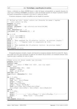 48

6.1. Terminologia e especiﬁca¸˜es de matrizes
co

Assim, a referˆncia ao objeto V(2)%U fornece o valor da fun¸˜o correspondente ao segundo elemento do
e
ca
vetor V; j´ a referˆncia V(5)%D2U(1,1) fornece o valor da derivada segunda em rela¸˜o ` primeira vari´vel
a
e
ca a
a
da fun¸˜o correspondente ao elemento 5 do vetor V, e assim por diante.
ca
O primeiro programa a seguir exempliﬁca um uso simples de matrizes:
! D e c l a r a um v e t o r , d e f i n e v a l o r e s aos e l e m e n t o s do mesmo e imprime
!
e s t e s v a l o r e s na t e l a .
program e x 1 a r r a y
i m p l i c i t none
integer , parameter : : dp= s e l e c t e d r e a l k i n d ( 1 0 , 2 0 0 )
integer : : i
real , dimension ( 1 0 ) : : vr
r e a l ( kind= dp ) , dimension ( 1 0 ) : : vd
!
do i= 1 , 1 0
vr ( i )= s q r t ( r e a l ( i ) )
vd ( i )= s q r t ( r e a l ( i ) )
end do
print * , ”Raiz quadrada dos 10 p r i m e i r o s i n t e i r o s , em p r e c i s a o s i m p l e s : ”
print * , vr
! Imprime t o d o s os componentes do v e t o r .
print * , ” ”
print * , ”Raiz quadrada dos 10 p r i m e i r o s i n t e i r o s , em p r e c i s a o dupla : ”
print * , vd
end program e x 1 a r r a y

O segundo programa-exemplo, a seguir, est´ baseado no programa alunos, descrito na se¸˜o 3.8. Agora,
a
ca
ser´ criado um vetor para armazenar os dados de um n´mero ﬁxo de alunos e os resultados somente ser˜o
a
u
a
impressos ap´s a aquisi¸˜o de todos os dados.
o
ca
! Dados a c e r c a de a l u n o s usando t i p o d e r i v a d o .
program a l u n o s v e t
i m p l i c i t none
integer : : i , n d i s c= 5 ! Mude e s t e v a l o r , c a s o s e j a maior .
type : : a l u n o
character ( len= 2 0 ) : : nome
integer : : c o d i g o
r e a l : : n1 , n2 , n3 , mf
end type a l u n o
type ( a l u n o ) , dimension ( 5 ) : : d i s c
!
do i= 1 , n d i s c
print * , ”Nome : ”
read ”( a ) ” , d i s c ( i )%nome
print * , ” c ´ d i g o : ”
o
read * , d i s c ( i )% c o d i g o
print * , ”Notas : N1 , N2 , N3 : ”
read * , d i s c ( i )%n1 , d i s c ( i )%n2 , d i s c ( i )%n3
d i s c ( i )%mf= ( d i s c ( i )%n1 + d i s c ( i )%n2 + d i s c ( i )%n3 ) / 3 . 0
end do
do i= 1 , n d i s c
print * , ” ”
print * , ”−−−−−−−−−−−> ” , d i s c ( i )%nome , ” ( ” , d i s c ( i )%c o d i g o , ”) <−−−−−−−−−−−”
print * , ”
M´dia f i n a l : ” , d i s c ( i )%mf
e
end do
end program a l u n o s v e t

Autor: Rudi Gaelzer – IFM/UFPel

Impresso: 13 de abril de 2010

 