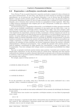 Cap´
ıtulo 6. Processamento de Matrizes

6.2

49

Express˜es e atribui¸oes envolvendo matrizes
o
c˜

Com o Fortran 77 n˜o era poss´ desenvolver express˜es envolvendo o conjunto de todos os elemento de
a
ıvel
o
uma matriz simultaneamente. Ao inv´s disso, cada elemento da matriz deveria ser envolvido na express˜o
e
a
separadamente, em um processo que com frequˆncia demandava o uso de diversos la¸os DO encadeados.
e
c
Quando a opera¸˜o envolvia matrizes grandes, com 100 × 100 elementos ou mais, tais processos podiam ser
ca
extremamente dispendiosos do ponto de vista do tempo necess´rio para a realiza¸˜o de todas as opera¸˜es
a
ca
co
desejadas, pois os elementos da(s) matriz(es) deveriam ser manipulado de forma seq¨encial. Al´m disso,
u
e
o c´digo tornava-se gradualmente mais complexo para ser lido e interpretado, ` medida que o n´mero de
o
a
u
opera¸˜es envolvidas aumentava.
co
Um desenvolvimento novo, introduzido no Fortran 90, ´ a sua habilidade de realizar opera¸˜es envolvendo
e
co
a matriz na sua totalidade, possibilitando o tratamento de uma matriz como um objeto unico, o que, no
´
m´
ınimo, facilita enormemente a constru¸˜o, leitura e interpreta¸˜o do c´digo. Uma outra vantagem, ainda
ca
ca
o
mais importante, resulta deste novo modo de encarar matrizes. Com o desenvolvimento dos processadores
e das arquiteturas de computadores, entraram em linha, recentemente, sistemas compostos por mais de um
processador, os quais fazem uso da id´ia de processamento distribu´ ou, em outras palavras, processamento
e
ıdo
paralelo. As normas deﬁnidas pelo comitˆ X3J3 para o padr˜o da linguagem Fortran 90/95 sup˜e que come
a
o
piladores usados em sistemas distribu´
ıdos devem se encarregar de distribuir automaticamente os processos
num´ricos envolvidos nas express˜es com matrizes de forma equilibrada entre os diversos processadores que
e
o
comp˜e a arquitetura. A evidente vantagem nesta estrat´gia consiste no fato de que as mesmas opera¸˜es
o
e
co
num´ricas s˜o realizadas de forma simultˆnea em diversos componentes distintos das matrizes, acelerando
e
a
a
substancialmente a eﬁciˆncia do processamento. Com a ﬁlosoﬁa das opera¸˜es sobre matrizes inteiras, a
e
co
tarefa de implantar a paraleliza¸˜o do c´digo num´rico ﬁca, essencialmente, a cargo do compilador e n˜o
ca
o
e
a
do programador. Uma outra vantagem deste enfoque consiste na manuten¸˜o da portabilidade dos c´digos
ca
o
num´ricos.
e
Para que as opera¸˜es envolvendo matrizes inteiras sejam poss´
co
ıveis, ´ necess´rio que as matrizes consie
a
deradas sejam conform´veis, ou seja, elas devem todas ter a mesma forma. Opera¸˜es entre duas matrizes
a
co
conform´veis s˜o realizadas na maneira elemental (distribuindo as opera¸˜es entre os diversos processadores,
a
a
co
se existirem) e todos os operadores num´ricos deﬁnidos para opera¸˜es entre escalares tamb´m s˜o deﬁnidos
e
co
e
a
para opera¸oes entre matrizes.
c˜
Por exemplo, sejam A e B duas matrizes 2 × 3:
A=

348
566

521
331

, B=

,

o resultado da adi¸˜o de A por B ´:
ca
e
A+B=

869
897

A*B =

15 8 8
15 18 6

A/B =

3/5 2 8
5/3 2 6

,

o resultado da multiplica¸˜o ´:
ca e

e o resultado da divis˜o ´:
a e
.

Se um dos operandos ´ um escalar, ent˜o este ´ distribu´ em uma matriz conform´vel com o outro
e
a
e
ıdo
a
operando. Assim, o resultado de adicionar 5 a A ´:
e
A+5=

348
566

+

555
555

=

8 9 13
10 11 11

.

Esta distribui¸˜o de um escalar em uma matriz conform´vel ´ util no momento da inicializa¸˜o dos elementos
ca
a e´
ca
de uma matriz.
Da mesma forma como acontece com express˜es e atribui¸˜es escalares, em uma linha de programa¸˜o
o
co
ca
como a seguir,
A= A + B
sendo A e B matrizes, a express˜o do lado direito ´ desenvolvida antes da atribui¸˜o do resultado da expresa
e
ca
s˜o ` matriz A. Este ordenamento ´ importante quando uma matriz aparece em ambos os lados de uma
a a
e
atribui¸˜o, como no caso do exemplo acima.
ca
Autor: Rudi Gaelzer – IFM/UFPel

Impresso: 13 de abril de 2010

 