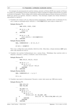 50

6.2. Express˜es e atribui¸˜es envolvendo matrizes
o
co

As vantagens do processamento de matrizes inteiras, presente no Fortran 90/95 mas ausente no Fortran
77, podem ser contempladas atrav´s da compara¸˜o de alguns exemplos de c´digos desenvolvidos em ambas
e
ca
o
as revis˜es da linguagem. Nestes c´digos ser˜o tamb´m apresentadas algumas fun¸˜es intr´
o
o
a
e
co
ınsecas do Fortran
90/95 que operam em matrizes, elemento a elemento. Uma descri¸˜o completa das rotinas intr´
ca
ınsecas ´
e
apresentada no cap´
ıtulo 7.
1. Considere trˆs vetores, A, B e C, todos do mesmo comprimento. Inicialize todos os elementos de A a
e
zero e realize as atribui¸˜es A(I)= A(I)/3.1 + B(I)*SQRT(C(I)) para todos os valores de I
co
Solu¸˜o Fortran 77.
ca
REAL A(20), B(20), C(20)
...

10
...

20

DO 10 I= 1, 20
A(I)= 0.0
CONTINUE
DO 20 I= 1, 20
A(I)= A(I)/3.1 + B(I)*SQRT(C(I))
CONTINUE

Solu¸˜o Fortran 90/95.
ca
REAL, DIMENSION(20) :: A= 0.0, B, C
...
A= A/3.1 + B*SQRT(C)
Note como o c´digo ﬁcou mais reduzido e f´cil de ser lido. Al´m disso, a fun¸˜o intr´
o
a
e
ca
ınseca SQRT opera
sobre cada elemento do vetor C.
2. Considere trˆs matrizes bi-dimensionais com a mesma forma. Multiplique duas matrizes entre si,
e
elemento a elemento, e atribua o resultado a uma terceira matriz.
Solu¸˜o Fortran 77.
ca
REAL A(5,5), B(5,5), C(5,5)
...

10
20

DO 20 I= 1, 5
DO 10 J= 1, 5
C(J,I)= A(J,I) + B(J,I)
CONTINUE
CONTINUE

Solu¸˜o Fortran 90/95.
ca
REAL, DIMENSION(5,5) :: A, B, C
...
C= A + B
3. Considere uma matriz tri-dimensional. Encontre o maior valor menor que 1000 nesta matriz.
Solu¸˜o Fortran 77.
ca
REAL A(5,5,5)
REAL VAL_MAX
...
VAL_MAX=
DO 30 K=
DO 20
DO

10
20
30

0.0
1, 5
J= 1, 5
10 I= 1, 5
IF((A(I,J,K) .GT. VAL_MAX) .AND.
&
(A(I,J,K) .LT. 1000.0))VAL_MAX= A(I,J,K)
CONTINUE
CONTINUE
CONTINUE

Autor: Rudi Gaelzer – IFM/UFPel

Impresso: 13 de abril de 2010

 