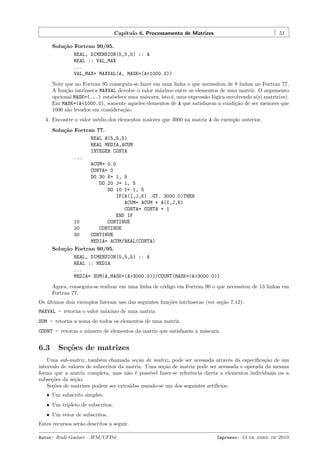 Cap´
ıtulo 6. Processamento de Matrizes

51

Solu¸˜o Fortran 90/95.
ca
REAL, DIMENSION(5,5,5) :: A
REAL :: VAL_MAX
...
VAL_MAX= MAXVAL(A, MASK=(A<1000.0))
Note que no Fortran 95 conseguiu-se fazer em uma linha o que necessitou de 8 linhas no Fortran 77.
A fun¸˜o intr´
ca
ınseca MAXVAL devolve o valor m´ximo entre os elementos de uma matriz. O argumento
a
opcional MASK=(...) estabelece uma m´scara, isto ´, uma express˜o l´gica envolvendo a(s) matriz(es).
a
e
a o
Em MASK=(A<1000.0), somente aqueles elementos de A que satisfazem a condi¸˜o de ser menores que
ca
1000 s˜o levados em considera¸˜o.
a
ca
4. Encontre o valor m´dio dos elementos maiores que 3000 na matriz A do exemplo anterior.
e
Solu¸˜o Fortran 77.
ca
REAL A(5,5,5)
REAL MEDIA,ACUM
INTEGER CONTA
...
ACUM= 0.0
CONTA= 0
DO 30 K= 1, 5
DO 20 J= 1, 5
DO 10 I= 1, 5
IF(A(I,J,K) .GT. 3000.0)THEN
ACUM= ACUM + A(I,J,K)
CONTA= CONTA + 1
END IF
10
CONTINUE
20
CONTINUE
30
CONTINUE
MEDIA= ACUM/REAL(CONTA)
Solu¸˜o Fortran 90/95.
ca
REAL, DIMENSION(5,5,5) :: A
REAL :: MEDIA
...
MEDIA= SUM(A,MASK=(A>3000.0))/COUNT(MASK=(A>3000.0))
Agora, conseguiu-se realizar em uma linha de c´digo em Fortran 90 o que necessitou de 13 linhas em
o
Fortran 77.
Os ultimos dois exemplos ﬁzeram uso das seguintes fun¸˜es intr´
´
co
ınsecas (ver se¸˜o 7.12):
ca
MAXVAL - retorna o valor m´ximo de uma matriz.
a
SUM - retorna a soma de todos os elementos de uma matriz.
COUNT - retorna o n´mero de elementos da matriz que satisfazem a m´scara.
u
a

6.3

Se¸˜es de matrizes
co

Uma sub-matriz, tamb´m chamada se¸˜o de matriz, pode ser acessada atrav´s da especiﬁca¸˜o de um
e
ca
e
ca
intervalo de valores de subscritos da matriz. Uma se¸˜o de matriz pode ser acessada e operada da mesma
ca
forma que a matriz completa, mas n˜o ´ poss´
a e
ıvel fazer-se referˆncia direta a elementos individuais ou a
e
subse¸˜es da se¸˜o.
co
ca
Se¸˜es de matrizes podem ser extra´
co
ıdas usando-se um dos seguintes artif´
ıcios:
ˆ Um subscrito simples.
ˆ Um tripleto de subscritos.
ˆ Um vetor de subscritos.

Estes recursos ser˜o descritos a seguir.
a
Autor: Rudi Gaelzer – IFM/UFPel

Impresso: 13 de abril de 2010

 