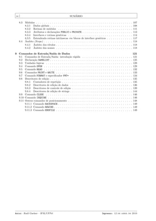 ´
SUMARIO

iv
8.3

8.4

M´dulos . . . . . . . . . . . . . . . . . . . . . . . . . . . . . . . . . . .
o
8.3.1 Dados globais . . . . . . . . . . . . . . . . . . . . . . . . . . . .
8.3.2 Rotinas de m´dulos . . . . . . . . . . . . . . . . . . . . . . . .
o
8.3.3 Atributos e declara¸˜es PUBLIC e PRIVATE . . . . . . . . . . . .
co
8.3.4 Interfaces e rotinas gen´ricas . . . . . . . . . . . . . . . . . . .
e
8.3.5 Estendendo rotinas intr´
ınsecas via blocos de interface gen´ricos
e
ˆ
Ambito (Scope) . . . . . . . . . . . . . . . . . . . . . . . . . . . . . . .
ˆ
8.4.1 Ambito dos r´tulos . . . . . . . . . . . . . . . . . . . . . . . . .
o
ˆ
8.4.2 Ambito dos nomes . . . . . . . . . . . . . . . . . . . . . . . . .

9 Comandos de Entrada/Sa´ de Dados
ıda
9.1 Comandos de Entrada/Sa´
ıda: introdu¸˜o r´pida
ca a
9.2 Declara¸˜o NAMELIST . . . . . . . . . . . . . . . .
ca
9.3 Unidades l´gicas . . . . . . . . . . . . . . . . . .
o
9.4 Comando OPEN . . . . . . . . . . . . . . . . . . .
9.5 Comando READ . . . . . . . . . . . . . . . . . . .
9.6 Comandos PRINT e WRITE . . . . . . . . . . . . .
9.7 Comando FORMAT e especiﬁcador FMT= . . . . . .
9.8 Descritores de edi¸˜o . . . . . . . . . . . . . . . .
ca
9.8.1 Contadores de repeti¸˜o . . . . . . . . . .
ca
9.8.2 Descritores de edi¸˜o de dados . . . . . .
ca
9.8.3 Descritores de controle de edi¸˜o . . . . .
ca
9.8.4 Descritores de edi¸˜o de strings . . . . . .
ca
9.9 Comando CLOSE . . . . . . . . . . . . . . . . . .
9.10 Comando INQUIRE . . . . . . . . . . . . . . . . .
9.11 Outros comandos de posicionamento . . . . . . .
9.11.1 Comando BACKSPACE . . . . . . . . . . . .
9.11.2 Comando REWIND . . . . . . . . . . . . . .
9.11.3 Comando ENDFILE . . . . . . . . . . . . .

Autor: Rudi Gaelzer – IFM/UFPel

.
.
.
.
.
.
.
.
.
.
.
.
.
.
.
.
.
.

.
.
.
.
.
.
.
.
.
.
.
.
.
.
.
.
.
.

.
.
.
.
.
.
.
.
.
.
.
.
.
.
.
.
.
.

.
.
.
.
.
.
.
.
.
.
.
.
.
.
.
.
.
.

.
.
.
.
.
.
.
.
.
.
.
.
.
.
.
.
.
.

.
.
.
.
.
.
.
.
.
.
.
.
.
.
.
.
.
.

.
.
.
.
.
.
.
.
.
.
.
.
.
.
.
.
.
.

.
.
.
.
.
.
.
.
.
.
.
.
.
.
.
.
.
.

.
.
.
.
.
.
.
.
.
.
.
.
.
.
.
.
.
.

.
.
.
.
.
.
.
.
.
.
.
.
.
.
.
.
.
.

.
.
.
.
.
.
.
.
.
.
.
.
.
.
.
.
.
.

.
.
.
.
.
.
.
.
.
.
.
.
.
.
.
.
.
.

.
.
.
.
.
.
.
.
.

.
.
.
.
.
.
.
.
.

.
.
.
.
.
.
.
.
.

.
.
.
.
.
.
.
.
.

.
.
.
.
.
.
.
.
.

.
.
.
.
.
.
.
.
.

.
.
.
.
.
.
.
.
.

.
.
.
.
.
.
.
.
.

.
.
.
.
.
.
.
.
.

.
.
.
.
.
.
.
.
.

.
.
.
.
.
.
.
.
.

.
.
.
.
.
.
.
.
.

.
.
.
.
.
.
.
.
.

107
108
111
113
114
117
118
118
118

.
.
.
.
.
.
.
.
.
.
.
.
.
.
.
.
.
.

.
.
.
.
.
.
.
.
.
.
.
.
.
.
.
.
.
.

.
.
.
.
.
.
.
.
.
.
.
.
.
.
.
.
.
.

.
.
.
.
.
.
.
.
.
.
.
.
.
.
.
.
.
.

.
.
.
.
.
.
.
.
.
.
.
.
.
.
.
.
.
.

.
.
.
.
.
.
.
.
.
.
.
.
.
.
.
.
.
.

.
.
.
.
.
.
.
.
.
.
.
.
.
.
.
.
.
.

.
.
.
.
.
.
.
.
.
.
.
.
.
.
.
.
.
.

.
.
.
.
.
.
.
.
.
.
.
.
.
.
.
.
.
.

.
.
.
.
.
.
.
.
.
.
.
.
.
.
.
.
.
.

.
.
.
.
.
.
.
.
.
.
.
.
.
.
.
.
.
.

.
.
.
.
.
.
.
.
.
.
.
.
.
.
.
.
.
.

.
.
.
.
.
.
.
.
.
.
.
.
.
.
.
.
.
.

121
121
125
129
129
132
133
134
135
135
136
139
144
146
146
148
149
149
149

Impresso: 12 de abril de 2010

 