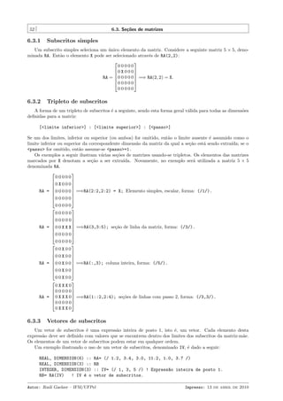 52

6.3. Se¸˜es de matrizes
co

6.3.1

Subscritos simples

Um subscrito simples seleciona um unico elemento da matriz. Considere a seguinte matriz 5 × 5, deno´
minada RA. Ent˜o o elemento X pode ser selecionado atrav´s de RA(2,2):
a
e


00000
0 X 0 0 0


RA =  0 0 0 0 0  =⇒ RA(2, 2) = X.


0 0 0 0 0
00000

6.3.2

Tripleto de subscritos

A forma de um tripleto de subscritos ´ a seguinte, sendo esta forma geral v´lida para todas as dimens˜es
e
a
o
deﬁnidas para a matriz:
[<limite inferior>] : [<limite superior>] : [<passo>]
Se um dos limites, inferior ou superior (ou ambos) for omitido, ent˜o o limite ausente ´ assumido como o
a
e
limite inferior ou superior da correspondente dimens˜o da matriz da qual a se¸˜o est´ sendo extra´
a
ca
a
ıda; se o
<passo> for omitido, ent˜o assume-se <passo>=1.
a
Os exemplos a seguir ilustram v´rias se¸˜es de matrizes usando-se tripletos. Os elementos das matrizes
a
co
marcados por X denotam a se¸˜o a ser extra´
ca
ıda. Novamente, no exemplo ser´ utilizada a matriz 5 × 5
a
denominada RA.


00000


0 X 0 0 0


RA =  0 0 0 0 0  =⇒RA(2:2,2:2) = X; Elemento simples, escalar, forma: (/1/).




0 0 0 0 0
00000


00000


0 0 0 0 0


RA =  0 0 X X X  =⇒RA(3,3:5); se¸˜o de linha da matriz, forma: (/3/).
ca




0 0 0 0 0
00000


00X00


0 0 X 0 0


RA =  0 0 X 0 0  =⇒RA(:,3); coluna inteira, forma: (/5/).




0 0 X 0 0
00X00


0XXX0
0 0 0 0 0


RA =  0 X X X 0  =⇒RA(1::2,2:4); se¸˜es de linhas com passo 2, forma: (/3,3/).
co


0 0 0 0 0
0XXX0

6.3.3

Vetores de subscritos

Um vetor de subscritos ´ uma express˜o inteira de posto 1, isto ´, um vetor. Cada elemento desta
e
a
e
express˜o deve ser deﬁnido com valores que se encontrem dentro dos limites dos subscritos da matriz-m˜e.
a
a
Os elementos de um vetor de subscritos podem estar em qualquer ordem.
Um exemplo ilustrando o uso de um vetor de subscritos, denominado IV, ´ dado a seguir:
e
REAL, DIMENSION(6) ::
REAL, DIMENSION(3) ::
INTEGER, DIMENSION(3)
RB= RA(IV)
! IV ´ o
e

RA= (/ 1.2, 3.4, 3.0, 11.2, 1.0, 3.7 /)
RB
:: IV= (/ 1, 3, 5 /) ! Express~o inteira de posto 1.
a
vetor de subscritos.

Autor: Rudi Gaelzer – IFM/UFPel

Impresso: 13 de abril de 2010

 