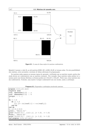 54

6.5. Matrizes de tamanho zero
A(1,20)

A(1,1)
A(2,5)

A(2,10)

A(9,5)

A(9,10)

Resultado

A(10,1)

A(20,20)
+

B(1,1)

B(1,15)

=

8x6

B(1,20)

B(8,15)

B(10,1)

B(20,20)

Figura 6.1: A soma de duas se¸oes de matrizes conform´veis.
c˜
a

Quando I assume o valor N, as sub-matrizes B(N+1:N) e A(N+1:N,N) se tornam nulas. Se esta possibilidade
n˜o existisse, seria necess´ria a inclus˜o de linhas adicionais de programa¸˜o.
a
a
a
ca
As matrizes nulas seguem as mesmas regras de opera¸˜o e atribui¸˜o que as matrizes usuais, por´m elas
ca
ca
e
ainda devem ser conform´veis com as matrizes restantes. Por exemplo, duas matrizes nulas podem ter o
a
mesmo posto mas formas distintas; as formas podem ser (/2,0/) e (/0,2/). Neste caso, estas matrizes n˜o
a
s˜o conform´veis. Contudo, uma matriz ´ sempre conform´vel com um escalar, assim a atribui¸˜o
a
a
e
a
ca

Programa 6.1: Express˜es e atribui¸oes envolvendo matrizes.
o
c˜

program t e s t a a t r m a t r
i m p l i c i t none
real , dimension ( 3 , 3 ) : : a
real , dimension ( 2 , 2 ) : : b
integer : : i , j
!
do i= 1 , 3
do j= 1 , 3
a ( i , j )= s i n ( r e a l ( i ) ) + c o s ( r e a l ( j ) )
end do
end do
b= a ( 1 : 2 , 1 : 3 : 2 )
print * , ”Matriz A: ”
print ” ( 3 ( f 1 2 . 5 ) ) ” , ( ( a ( i , j ) , j= 1 , 3 ) , i= 1 , 3 )
Print * , ”Matriz B : ”
print ” ( 2 ( f 1 2 . 5 ) ) ” , ( ( b ( i , j ) , j= 1 , 2 ) , i= 1 , 2 )
end program t e s t a a t r m a t r

Autor: Rudi Gaelzer – IFM/UFPel

Impresso: 13 de abril de 2010

 